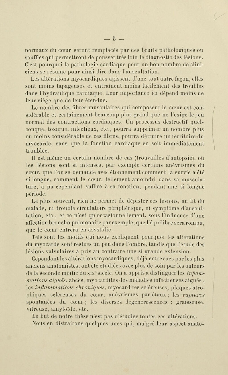 normaux du cœur seront remplacés par des bruits pathologiques ou souffles qui permettront de pousser très loin le diagnostic des lésions. C'est pourquoi la pathologie cardiaque pour un bon nombre de clini- ciens se résume pour ainsi dire dans l'auscultation. Les altérations myocardiques agissent d'une tout autre façon, elles sont moins tapageuses et entraînent moins facilement des troubles dans l'hydraulique cardiaque. Leur importance ici dépend moins de leur siège que de leur étendue. Le nombre des fibres musculaires qui composent le cœur est con- sidérable et certainement beaucoup plus grand que ne l'exige le jeu normal des contractions cardiaques. Un processus destructif quel- conque, toxique, infectieux, etc., pourra supprimer un nombre plus ou moins considérable de ces fibres, pourra détruire un territoire du myocarde, sans que la fonction cardiaque en soit immédiatement troublée. Il est même un certain nombre de cas (trouvailles d'autopsie), où les lésions sont si intenses, par exemple certains anévrismes du cœur, que l'on se demande avec étonnement comment la survie a été si longue, comment le cœur, tellement amoindri dans sa muscula- ture, a pu cependant suffire à sa fonction, pendant une si longue période. Le plus souvent, rien ne permet de dépister ces lésions, au lit du malade, ni trouble circulatoire périphérique, ni symptôme d'auscul- tation, etc., et ce n'est qu'occasionnellement, sous l'influence d'une affection broncho-pulmonaire par exemple, que l'équilibre sera rompu, que le cœur entrera en asystolie. Tels sont les motifs qui nous expliquent pourquoi les altérations du myocarde sont restées un peu dans l'ombre, tandis que l'étude des lésions valvulaires a pris au contraire une si grande extension. Cependant les altérations myocardiques, déjà entrevues par les plus anciens anatomistes, ont été étudiées avec plus de soin par les auteurs de la seconde moitié du xixe siècle. On a appris à distinguer les inflam- mations aiguës, abcès, myocardites des maladies infectieuses aiguës ; les inflammations chroniques, myocardites scléreuses, plaques atro- phiques scléreuses du cœur, anévrismes pariétaux ; les ruptures spontanées du cœur ; les diverses dégénérescences : graisseuse, vitreuse, amyloïde, etc. Le but de notre thèse n'est pas d'étudier toutes ces altérations. Nous en distrairons quelques-unes qui, malgré leur aspect anato-