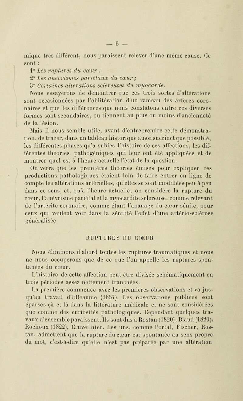 mique très différent, nous paraissent relever d'une même cause. Ce sont : 1° Les ruptures du cœur ; 2° Les anévrismes pariétaux du cœur ; 3° Certaines altérations scléreuses du myocarde. Nous essayerons de démontrer que ces trois sortes d'altérations sont occasionnées par l'oblitération d'un rameau des artères coro- naires et que les différences que nous constatons entre ces diverses formes sont secondaires, ou tiennent au plus ou moins d'ancienneté de la lésion. Mais il nous semble utile, avant d'entreprendre cette démonstra- tion, de tracer, dans un tableau historique aussi succinct que possible, les différentes phases qu'a subies l'histoire de ces affections, les dif- férentes théories pathogéniques qui leur ont été appliquées et de montrer quel est à l'heure actuelle l'état de la question. On verra que les premières théories émises pour expliquer ces productions pathologiques étaient loin de faire entrer en ligne de compte les altérations artérielles, qu'elles se sont modifiées peu à peu dans ce sens, et, qu'à l'heure actuelle, on considère la rupture du cœur, l'anévrisme pariétal et la myocardite scléreuse, comme relevant de l'artérite coronaire, comme étant l'apanage du cœur sénile, pour ceux qui veulent voir dans la sénilité l'effet d'une artério-sclérose généralisée. RUPTURES DU COEUR Nous éliminons d'abord toutes les ruptures traumatiques et nous ne nous occuperons que de ce que l'on appelle ies ruptures spon- tanées du cœur. L'histoire de cette affection peut être divisée schématiquement en trois périodes assez nettement tranchées. La première commence avec les premières observations et va jus- qu'au travail d'Elleaume (1857). Les observations publiées sont éparses çà et là dans la littérature médicale et ne sont considérées que comme des curiosités pathologiques. Cependant quelques tra- vaux d'ensemble paraissent. Ils sont dus à Rostan (1820), Blaud (1820)5 Rochoux (1822), Cruveilhier. Les uns, comme Portai, Fiscber, Ros- tan, admettent que la rupture du cœur est spontanée au sens propre du mot, c'est-à-dire qu'elle n'est pas préparée par une altération