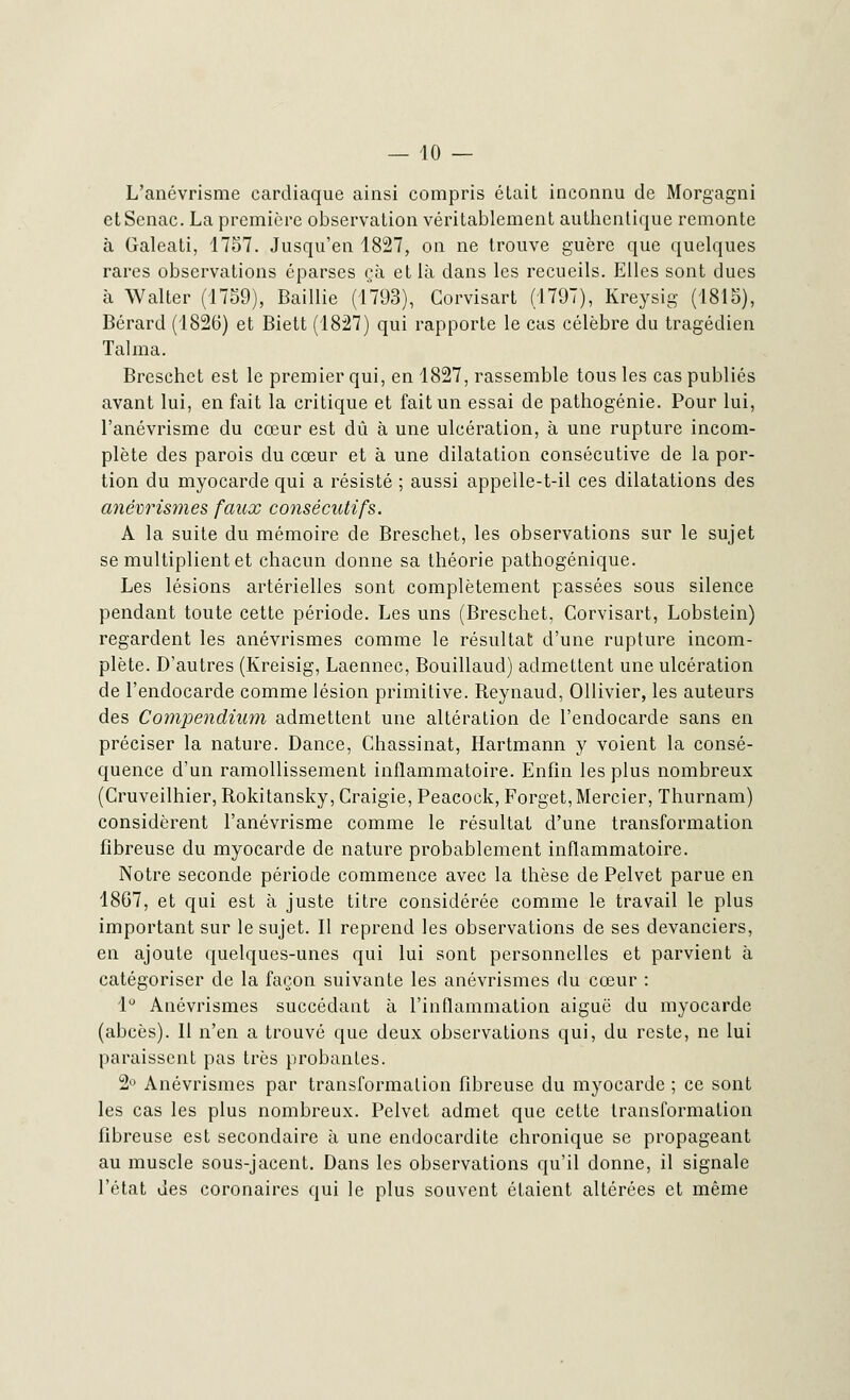 L'anévrisme cardiaque ainsi compris était inconnu de Morgagni etSenac. La première observation véritablement authentique remonte à Galeati, 1757. Jusqu'en 1827, on ne trouve guère que quelques rares observations éparses çà et là dans les recueils. Elles sont dues à Walter (1759), Baillie (1793), Gorvisart (1797), Kreysig (1815), Bérard (1826) et Biett (1827) qui rapporte le cas célèbre du tragédien Talma. Breschet est le premier qui, en 1827, rassemble tous les cas publiés avant lui, en fait la critique et fait un essai de pathogénie. Pour lui, l'anévrisme du cœur est dû à une ulcération, à une rupture incom- plète des parois du cœur et à une dilatation consécutive de la por- tion du myocarde qui a résisté ; aussi appelle-t-il ces dilatations des anévrismes faux consécutifs. A la suite du mémoire de Breschet, les observations sur le sujet se multiplient et chacun donne sa théorie pathogénique. Les lésions artérielles sont complètement passées sous silence pendant toute cette période. Les uns (Breschet, Corvisart, Lobstein) regardent les anévrismes comme le résultat d'une rupture incom- plète. D'autres (Kreisig, Laennec, Bouillaud) admettent une ulcération de l'endocarde comme lésion primitive. Reynaud, Ollivier, les auteurs des Compendium admettent une altération de l'endocarde sans en préciser la nature. Dance, Chassinat, Hartmann y voient la consé- quence d'un ramollissement inflammatoire. Enfin les plus nombreux (Cruveilhier, Rokitansky, Craigie, Peacock, Forget, Mercier, Thurnam) considèrent l'anévrisme comme le résultat d'une transformation fibreuse du myocarde de nature probablement inflammatoire. Notre seconde période commence avec la thèse de Pelvet parue en 18G7, et qui est à juste titre considérée comme le travail le plus important sur le sujet. Il reprend les observations de ses devanciers, en ajoute quelques-unes qui lui sont personnelles et parvient à catégoriser de la façon suivante les anévrismes du cœur : 1° Anévrismes succédant à l'inflammation aiguë du myocarde (abcès). Il n'en a trouvé que deux observations qui, du reste, ne lui paraissent pas très probantes. 2° Anévrismes par transformation fibreuse du myocarde ; ce sont les cas les plus nombreux. Pelvet admet que cette transformation fibreuse est secondaire à une endocardite chronique se propageant au muscle sous-jacent. Dans les observations qu'il donne, il signale l'état des coronaires qui le plus souvent étaient altérées et même