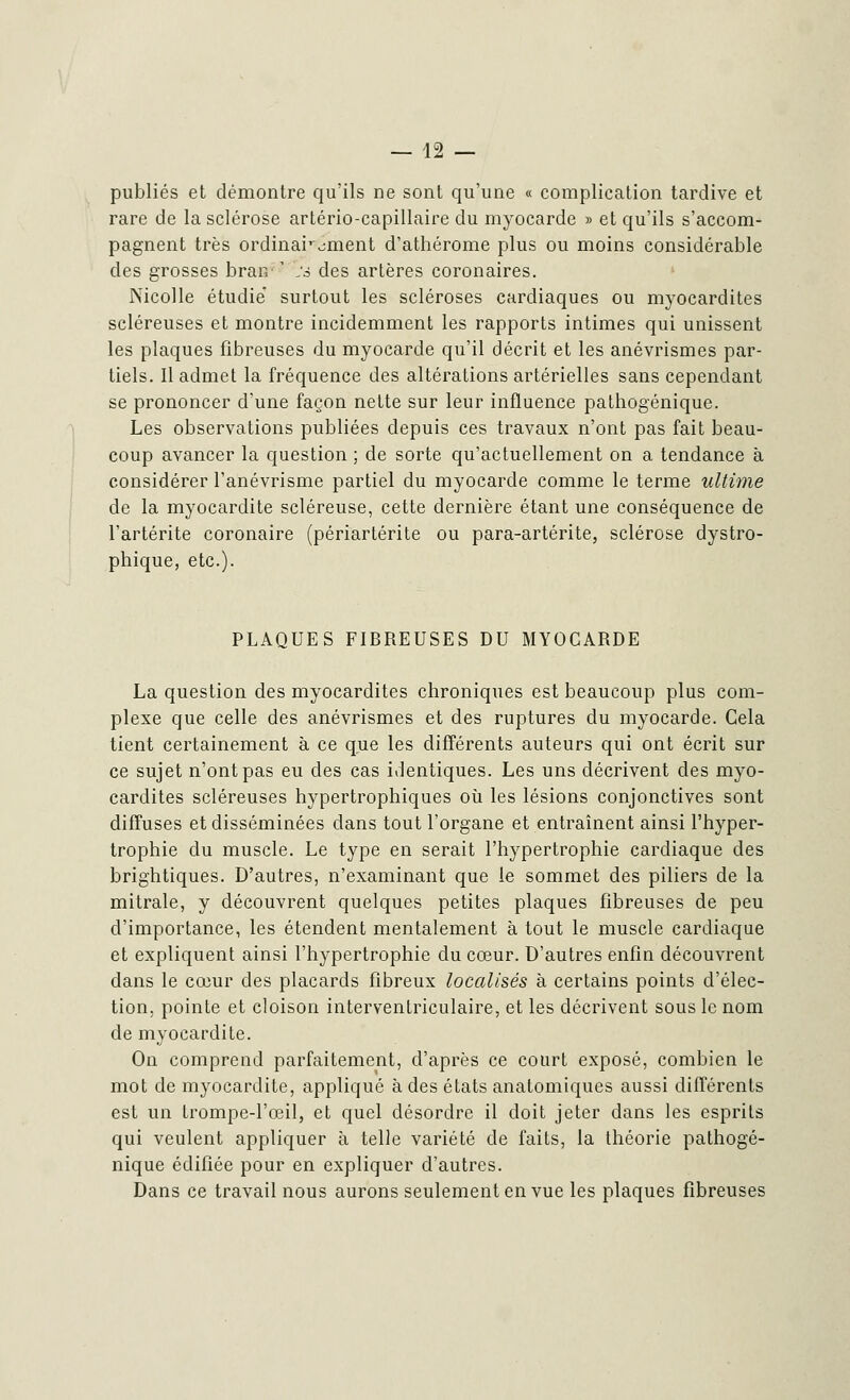 publiés et démontre qu'ils ne sont qu'une « complication tardive et rare de la sclérose artério-capillaire du myocarde » et qu'ils s'accom- pagnent très ordinairement d'athérome plus ou moins considérable des grosses bran- ' :s des artères coronaires. Nicolle étudie surtout les scléroses cardiaques ou myocardites scléreuses et montre incidemment les rapports intimes qui unissent les plaques fibreuses du myocarde qu'il décrit et les anévrismes par- tiels. Il admet la fréquence des altérations artérielles sans cependant se prononcer d'une façon nette sur leur influence pathogénique. Les observations publiées depuis ces travaux n'ont pas fait beau- coup avancer la question ; de sorte qu'actuellement on a tendance à considérer l'anévrisme partiel du myocarde comme le terme ultime de la myocardite scléreuse, cette dernière étant une conséquence de l'artérite coronaire (périartérite ou para-artérite, sclérose dystro- phique, etc.). PLAQUES FIBREUSES DU MYOCARDE La question des myocardites chroniques est beaucoup plus com- plexe que celle des anévrismes et des ruptures du myocarde. Cela tient certainement à ce que les différents auteurs qui ont écrit sur ce sujet n'ont pas eu des cas identiques. Les uns décrivent des myo- cardites scléreuses hypertrophiques où les lésions conjonctives sont diffuses et disséminées dans tout l'organe et entraînent ainsi l'hyper- trophie du muscle. Le type en serait l'hypertrophie cardiaque des brightiques. D'autres, n'examinant que le sommet des piliers de la mitrale, y découvrent quelques petites plaques fibreuses de peu d'importance, les étendent mentalement à tout le muscle cardiaque et expliquent ainsi l'hypertrophie du cœur. D'autres enfin découvrent dans le cœur des placards fibreux localisés à certains points d'élec- tion, pointe et cloison interventriculaire, et les décrivent sous le nom de myocardite. On comprend parfaitement, d'après ce court exposé, combien le mot de myocardite, appliqué à des états anatomiques aussi différents est un trompe-l'œil, et quel désordre il doit jeter dans les esprits qui veulent appliquer à telle variété de faits, la théorie pathogé- nique édifiée pour en expliquer d'autres. Dans ce travail nous aurons seulement en vue les plaques fibreuses