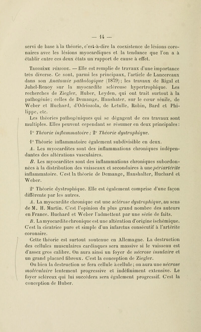 servi de base à la théorie, c'est-à-dire la coexistence de lésions coro- naires avec les lésions myocardiques et la tendance que l'on a à établir entre ces deux états un rapport de cause à effet. Troisième période. — Elle est remplie de travaux d'une importance très diverse. Ce sont, parmi les principaux, l'article de Lancereaux dans son Anatomie pathologique (1879); les travaux de Rigal et Juhel-Renoy sur la myocardite scléreuse hypertrophique. Les recherches de Ziegler, Huber, Leyden, qui ont trait surtout à la pathogénie; celles de Démange, Hanshater, sur le cœur sénile, de Weber et Huchard, d'Odriozola, de Letulle, Robin, Bard et Phi- lippe, etc. Les théories pathogéniques qui se dégagent de ces travaux sont multiples. Elles peuvent cependant se résumer en deux principales: 1° Théorie inflammatoire ; 2° Théorie dystrophique. 1° Théorie inflammatoire également subdivisible en deux. A. Les myocardites sont des inflammations chroniques indépen- dantes des altérations vasculaires. B. Les myocardites sont des inflammations chroniques subordon- nées à la distribution des vaisseaux et secondaires à unepériartérite inflammatoire. C'est la théorie de Démange, Hanshalter, Huchard et Weber. 2° Théorie dystrophique. Elle est également comprise d'une façon différente par les autres. A. La myocardite chronique est une sclérose dystrophique, au sens de M. H. Martin. C'est l'opinion du plus grand nombre des auteurs en France. Huchard et Weber l'admettent par une série de faits. B. La myocardite chronique est une altération d'origine ischémique. C'est la cicatrice pure et simple d'un infarctus consécutif à l'artérite coronaire. Cette théorie est surtout soutenue en Allemagne. La destruction des cellules musculaires cardiaques sera massive si le vaisseau est d'assez gros calibre. On aura ainsi un foyer de nécrose insulaire et un grand placard fibreux. C'est la conception de Ziegler. Ou bien la destruction se fera cellule à cellule; on aura une nécrose moléculaire lentement progressive et indéfiniment extensive. Le foyer scléreux qui lui succédera sera également progressif. C'est la conception de Huber.