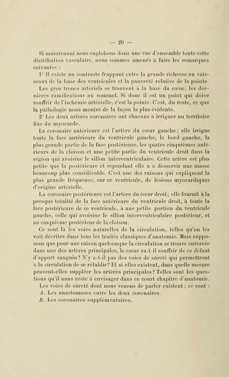 Si maintenant nous englobons dans une vue d'ensemble toute cette distribution vasculaire. nous sommes amenés à faire les remarques suivantes : 1° Il existe un contraste frappant entre la grande richesse en vais- seaux de la base des ventricules et la pauvreté relative de la pointe. Les gros troncs artériels se trouvent à la base du cœur, les der- nières ramifications au sommet. Si donc il est un point qui doive souffrir de l'ischémie artérielle, c'est la pointe. C'est, du reste, ce que la pathologie nous montre de la façon la plus évidente. 2° Les deux artères coronaires ont chacune à irriguer un territoire fixe du myocarde. La coronaire antérieure est l'artère du cœur gauche ; elle irrigue toute la face antérieure du ventricule gauche, le bord gauche, la plus grande partie de la face postérieure, les quatre cinquièmes anté- rieurs de la cloison et une petite partie du ventricule droit dans la région qui avoisine le sillon interventriculaire. Cette artère est plus petite que la postérieure et cependant elle a à desservir une masse beaucoup plus considérable. C'est une des raisons qui expliquent la plus grande fréquence, sur ce ventricule, de lésions myocardiques d'origine artérielle. La coronaire postérieure est l'artère du cœur droit; elle fournit à la presque totalité de la face antérieure du ventricule droit, à toute la face postérieure de ce ventricule, à une petite portion du ventricule gauche, celle qui avoisine le sillon interventriculaire postérieur, et au cinquième postérieur de la cloison. Ce sont là les voies naturelles de la circulation, telles qu'on les voit décrites dans tous les traités classiques d'anatomie. Mais suppo- sons que pour une raison quelconque la circulation se trouve entravée dans une des artères principales, le cœur va-t-il souffrir de ce défaut d'apport sanguin? N'y a-t-il pas des voies de sûreté qui permettront à la circulation de se rétablir? Et si elles existent, dans quelle mesure peuvent-elles suppléer les artères principales? Telles sont les ques- tions qu'il nous reste à envisager dans ce court chapitre d'anatomie. Les voies de sûreté dont nous venons de parler existent ; ce sont : A. Les anastomoses entre les deux coronaires. B. Les coronaires supplémentaires.