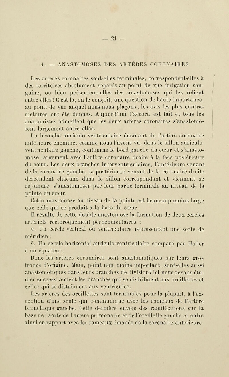 A. — ANASTOMOSES DES ARTERES CORONAIRES Les artères coronaires sont-elles terminales, correspondent-elles à des territoires absolument séparés au point de vue irrigation san- guine, ou bien présentent-elles des anastomoses qui les relient entre elles ? C'est là, on le conçoit, une question de haute importance, au point de vue auquel nous nous plaçons ; les avis les plus contra- dictoires ont été donnés. Aujourd'hui l'accord est fait et tous les anatomistes admettent que les deux artères coronaires s'anastomo- sent largement entre elles. La branche auriculo-ventriculaire émanant de l'artère coronaire antérieure chemine, comme nous l'avons vu, dans le sillon auriculo- ventriculaire gauche, contourne le bord gauche du cœur et s'anasto- mose largement avec l'artère coronaire droite à la face postérieure du cœur. Les deux branches interventriculaires, l'antérieure venant de la coronaire gauche, la postérieure venant de la coronaire droite descendent chacune dans le sillon correspondant et viennent se rejoindre, s'anastomoser par leur partie terminale au niveau de la pointe du cœur. Cette anastomose au niveau de la pointe est beaucoup moins large que celle qui se produit à la base du cœur. Il résulte de cette double anastomose la formation de deux cercles artériels réciproquement perpendiculaires : a. Un cercle vertical ou ventriculaire représentant une sorte de méridien ; b. Un cercle horizontal auriculo-ventriculaire comparé par Haller à un équateur. Donc les artères coronaires sont anastomotiques par leurs gros troncs d'origine. Mais, point non moins important, sont-elles aussi anastomotiques dans leurs branches de division? Ici nous devons étu- dier successivement les branches qui se distribuent aux oreillettes et celles qui se distribuent aux ventricules. Les artères des oreillettes sont terminales pour la plupart, à l'ex- ception d'une seule qui communique avec les rameaux de l'artère bronchique gauche. Cette dernière envoie des ramifications sur la base de l'aorte de l'artère pulmonaire et de l'oreillette gauche et entre ainsi en rapport avec les rameaux émanés de la coronaire antérieure.