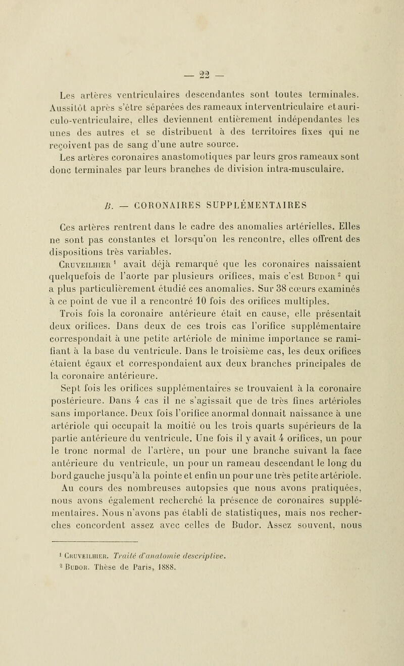 Les artères ventriculaires descendantes sont toutes terminales. Aussitôt après s'être séparées des rameaux interventriculaire etauri- culo-ventriculaire, elles deviennent entièrement indépendantes les unes des autres et se distribuent à des territoires fixes qui ne reçoivent pas de sang d'une autre source. Les artères coronaires anastomotiques par leurs gros rameaux sont donc terminales par leurs branches de division intra-musculaire. B. — CORONAIRES SUPPLEMENTAIRES Ces artères rentrent clans le cadre des anomalies artérielles. Elles ne sont pas constantes et lorsqu'on les rencontre, elles offrent des dispositions très variables. Cruveilhier * avait déjà remarqué que les coronaires naissaient quelquefois de l'aorte par plusieurs orifices, mais c'est Budor 2 qui a plus particulièrement étudié ces anomalies. Sur 38 cœurs examinés à ce point de vue il a rencontré 10 fois des orifices multiples. Trois fois la coronaire antérieure était en cause, elle présentait deux orifices. Dans deux de ces trois cas l'orifice supplémentaire correspondait à une petite artériole de minime importance se rami- fiant à la base du ventricule. Dans le troisième cas, les deux orifices étaient égaux et correspondaient aux deux branches principales de la coronaire antérieure. Sept fois les orifices supplémentaires se trouvaient à la coronaire postérieure. Dans 4 cas il ne s'agissait que de très fines artérioles sans importance. Deux fois l'orifice anormal donnait naissance à une artériole qui occupait la moitié ou les trois quarts supérieurs de la partie antérieure du ventricule. Une fois il y avait 4 orifices, un pour le tronc normal de Tarière, un pour une branche suivant la face antérieure du ventricule, un pour un rameau descendant le long du bord gauche jusqu'à la pointe et enfin un pour une très petite artériole. Au cours des nombreuses autopsies que nous avons pratiquées, nous avons également recherché la présence de coronaires supplé- mentaires. Nous n'avons pas établi de statistiques, mais nos recher- ches concordent assez avec celles de Budor. Assez souvent, nous 1 Chuveilbier. Traité d'anatomie descriptive. 2 Budor. Thèse de Paris, 1888.