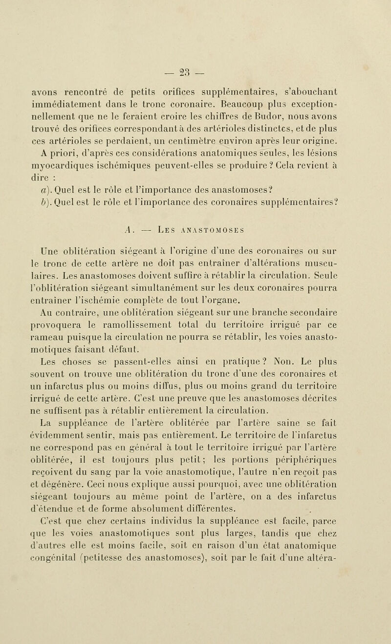 avons rencontré de petits orifices supplémentaires, s'abouchant immédiatement dans le tronc coronaire. Beaucoup plus exception- nellement que ne le feraient croire les chiffres de Budor, nous avons trouvé des orifices correspondant à des artérioles distinctes, et de plus ces artérioles se perdaient, un centimètre environ après leur origine. A priori, d'après ces considérations anatomiques seules, les lésions myocardiques ischémiques peuvent-elles se produire ? Cela revient à dire : a). Quel est le rôle et l'importance des anastomoses? b). Quel est le rôle et l'importance des coronaires supplémentaires? A. — Les anastomoses Une oblitération siégeant à l'origine d'une des coronaires ou sur le tronc de cette artère ne doit pas entraîner d'altérations muscu- laires. Les anastomoses doivent suffire à rétablir la circulation. Seule l'oblitération siégeant simultanément sur les deux coronaires pourra entraîner l'ischémie complète de tout l'organe. Au contraire, une oblitération siégeant sur une branche secondaire provoquera le ramollissement total du territoire irrigué par ce rameau puisque la circulation ne pourra se rétablir, les voies anasto- motiques faisant défaut. Les choses se passent-elles ainsi en pratique? Non. Le plus souvent on trouve une oblitération du tronc d'une des coronaires et un infarctus plus ou moins diffus, plus ou moins grand du territoire irrigué de cette artère. C'est une preuve que les anastomoses décrites ne suffisent pas à rétablir entièrement la circulation. La suppléance de l'artère oblitérée par l'artère saine se fait évidemment sentir, mais pas entièrement. Le territoire de l'infarctus ne correspond pas en général à tout le territoire irrigué par l'artère oblitérée, il est toujours plus petit; les portions périphériques reçoivent du sang par la voie anastomotique, l'autre n'en reçoit pas et dégénère. Ceci nous explique aussi pourquoi, avec une oblitération siégeant toujours au même point de l'artère, on a des infarctus d'étendue et de forme absolument différentes. C'est que chez certains individus la suppléance est facile, parce que les voies anastomotiques sont plus larges, tandis que chez d'autres elle est moins facile, soit en raison d'un état anatomique congénital ^petitesse des anastomoses), soit par le fait d'une altéra-