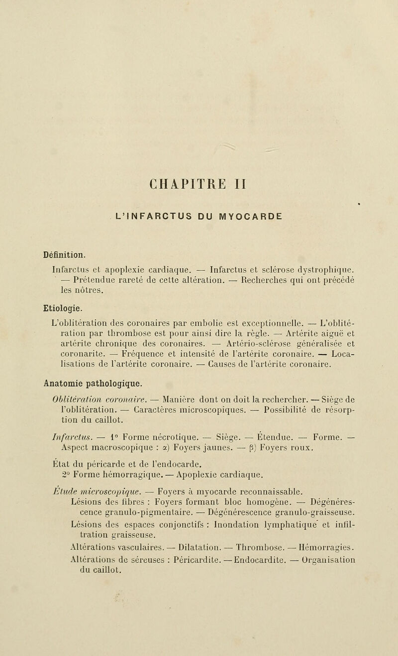 CHAPITRE II L'INFARCTUS DU MYOCARDE Définition. Infarctus et apoplexie cardiaque. — Infarctus et sclérose dystrophique. — Prétendue rareté de cette altération. — Recherches qui ont précédé les nôtres. Etiologie. L'oblitération des coronaires par embolie est exceptionnelle. — L'oblité- ration par thrombose est pour ainsi dire la règle. — Artérite aiguë et artérite chronique des coronaires. — Artério-sclérose généralisée et coronarite. — Fréquence et intensité de l'artérite coronaire. — Loca- lisations de l'artérite coronaire. — Causes de l'artérite coronaire. Anatomie pathologique. Oblitération coronaire. — Manière dont on doit la rechercher. — Siège de l'oblitération. — Caractères microscopiques. — Possibilité de résorp- tion du caillot. Infarctus. — 1° Forme nécrotique. — Siège. — Etendue. — Forme. — Aspect macroscopique : a) Foyers jaunes. —■ p) Foyers roux. État du péricarde et de l'endocarde. 2° Forme hémorragique. — Apoplexie cardiaque. Etude microscopique. — Foyers à myocarde reconnaissable. Lésions des fibres : Foyers formant bloc homogène. — Dégénéres- cence granulo-pigmentaire. — Dégénérescence granulo-graisseuse. Lésions des espaces conjonctifs : Inondation lymphatique et infil- tration graisseuse. Altérations vasculaires. — Dilatation. — Thrombose. — Hémorragies. Altérations de séreuses : Péricardite.—Endocardite. — Organisation du caillot.