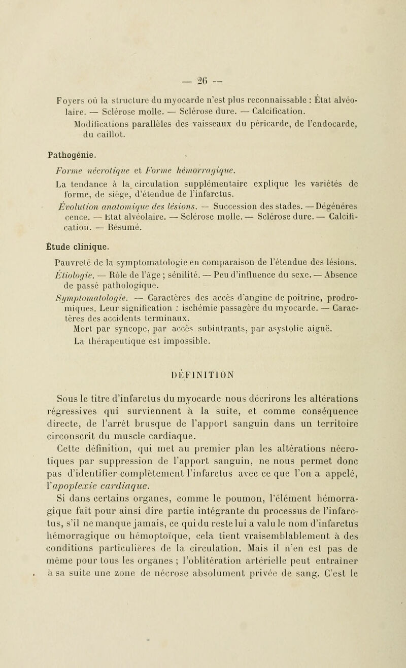 Foyers où la structure du myocarde n'est plus reconnaissable : Etat alvéo- laire. — Sclérose molle. — Sclérose dure. — Calcification. Modifications parallèles des vaisseaux du péricarde, de l'endocarde, du caillot. Pathogénie. Forme nécrotique et Forme hémorragique. La tendance à la circulation supplémentaire explique les variétés de forme, de siège, d'étendue de l'infarctus. Évolution anatomique des lésions. — Succession des stades. —Dégénères cence. — Etat alvéolaire. — Sclérose molle. — Sclérose dure. — Calcifi- cation. — Résumé. Étude clinique. Pauvreté de la symptomatologie en comparaison de l'étendue des lésions. Étiologie. — Rôle de l'âge ; sénilité. — Peu d'influence du sexe. — Absence de passé pathologique. Symptomatologie. — Caractères des accès d'angine de poitrine, prodro- miques. Leur signification : ischémie passagère du myocarde. — Carac- tères des accidents terminaux. Mort par syncope, par accès subintrants, par asystolie aiguë. La thérapeutique est impossible. DEFINITION Sous le titre d'infarctus du myocarde nous décrirons les altérations régressives qui surviennent à la suite, et comme conséquence directe, de l'arrêt brusque de l'apport sanguin dans un territoire circonscrit du muscle cardiaque. Cette définition, qui met au premier plan les altérations nécro- tiques par suppression de l'apport sanguin, ne nous permet donc pas d'identifier complètement l'infarctus avec ce que l'on a appelé, Y apoplexie cardiaque. Si dans certains organes, comme le poumon, l'élément hémorra- gique fait pour ainsi dire partie intégrante du processus de l'infarc- tus, s'il ne manque jamais, ce qui du reste lui a valu le nom d'infarctus hémorragique ou hémoptoïque, cela Lient vraisemblablement à des conditions particulières de la circulation. Mais il n'en est pas de même pour tous les organes ; l'oblitération artérielle peut entraîner à sa suite une zone de nécrose absolument privée de sang. C'est le