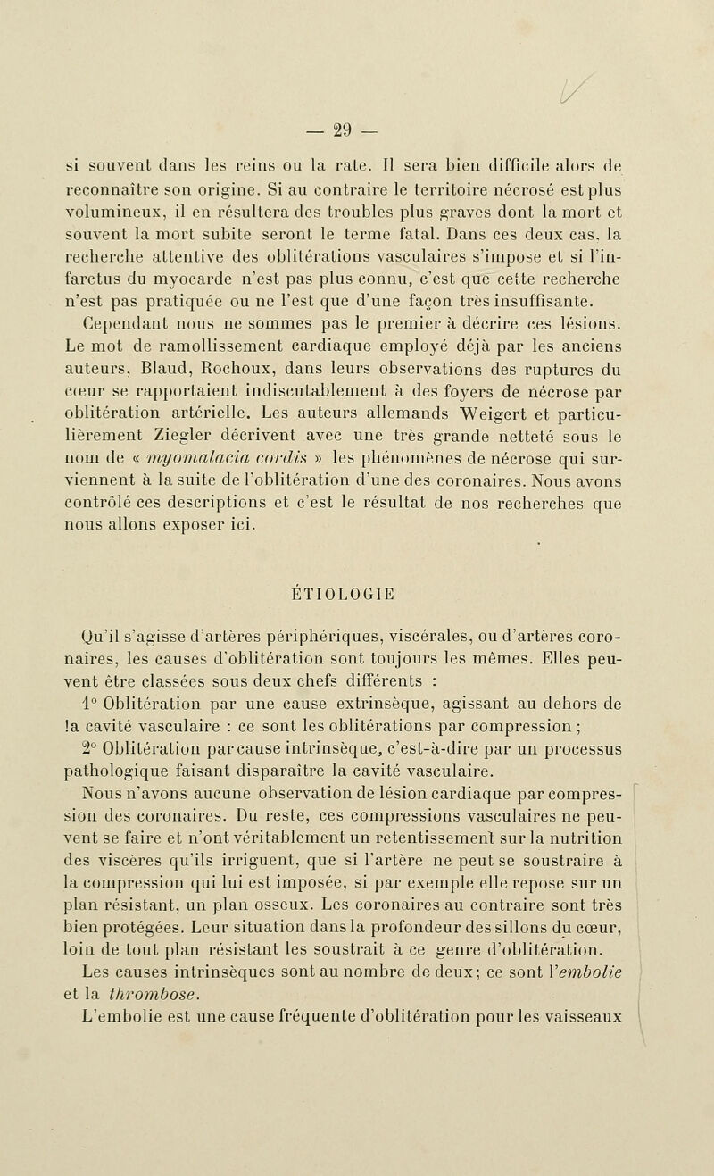 si souvent dans les reins ou la rate. Il sera bien difficile alors de reconnaître son origine. Si au contraire le territoire nécrosé est plus volumineux, il en résultera des troubles plus graves dont la mort et souvent la mort subite seront le terme fatal. Dans ces deux cas, la recherche attentive des oblitérations vasculaires s'impose et si l'in- farctus du myocarde n'est pas plus connu, c'est que cette recherche n'est pas pratiquée ou ne l'est que d'une façon très insuffisante. Cependant nous ne sommes pas le premier à décrire ces lésions. Le mot de ramollissement cardiaque employé déjà par les anciens auteurs, Blaud, Rochoux, dans leurs observations des ruptures du cœur se rapportaient indiscutablement à des foyers de nécrose par oblitération artérielle. Les auteurs allemands Weigert et particu- lièrement Ziegler décrivent avec une très grande netteté sous le nom de « myomalacia cordis » les phénomènes de nécrose qui sur- viennent à la suite de l'oblitération d'une des coronaires. Nous avons contrôlé ces descriptions et c'est le résultat de nos recherches que nous allons exposer ici. ETIOLOGIE Qu'il s'agisse d'artères périphériques, viscérales, ou d'artères coro- naires, les causes d'oblitération sont toujours les mêmes. Elles peu- vent être classées sous deux chefs différents : 1° Oblitération par une cause extrinsèque, agissant au dehors de !a cavité vasculaire : ce sont les oblitérations par compression ; 2° Oblitération par cause intrinsèque, c'est-à-dire par un processus pathologique faisant disparaître la cavité vasculaire. Nous n'avons aucune observation de lésion cardiaque par compres- sion des coronaires. Du reste, ces compressions vasculaires ne peu- vent se faire et n'ont véritablement un retentissement sur la nutrition des viscères qu'ils irriguent, que si l'artère ne peut se soustraire à la compression qui lui est imposée, si par exemple elle repose sur un plan résistant, un plan osseux. Les coronaires au contraire sont très bien protégées. Leur situation dans la profondeur des sillons du cœur, loin de tout plan résistant les soustrait à ce genre d'oblitération. Les causes intrinsèques sont au nombre de deux; ce sont Y embolie et la thrombose. L'embolie est une cause fréquente d'oblitération pour les vaisseaux