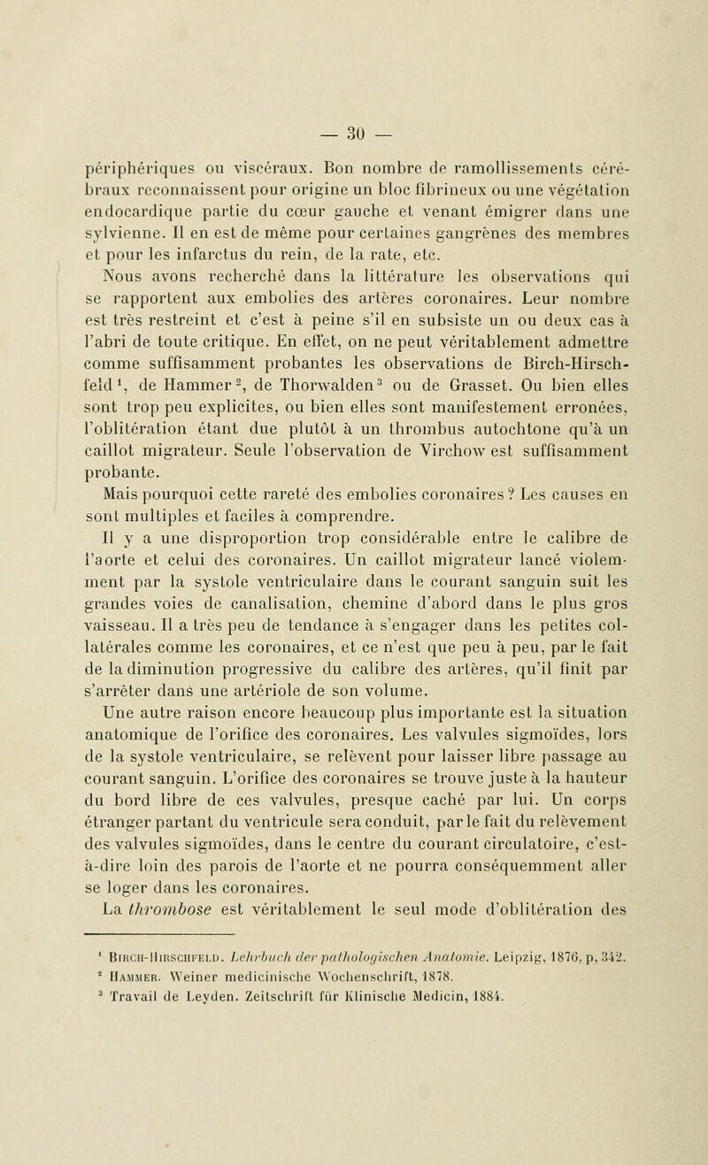 périphériques ou viscéraux. Bon nombre de ramollissements céré- braux reconnaissent pour origine un bloc fîbrineux ou une végétation endocardique partie du cœur gauche et venant émigrer dans une sylvienne. Il en est de même pour certaines gangrènes des membres et pour les infarctus du rein, de la rate, etc. Nous avons recherché dans la littérature les observations qui se rapportent aux embolies des artères coronaires. Leur nombre est très restreint et c'est à peine s'il en subsiste un ou deux cas à l'abri de toute critique. En effet, on ne peut véritablement admettre comme suffisamment probantes les observations de Birch-Hirsch- feld1, de Hammer2, de Thorwalden3 ou de Grasset. Ou bien elles sont trop peu explicites, ou bien elles sont manifestement erronées, l'oblitération étant due plutôt à un thrombus autochtone qu'à un caillot migrateur. Seule l'observation de Virchow est suffisamment probante. Mais pourquoi cette rareté des embolies coronaires? Les causes en sont multiples et faciles à comprendre. Il y a une disproportion trop considérable entre le calibre de l'aorte et celui des coronaires. Un caillot migrateur lancé violem- ment par la systole ventriculaire dans le courant sanguin suit les grandes voies de canalisation, chemine d'abord dans le plus gros vaisseau. Il a très peu de tendance à s'engager dans les petites col- latérales comme les coronaires, et ce n'est que peu à peu, par le fait de la diminution progressive du calibre des artères, qu'il finit par s'arrêter dans une artériole de son volume. Une autre raison encore beaucoup plus importante est la situation anatomique de l'orifice des coronaires. Les valvules sigmoïdes, lors de la systole ventriculaire, se relèvent pour laisser libre passage au courant sanguin. L'orifice des coronaires se trouve juste à la hauteur du bord libre de ces valvules, presque caché par lui. Un corps étranger partant du ventricule sera conduit, par le fait du relèvement des valvules sigmoïdes, dans le centre du courant circulatoire, c'est- à-dire loin des parois de l'aorte et ne pourra conséquemment aller se loger dans les coronaires. La thrombose est véritablement le seul mode d'oblitération des 1 BiRCii-IliRsciiFELD. Lehrbuch der pathologischen Anutomie. Leipzig, 1870, p, :!4: 2 Hammer. Weiner medicinische Wochensclirift, 1878. 3 Travail de Leyden. Zeitsclirift fiir Klinisclie Medicin, 1884.