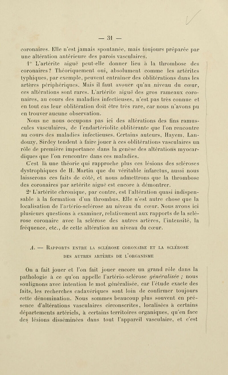 coronaires. Elle n'est jamais spontanée, mais toujours préparée par une altération antérieure des parois vasculaires. 1° L'artérite aiguë peut-elle donner lieu à la thrombose des coronaires? Théoriquement oui, absolument comme les artérites typhiques. par exemple, peuvent entraîner des oblitérations dans les artères périphériques. Mais il faut avouer qu'au niveau du cœur, ces altérations sont rares. L'artérite aiguë des gros rameaux coro- naires, au cours des maladies infectieuses, n'est pas très connue et en tout cas leur oblitération doit être très rare, car nous n'avons pu en trouver aucune observation. Nous ne nous occupons pas ici des altérations des fins ramus- cules vasculaires, de l'endartériolite oblitérante que l'on rencontre au cours des maladies infectieuses. Certains auteurs, Hayem, Lan- douzy, Sirdey tendent à faire jouer à ces oblitérations vasculaires un rôle de première importance dans la genèse des altérations myocar- diques que l'on rencontre dans ces maladies. C'est là une théorie qui rapproche plus ces lésions des scléroses dystrophiques de H. Martin que du véritable infarctus, aussi nous laisserons ces faits de côté, et nous admettrons que la thrombose des coronaires par artérite aiguë est encore à démontrer. 2° L'artérite chronique, par contre, est l'altération quasi indispen- sable à la formation d'un thrombus. Elle n'est autre chose que la localisation de l'artério-sclérose au niveau du cœur. Nous avons ici plusieurs questions à examiner, relativement aux rapports de la sclé- rose coronaire avec la sclérose des autres artères, l'intensité, la fréquence, etc., de cette altération au niveau du cœur. A. — Rapports entre la sclérose coronaire et la sclérose DES AUTRES ARTERES DE L'ORGANISME On a fait jouer et l'on fait jouer encore un grand rôle dans la pathologie à ce qu'on appelle l'artério-sclérose généralisée ; nous soulignons avec intention le mot généralisée, car l'étude exacte des faits, les recherches cadavériques sont loin de confirmer toujours cette dénomination. Nous sommes beaucoup plus souvent en pré- sence d'altérations vasculaires circonscrites, localisées à certains départements artériels, à certains territoires organiques, qu'en face des lésions disséminées dans tout l'appareil vasculaire, et c'est
