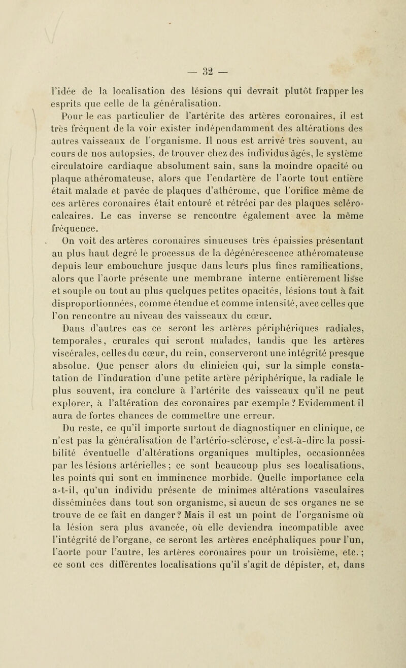 l'idée de la localisation des lésions qui devrait plutôt frapper les esprits que celle de la généralisation. Pour le cas particulier de l'artérite des artères coronaires, il est très fréquent de la voir exister indépendamment des altérations des autres vaisseaux de l'organisme. Il nous est arrivé très souvent, au cours de nos autopsies, de trouver chez des individus âgés, le système circulatoire cardiaque absolument sain, sans la moindre opacité ou plaque athéromateuse, alors que l'endartère de l'aorte tout entière était malade et pavée de plaques d'athérome, que l'orifice même de ces artères coronaires était entouré et rétréci par des plaques scléro- calcaires. Le cas inverse se rencontre également avec la même fréquence. On voit des artères coronaires sinueuses très épaissies présentant au plus haut degré le processus de la dégénérescence athéromateuse depuis leur embouchure jusque dans leurs plus fines ramifications, alors que l'aorte présente une membrane interne entièrement lisse et souple ou tout au plus quelques petites opacités, lésions tout à fait disproportionnées, comme étendue et comme intensité, avec celles que l'on rencontre au niveau des vaisseaux du cœur. Dans d'autres cas ce seront les artères périphériques radiales, temporales, crurales qui seront malades, tandis que les artères viscérales, celles du cœur, du rein, conserveront une intégrité presque absolue. Que penser alors du clinicien qui, sur la simple consta- tation de l'induration d'une petite artère périphérique, la radiale le plus souvent, ira conclure à l'artérite des vaisseaux qu'il ne peut explorer, à l'altération des coronaires par exemple ? Evidemment il aura de fortes chances de commettre une erreur. Du reste, ce qu'il importe surtout de diagnostiquer en clinique, ce n'est pas la généralisation de l'artério-sclérose, c'est-à-dire la possi- bilité éventuelle d'altérations organiques multiples, occasionnées par les lésions artérielles ; ce sont beaucoup plus ses localisations, les points qui sont en imminence morbide. Quelle importance cela a-t-il, qu'un individu présente de minimes altérations vasculaires disséminées dans tout son organisme, si aucun de ses organes ne se trouve de ce fait en danger? Mais il est un point de l'organisme où la lésion sera plus avancée, où elle deviendra incompatible avec l'intégrité de l'organe, ce seront les artères encéphaliques pour l'un, l'aorte pour l'autre, les artères coronaires pour un troisième, etc. ; ce sont ces différentes localisations qu'il s'agit de dépister, et, dans