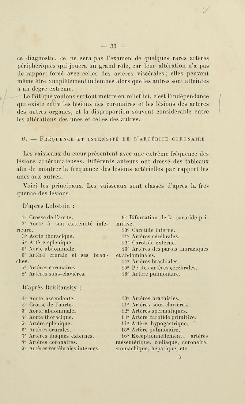 1/ — 33 — ce diagnostic, ce ne sera pas l'examen de quelques rares artères périphériques qui jouera un grand rôle, car leur altération n'a pas de rapport forcé avec celles des artères viscérales ; elles peuvent même être complètement indemnes alors que les autres sont atteintes à un degré extrême. Le fait que voulons surtout mettre en relief ici, c'est l'indépendance qui existe entre les lésions des coronaires et les lésions des artères des autres organes, et la disproportion souvent considérable entre les altérations des unes et celles des autres. B. — Fréquence et intensité de l'artérite coronaire Les vaisseaux du cœur présentent avec une extrême fréquence des lésions athéromateuses. Différents auteurs ont dressé des tableaux afin de montrer la fréquence des lésions artérielles par rapport les unes aux autres. Voici les principaux. Les vaisseaux sont classés d'après la fré- quence des lésions. D'après Lobstein : 1° Crosse de l'aorte. 2° Aorte à son extrémité infé- rieure. 3° Aorte thoracique. 4° Artère splénique. 5° Aorte abdominale. 6° Artère crurale et ses bran- ches. 7° Artères coronaires. 8° Artères sous-clavières. D'après Rokitansky : 1° Aorte ascendante. 2° Crosse de l'aorte. 3Ù Aorte abdominale. 4° Aorte thoracique. 5° Artère splénique. 6° Artères crurales. 7° Artères iliaques externes. 8° Artères coronaires. 9° Artères vertébrales internes. 9° Bifurcation de la carotide pri- mitive. 10° Carotide interne. 11° Artères cérébrales. 12° Carotide externe. 13° Artères des parois thoraciques et abdominales. 14° Artères brachiales. lo° Petites artères cérébrales. 16° Artère pulmonaire. 10° Artères brachiales. 11° Artères sous-clavières. 12° Artères spermatiques. 13° Artère carotide primitive. 14° Artère hypogastrique. 15° Artère pulmonaire. 16° Exceptionnellement, artères mésentérique, cœliaque, coronaire, stomachique, hépatique, etc. 3