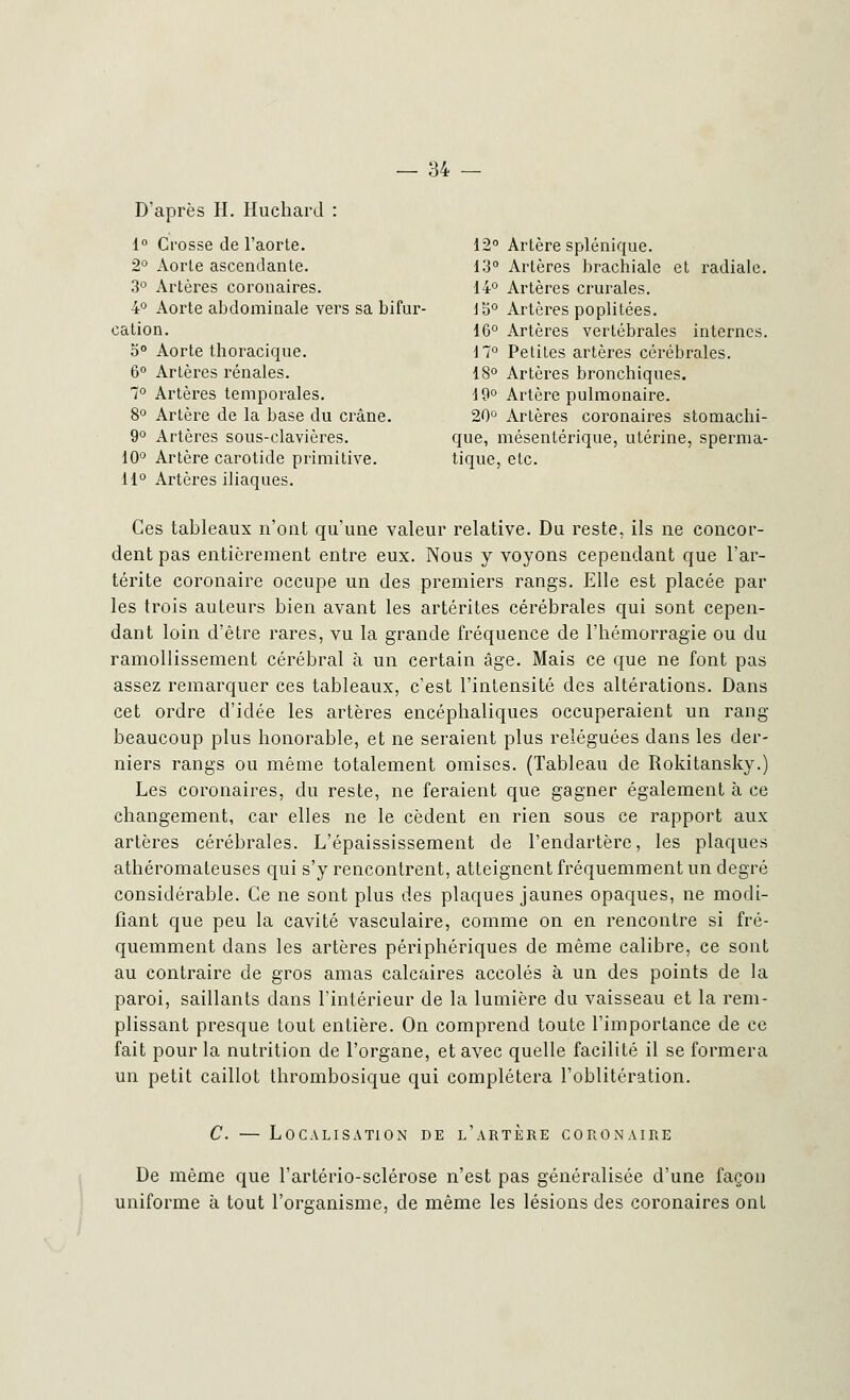D'après H. Huchard : 1° Crosse de l'aorte. 12° Artère splénique. 2° Aorte ascendante. 13° Artères brachiale et radiale. 3° Artères coronaires. 14° Artères crurales. 4° Aorte abdominale vers sa bifur- 15° Artères poplitées. cation. 16° Artères vertébrales internes. 5° Aorte thoracique. 17° Petites artères cérébrales. 6° Artères rénales. 18° Artères bronchiques. 7° Artères temporales. 19° Artère pulmonaire. 8° Artère de la base du crâne. 20° Artères coronaires stomachi- 9° Artères sous-clavières. que, mésentérique, utérine, sperma- 10° Artère carotide primitive. tique, etc. 11° Artères iliaques. Ces tableaux n'ont qu'une valeur relative. Du reste, ils ne concor- dent pas entièrement entre eux. Nous y voyons cependant que l'ar- térite coronaire occupe un des premiers rangs. Elle est placée par les trois auteurs bien avant les artérites cérébrales qui sont cepen- dant loin d'être rares, vu la grande fréquence de l'hémorragie ou du ramollissement cérébral à un certain âge. Mais ce que ne font pas assez remarquer ces tableaux, c'est l'intensité des altérations. Dans cet ordre d'idée les artères encéphaliques occuperaient un rang beaucoup plus honorable, et ne seraient plus reléguées dans les der- niers rangs ou même totalement omises. (Tableau de Rokitansky.) Les coronaires, du reste, ne feraient que gagner également à ce changement, car elles ne le cèdent en rien sous ce rapport aux artères cérébrales. L'épaississement de l'endartère, les plaques athéromateuses qui s'y rencontrent, atteignent fréquemment un degré considérable. Ce ne sont plus des plaques jaunes opaques, ne modi- fiant que peu la cavité vasculaire, comme on en rencontre si fré- quemment dans les artères périphériques de même calibre, ce sont au contraire de gros amas calcaires accolés à un des points de la paroi, saillants dans l'intérieur de la lumière du vaisseau et la rem- plissant presque tout entière. On comprend toute l'importance de ce fait pour la nutrition de l'organe, et avec quelle facilité il se formera un petit caillot thrombosique qui complétera l'oblitération. C. — Localisation de l'artère coronaire De même que l'artério-sclérose n'est pas généralisée d'une façon uniforme à tout l'organisme, de même les lésions des coronaires ont I