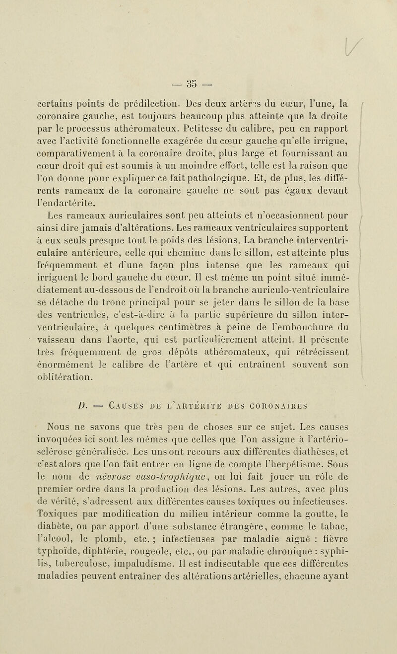 certains points de prédilection. Des deux artères du cœur, l'une, la coronaire gauche, est toujours beaucoup plus atteinte que la droite par le processus athéromateux. Petitesse du calibre, peu en rapport avec l'activité fonctionnelle exagérée du cœur gauche qu'elle irrigue, comparativement à la coronaire droite, plus large et fournissant au cœur droit qui est soumis à un moindre effort, telle est la raison que l'on donne pour expliquer ce fait pathologique. Et, de plus, les diffé- rents rameaux de la coronaire gauche ne sont pas égaux devant l'endartérite. Les rameaux auriculaires sont peu atteints et n'occasionnent pour ainsi dire jamais d'altérations. Les rameaux ventriculaires supportent à eux seuls presque tout le poids des lésions. La branche interventri- culaire antérieure, celle qui chemine dans le sillon, est atteinte plus fréquemment et d'une façon plus intense que les rameaux qui irriguent le bord gauche du cœur. Il est même un point situé immé- diatement au-dessous de l'endroit où la branche auriculo-ventriculaire se détache du tronc principal pour se jeter dans le sillon de la base des ventricules, c'est-à-dire à la partie supérieure du sillon inter- ventriculaire, à quelques centimètres à peine de l'embouchure du vaisseau dans l'aorte, qui est particulièrement atteint. Il présente très fréquemment de gros dépôts athéromateux, qui rétrécissent énormément le calibre de l'artère et qui entraînent souvent son oblitération. D. — Causes de l'artérite des coronaires Nous ne savons que très peu de choses sur ce sujet. Les causes invoquées ici sont les mêmes que celles que l'on assigne à l'artério- sclérose généralisée. Les uns ont recours aux différentes diathèses, et c'est alors que l'on fait entrer en ligne de compte l'herpétisme. Sous le nom de névrose vaso-trophique, on lui fait jouer un rôle de premier ordre dans la production des lésions. Les autres, avec plus de vérité, s'adressent aux différentes causes toxiques ou infectieuses. Toxiques par modification du milieu intérieur comme la goutte, le diabète, ou par apport d'une substance étrangère, comme le tabac, l'alcool, le plomb, etc. ; infectieuses par maladie aiguë : fièvre typhoïde, diphtérie, rougeole, etc., ou par maladie chronique : syphi- lis, tuberculose, impaludisme. Il est indiscutable que ces différentes maladies peuvent entraîner des altérations artérielles, chacune ayant