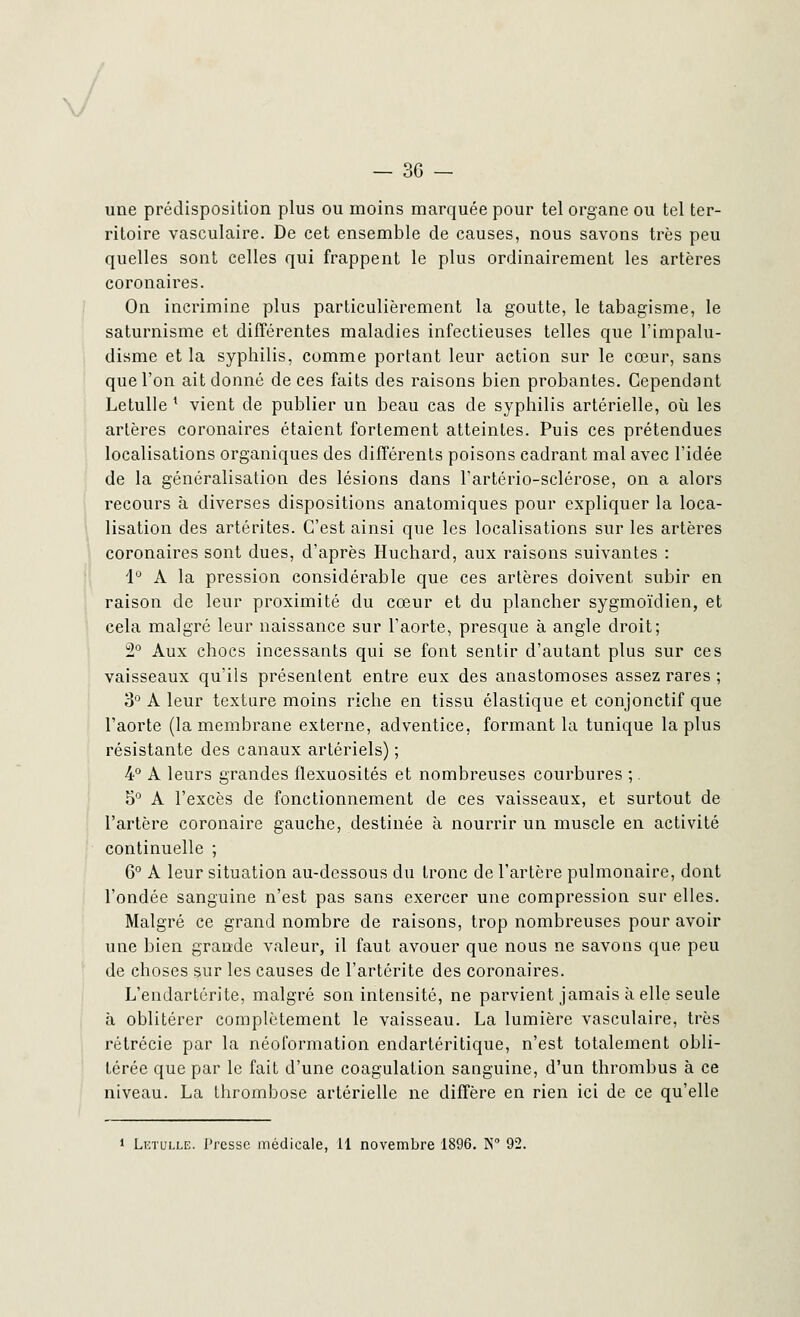 J _ 30 — une prédisposition plus ou moins marquée pour tel organe ou tel ter- ritoire vasculaire. De cet ensemble de causes, nous savons très peu quelles sont celles qui frappent le plus ordinairement les artères coronaires. On incrimine plus particulièrement la goutte, le tabagisme, le saturnisme et différentes maladies infectieuses telles que l'impalu- disme et la syphilis, comme portant leur action sur le cœur, sans que l'on ait donné de ces faits des raisons bien probantes. Cependant Letulle ' vient de publier un beau cas de syphilis artérielle, où les artères coronaires étaient fortement atteintes. Puis ces prétendues localisations organiques des différents poisons cadrant mal avec l'idée de la généralisation des lésions dans l'artério-sclérose, on a alors recours à diverses dispositions anatomiques pour expliquer la loca- lisation des artérites. C'est ainsi que les localisations sur les artères coronaires sont dues, d'après Huchard, aux raisons suivantes : 1° A la pression considérable que ces artères doivent subir en raison de leur proximité du cœur et du plancher sygmoïdien, et cela malgré leur naissance sur l'aorte, presque à angle droit; 2° Aux chocs incessants qui se font sentir d'autant plus sur ces vaisseaux qu'ils présentent entre eux des anastomoses assez rares ; 3° A leur texture moins riche en tissu élastique et conjonctif que l'aorte (la membrane externe, adventice, formant la tunique la plus résistante des canaux artériels) ; 4° A leurs grandes flexuosités et nombreuses courbures ;. 5° A l'excès de fonctionnement de ces vaisseaux, et surtout de l'artère coronaire gauche, destinée à nourrir un muscle en activité continuelle ; G0 A leur situation au-dessous du tronc de l'artère pulmonaire, dont l'ondée sanguine n'est pas sans exercer une compression sur elles. Malgré ce grand nombre de raisons, trop nombreuses pour avoir une bien grande valeur, il faut avouer que nous ne savons que peu de choses sur les causes de l'artérite des coronaires. L'endartcrite, malgré son intensité, ne parvient jamais à elle seule à oblitérer complètement le vaisseau. La lumière vasculaire, très rétrécie par la néoformation endartéritique, n'est totalement obli- térée que par le fait d'une coagulation sanguine, d'un thrombus à ce niveau. La thrombose artérielle ne diffère en rien ici de ce qu'elle 1 Letulle. Presse médicale, Il novembre 1896. N° 92.