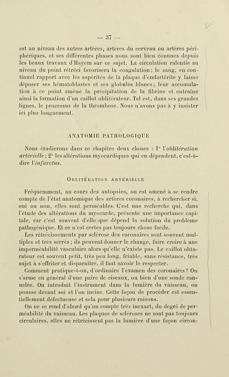 est au niveau des autres artères, artères du cerveau ou artères péri- phériques, et ses différentes phases nous sont bien connues depuis les beaux travaux d'Hayem sur ce sujet. La circulation ralentie au niveau du point rétréci favorisera la coagulation ; le sang, en con- tinuel rapport avec les aspérités de la plaque d'endartérite y laisse déposer ses hématoblastes et ses globules blancs : leur accumula- tion à ce point amène la précipitation de la fibrine et entraîne ainsi la formation d'un caillot oblitérateur. Tel est, dans ses grandes lignes, le processus de la thrombose. Nous n'avons pas à y insister ici plus longuement. ANATOMIE PATHOLOGIQUE Nous étudierons dans ce chapitre deux choses : 1° Y oblitération artérielle ; 2° les altérations myocardiques qui en dépendent, c'est-à- dire Yinfarctus. Oblitération artérielle Fréquemment, au cours des autopsies, on est amené à se rendre compte de l'état anatomique des artères coronaires, à rechercher si, oui ou non, elles sont perméables. C'est une recherche qui, dans l'étude des altérations du myocarde, présente une importance capi- tale, car c'est souvent d'elle que dépend la solution du problème pathogénique. Et ce n'est certes pas toujours chose facile. Les rétrécissements par sclérose des coronaires sont souvent mul- tiples et très serrés ; ils peuvent donner le change, faire croire à une imperméabilité vasculaire alors qu'elle n'existe pas. Le caillot obtu- rateur est souvent petit, très peu long, friable, sans résistance, très sujet à s'effriter et disparaître, il faut savoir le respecter. Comment pratique-t-on, d'ordinaire l'examen des coronaires? On s'arme en général d'une paire de ciseaux, ou bien d'une sonde can- nelée. On introduit l'instrument dans la lumière du vaisseau, on pousse devant soi et l'on incise. Cette façon de procéder est essen- tiellement défectueuse et cela pour plusieurs raisons. On ne se rend d'abord qu'un compte très inexact, du degré de per- méabilité du vaisseau. Les plaques de scléroses ne sont pas toujours circulaires, elles ne rétrécissent pas la lumière d'une façon circon-