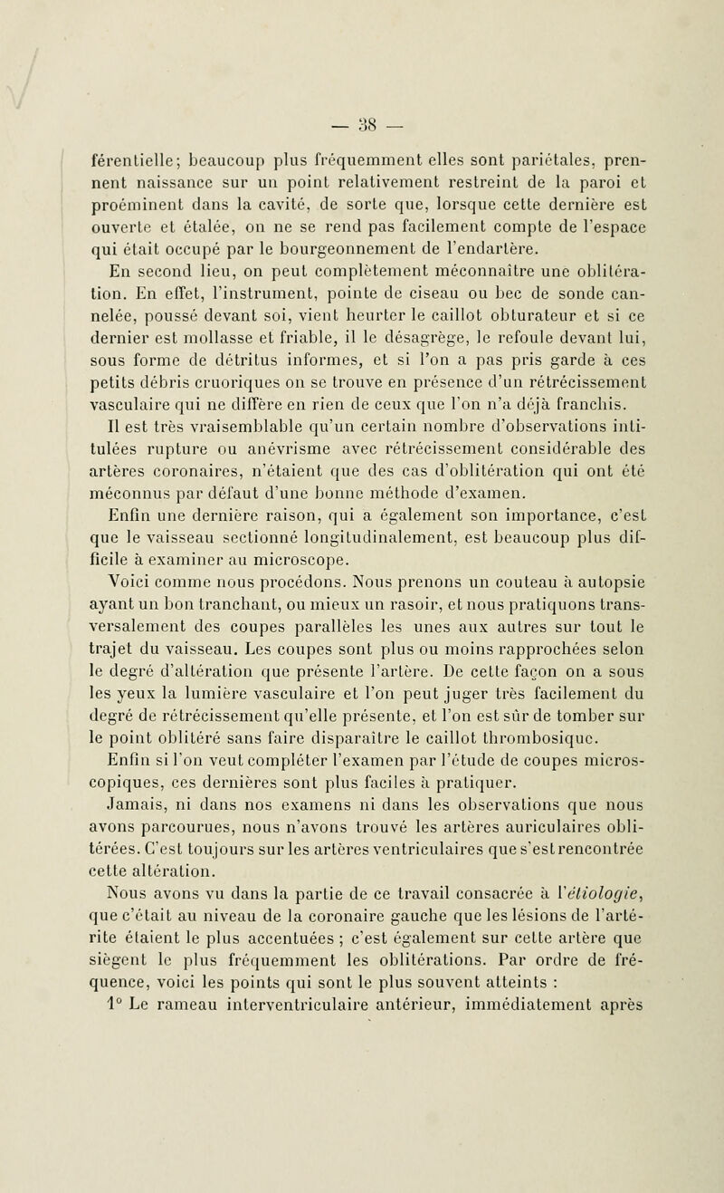 férentielle; beaucoup plus fréquemment elles sont pariétales, pren- nent naissance sur un point relativement restreint de la paroi et proéminent dans la cavité, de sorte que, lorsque cette dernière est ouverte et étalée, on ne se rend pas facilement compte de l'espace qui était occupé par le bourgeonnement de l'endartère. En second lieu, on peut complètement méconnaître une oblitéra- tion. En effet, l'instrument, pointe de ciseau ou bec de sonde can- nelée, poussé devant soi, vient heurter le caillot obturateur et si ce dernier est mollasse et friable, il le désagrège, le refoule devant lui, sous forme de détritus informes, et si l'on a pas pris garde à ces petits débris cruoriques on se trouve en présence d'un rétrécissement vasculaire qui ne diffère en rien de ceux que l'on n'a déjà franchis. Il est très vraisemblable qu'un certain nombre d'observations inti- tulées rupture ou anévrisme avec rétrécissement considérable des artères coronaires, n'étaient que des cas d'oblitération qui ont été méconnus par défaut d'une bonne méthode d'examen. Enfin une dernière raison, qui a également son importance, c'est que le vaisseau sectionné longitudinalement, est beaucoup plus dif- ficile à examiner au microscope. Voici comme nous procédons. Nous prenons un couteau à autopsie ayant un bon tranchant, ou mieux un rasoir, et nous pratiquons trans- versalement des coupes parallèles les unes aux autres sur tout le trajet du vaisseau. Les coupes sont plus ou moins rapprochées selon le degré d'altération que présente l'artère. De cette façon on a sous les yeux la lumière vasculaire et l'on peut juger très facilement du degré de rétrécissement qu'elle présente, et l'on est sûr de tomber sur le point oblitéré sans faire disparaître le caillot thrombosiquc. Enfin si l'on veut compléter l'examen par l'étude de coupes micros- copiques, ces dernières sont plus faciles à pratiquer. Jamais, ni dans nos examens ni dans les observations que nous avons parcourues, nous n'avons trouvé les artères auriculaires obli- térées. C'est toujours sur les artères ventriculaires que s'est rencontrée cette altération. Nous avons vu dans la partie de ce travail consacrée à Vétiologie, que c'était au niveau de la coronaire gauche que les lésions de l'arté- rite étaient le plus accentuées ; c'est également sur cette artère que siègent le plus fréquemment les oblitérations. Par ordre de fré- quence, voici les points qui sont le plus souvent atteints : 1° Le rameau interventriculaire antérieur, immédiatement après