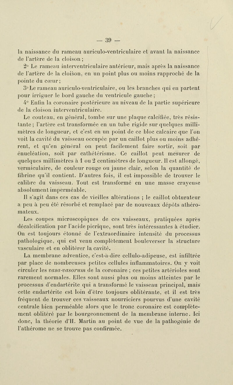 la naissance du rameau auriculo-ventriculaire et avant la naissance de l'artère de la cloison; 2° Le rameau interventriculaire antérieur, mais après la naissance de l'artère de la cloison, en un point plus ou moins rapproché de la pointe du cœur ; 3° Le rameau auriculo-ventriculaire, ou les branches qui en partent pour irriguer le bord gauche du ventricule gauche ; 4° Enfin la coronaire postérieure au niveau de la partie supérieure de la cloison interventriculaire. Le couteau, en général, tombe sur une plaque calcifiée, très résis- tante ; l'artère est transformée en un tube rigide sur quelques milli- mètres de longueur, et c'est en un point de ce bloc calcaire que l'on voit la cavité du vaisseau occupée par un caillot plus ou moins adhé- rent, et qu'en général on peut facilement faire sortir, soit par énucléation, soit par cathétérisme. Ce caillot peut mesurer de quelques millimètres à 1 ou 2 centimètres de longueur. Il est allongé, vermiculaire, de couleur rouge ou jaune clair, selon la quantité de fibrine qu'il contient. D'autres fois, il est impossible de trouver le calibre du vaisseau. Tout est transformé en une masse crayeuse absolument imperméable. Il s'agit dans ces cas de vieilles altérations ; le caillot obturateur a peu à peu été résorbé et remplacé par de nouveaux dépôts athéro- mateux. Les coupes microscopiques de ces vaisseaux, pratiquées après décalcification par l'acide picrique, sont très intéressantes à étudier. On est toujours étonné de l'extraordinaire intensité du processus pathologique, qui est venu complètement bouleverser la structure vasculaire et en oblitérer la cavité. La membrane adventice, c'est-à-dire cellulo-adipeuse, est infiltrée par place de nombreuses petites cellules inflammatoires. On y voit circuler les vasa-vasorum de la coronaire ; ces petites artérioles sont rarement normales. Elles sont aussi plus ou moins atteintes par le processus d'endartérite qui a transformé le vaisseau principal, mais cette endartérite est loin d'être toujours oblitérante, et il est très fréquent de trouver ces vaisseaux nourriciers pourvus d'une cavité centrale bien perméable alors que le tronc coronaire est complète- ment oblitéré par le bourgeonnement de la membrane interne. Ici donc, la théorie d'H. Martin au point de vue de la pathogénie de l'athérome ne se trouve pas confirmée.