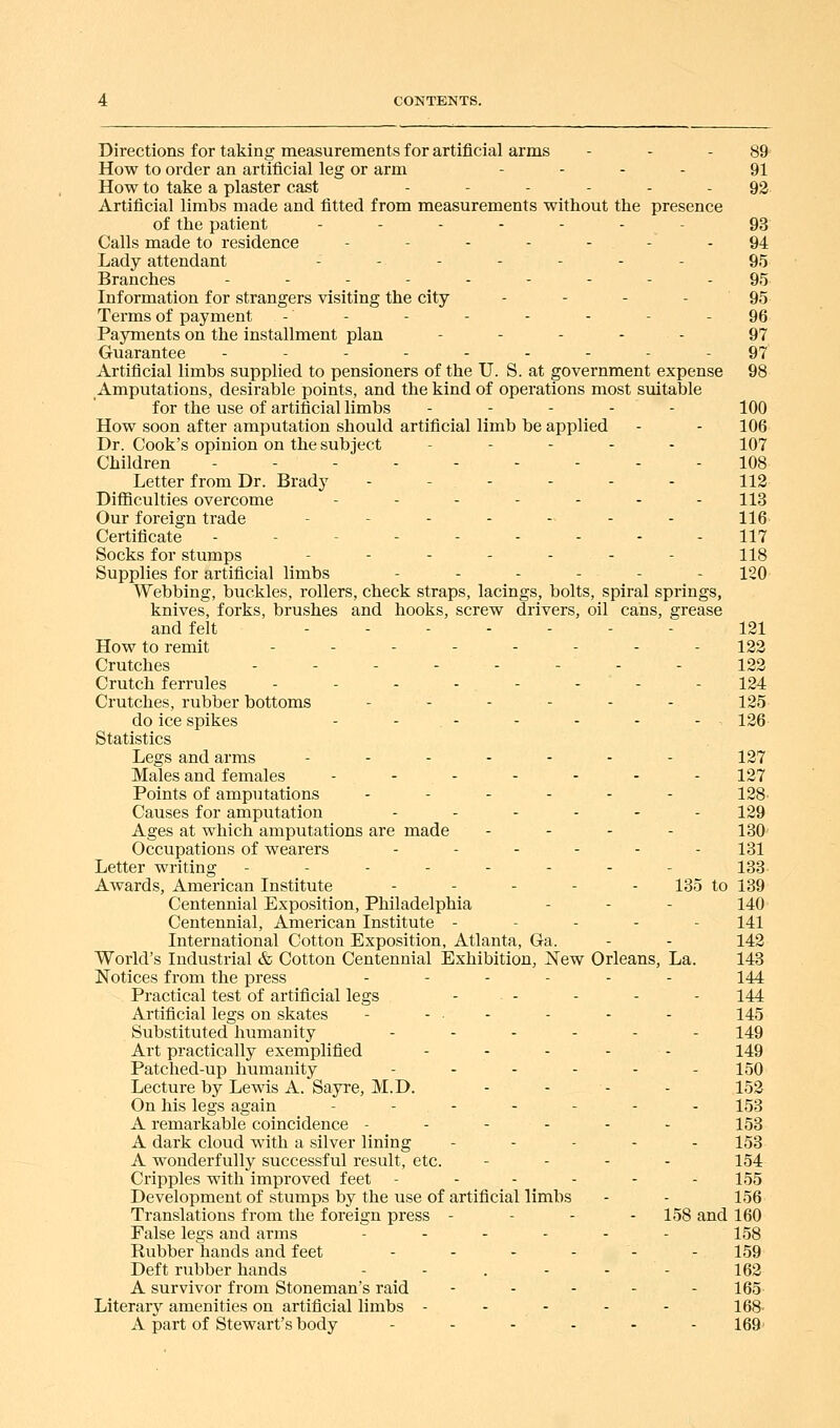 Directions for taking measurements for artificial arms - - - 89 How to order an artificial leg or arm .... 91 How to take a plaster cast ------ 92 Artificial limbs made and fitted from measurements without the presence of the patient ..---.- 93 Calls made to residence - - - - - - - 94 Lady attendant ---.... 95 Branches --------- 95 Information for strangers visiting the city - - - - 95 Terms of payment - - - - - - - - 96 Payments on the installment plan ..... 97 Guarantee ._--...-- 97 Artificial limbs supplied to pensioners of the U. S. at government expense 98 Amputations, desirable points, and the kind of operations most suitable for the use of artificial limbs ..... loO How soon after amputation should artificial limb be applied - - 106 Dr. Cook's opinion on the subject . . . . - 107 Children ...----.. 108 Letter from Dr. Brady .-.-.- 113 Difficulties overcome ....... 113 Our foreign trade ........ ng. Certificate .--.-.... 117 Socks for stumps - - - - - - - 118 Supplies for artificial limbs ...... 120 Webbing, buckles, rollers, check straps, lacings, bolts, spiral springs, knives, forks, brushes and hooks, screw drivers, oil cans, grease and felt ..----- 121 How to remit ........ 122 Crutches -------- 123 Crutch ferrules - - - - - - - - 124 Crutches, rubber bottoms - - - - - - 125 do ice spikes - - - - - - - ■ 126- Statistics Legs and arms -...-.. 127 Males and females ...-.-. 127 Points of amputations ...... 128. Causes for amputation ...... 129 Ages at which amputations are made . - - . 130- Occupations of wearers ...... 131 Letter writing -------- 133. Awards, American Institute ..... 135 to 139 Centennial Exposition, Philadelphia - - - 140 Centennial, American Institute ----- 141 International Cotton Exposition, Atlanta, Ga. - - 142 World's Industrial & Cotton Centennial Exhibition, New Orleans, La. 143 Notices from the press --.... 144 Practical test of artificial legs - - - - - 144 Artificial legs on skates - - • - - - - 145 Substituted humanity ...... 149 Art practically exemplified . . . . . 149 Patched-up humanity - - - - - - 150 Lecture by Lewis A. Sayre, M.D. - - - - 152 On his legs again .-..-.. 153 A remarkable coincidence -.---- 153 A dark cloud with a silver lining ..... 153 A wonderfully successful result, etc. .... 154 Cripples with improved feet -----. 155 Development of stumps by the use of artificial limbs - - 156 Translations from the foreign press - - . - 158 and 160 False legs and arms ...... 153 Rubber hands and feet - - - - - - 159 Deft rubber hands - - . - - - 162 A survivor from Stoneman's raid - - - - - 165 Literary amenities on artificial limbs ----- 168- A part of Stewart's body ...... 169'