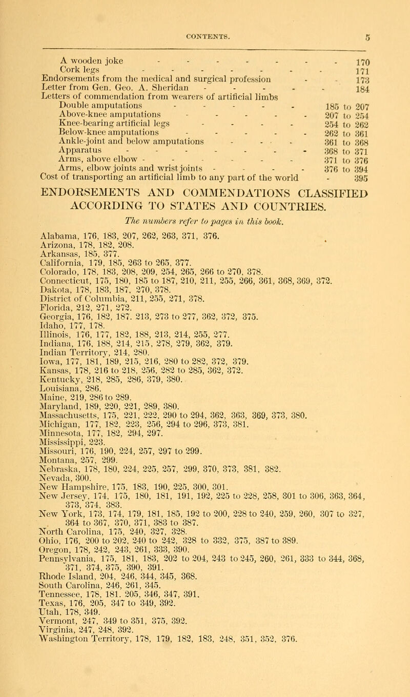 . 170 171 173 - 184 185 to 207 207 to 254 254 to 262 262 to 361 361 to 368 368 to 371 371 to 376 376 to 394 - 395 A wooden joke ..... Cork legs ...... Endorsements from the medical and surgical profession Letter from Gen. Geo. A. Sheridan .... Letters of commendation from wearers of artificial limbs Double amputations - - - - . Above-knee amputations .... Knee-bearing artificial legs .... Below-knee amputsitions .... Ankle-joint and below amputations - ... Apparatus --.... Arms, above elbow ..--.. Arms, elbow joints and wrist joints Cost of transporting an artificial limb to any part of the world ENDORSEMENTS AND COMMENDATIONS CLASSIFIED ACCORDING TO STATES AND COUNTRIES. The numbers refer to pages in this book. Alabama, 176, 183, 207, 262, 263, 371, 376. Arizona, 178, 182, 208. Arkansas, 185, 377. California, 179, 185, 263 to 265, 377. Colorado, 178, 183, 208, 209, 254, 265, 266 to 270, 378. Connecticut, 175, 180, 185 to 187, 210, 211, 255, 266, 361, 368, 369, 372. Dakota, 178, 183, 187, 270, 378. District of Columbia, 211, 255, 271, 378. Florida, 212, 271, 272. Georgia, 176, 182, 187. 213, 273 to 277, 362, 372, 375. Idaho, 177, 178. Illinois, 176, 177, 182, 188, 213, 214, 255, 277. Indiana, 176, 188, 214, 215, 278, 279, 362, 379. Indian Territory, 214, 280. Iowa, 177, 181, 189, 215, 216, 280 to 282, 372, 379. Kansas, 178, 216 to 218, 256. 282 to 285, 362, 372. Kentucky, 218, 285, 286, 379, 380. Louisiana, 286. Maine, 219, 286 to 289. Maryland, 189, 220, 221, 289, 380. Massachusetts, 175, 221, 222, 290 to 294, 362, 363, 369, 373, 380. Michigan, 177, 182, 223, 256, 294 to 296, 373, 381. Minnesota, 177, 182, 294, 297. Mississippi, 223. Missouri, 176, 190, 224, 257, 297 to 299. Montana, 257, 299. Nebraska, 178, 180, 224, 225, 257, 299, 370, 373, 381, 382. Nevada, 300. New Hampshire, 175, 183, 190, 225, 300, 301. New Jersey, 174, 175, 180, 181, 191, 192, 225 to 228, 258, 301 to 306, 363, 364, 373, 374, 383. New York, 173, 174, 179, 181, 185, 192 to 200, 228 to 240, 259, 260, 307 to 327, 364 to 367, 370, 371, 383 to 387. North Carolina, 175, 240, 327, 328. Ohio, 176, 200 to 202, 240 to 242, 328 to 332, 375, 387 to 389. Oregon, 178, 242, 243, 261, 333, 390. Pennsylvania, 175, 181, 183, 202 to 204, 243 to 245, 260, 261, 333 to 344, 368, 371, 374. 375, 390, 391. Rhode Island, 204, 246, 344, 345, 368. South Carolina, 246, 261, 345. Tennessee. 178, 181. 205, 346, 347, 391. Texas, 176, 205, 347 to 349, 392. Utah, 178, 349. Vermont, 247, 349 to 351, 375, 392. Virginia, 247, 248, 392. Washington Territory, 178, 179, 182, 183, 248, 351, 352, 376.