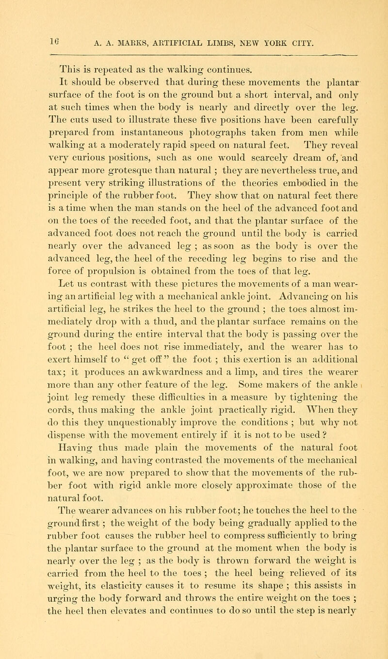 This is repeated as the walking continues. It should be observed that during these movements the plantar surface of the foot is on the ground but a short interval, and only at such times when the body is nearly and directly over the leg. The cuts used to illustrate these five j)Ositions have been carefully prepared from instantaneous photographs taken from men while walking at a moderately rapid speed on natural feet. They reveal very curious positions, such as one would scarcely dream of, and appear more grotesque than natural; they are nevertheless true, and present very striking illustrations of the theories embodied in the principle of the rubber foot. They show that on natural feet there is a time when the man stands on the heel of the advanced foot and on the toes of the receded foot, and that the plantar surface of the advanced foot does not reach the ground until the body is carried nearly over the advanced leg ; as soon as the body is over the advanced leg, the heel of the receding leg begins to rise and the force of propulsion is obtained from the toes of that leg. Let us contrast with these pictures the movements of a man wear- ing an artificial leg with a mechanical ankle joint. Advancing on his artificial leg, he strikes the heel to the ground ; the toes almost im- mediately drop with a thud, and the plantar surface remains on the ground during the entire interval that the body is passing over the foot ; the heel does not rise immediately, and the wearer has to exert himself to  get off  the foot ; this exertion is an additional tax; it produces an awkwardness and a limp, and tires the wearer more than any other feature of the leg. Some makers of the ankle . joint leg remedy these difficulties in a measure by tightening the cords, thus making the ankle joint practically rigid. When they do this they unquestionably improve the conditions ; but why not dispense with the movement entirely if it is not to be used ? Having thus made plain the movements of the natural foot in walking, and having contrasted the movements of the mechanical foot, we are now prepared to show that the movements of the rub- ber foot with rigid ankle more closely approximate those of the natural foot. The wearer advances on his rubber foot; he touches the heel to the ground first; the weight of the body being gradually applied to the rubber foot causes the rubber heel to compress sufficiently to bring the plantar surface to the ground at the moment when the body is nearly over the leg ; as the body is thrown forward the weight is carried from the heel to the toes ; the heel being relieved of its weight, its elasticity causes it to resume its shape ; this assists in urging the body forward and throws the entire weight on the toes ; the heel then elevates and continues to do so until the step is nearly