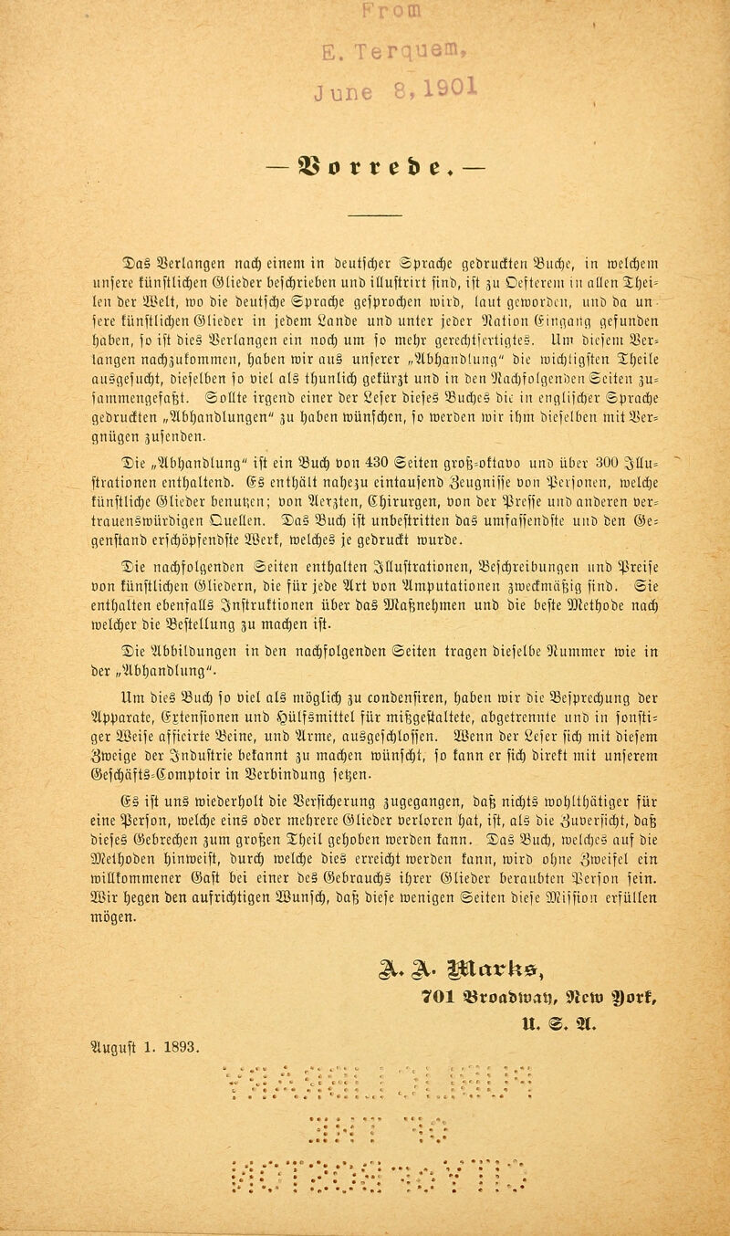 E. T •3'^- JuBe 8,löüi — ^ortebe* — ®a§ 33erlangen nad^ einem in beutfd^er Bpxadji gebrudften 5ßuc^e, in meldiem liniere fünftUc^en ©lieber befd^rieben unb illuftrirt finb, ift gu Oeftcrcni in allen 2;f)ei= len ber SIBelt, tno bie beutfdie Spradie gef^jroc^en tuiib, laut geworben, unb ba un- fere fünytlic^en ©lieber in iebem Sanbe unbunter jeber Nation Gingatlg gefunben ^abcn, fo ift bie§ 33erlangen ein noc^ um fo met)r gererf)ticvtigte§. Um btt-)eni 33er= langen noc^äufommen, ^aben wir au§ unferer „^2lbf)anblung bie n)icl)iigften Xijzik au§geju(i)t, Diefetben fo tiiel al§ tt)unlic^ gefürjt unb in ben Üladjfolgenben Seiten äu= Uimmengefafet. ©otlte irgenb einer ber Sefer biefe§ 33uc^e§ bie in englijcber ©pracbe gebrückten „?lbf)anblungen 3u I)aben Wünfc^en, fo werben wir ibm biejelben mitSb'er^ gnügen jufenben. ■Sie „Ibl^anblung ift ein Suc^ oon 430 Seiten grofe=Dftat)o unD über 300 ^Uu= ftrationen ent^altenb. @§ enthält na^eju eintaujenb Seugnifje oon ^^crjonen, weldie tünftlicf)e ©lieber benutzen; öon ^tetjten, (£f)irurgen, öon ber ^ßreije unb anberen oer= trauen§würbigen Quellen. ®a§ SBud^ ift unbeftritten iia^ umfajjenbfte unb ben ®e= genftanb erft^öpfenbfte Söerf, welc^e§ je gebrudt würbe. S)ie nac^folgenben ©eilen entl)alten ^lluftrationen, 58ef(i)reibungen unb greife Don fünftlicl)en ©liebern, bie für jebe ^rt bon ^Amputationen gwedmäfeig finb. Sie entt)alten ebenfalls Sttftruftionen über ba§ Sütafene^men unb bie befte 9Jletl)obe nadl) weldtier bie 35eftellung p ntadien ift. 2)ie ^Äbbilbungen in ben na(^folgenben ©eilen tragen biefelbe 9iummer wie in ber „^Äb^anblung. Um bie§ 58uc^ fo üiel al§ möglich ju conbenfiren, Ijaben wir bie 33efprc(i)ung ber ?l|)parote, ©jtenfionen unb §ülf§mittel für milgeftaltete, abgetrennte unb in fonfti; ger Sßeife affieirte 93eine, unb Wrme, au§gef(^loffen. äöenn ber Sefer fic^ mit biefem Sweige ber Snbuftrie befannt ju maä)tn wünf(i)t, fo fann er fi(^ birett mit unferem (Sef(i)äft§=6omptoir in 35erbinbung fe^en. ©§ ift un§ wieberl)olt bie S5erficl)erung zugegangen, 'üa^ nicl)t§ wol)ltl)ätiger für eine 5ßerfon, wel(i)e ein§ ober mebrere ©lieber berloren l;ot, ift, alg bie ^uoerfic^t, ha'^ biefe§ (Sebre(!)en jum großen %i)nl gel)Dben werben fann. £a§ 5Bud), weld)ea auf bie SKel^oben t)inweift, burd^ welche bie§ erreidit werben fann, wirb ot)ne S^eifel ein wiHfommener ©aft bei einer be§ ©ebrauc^§ il}rer ©lieber beraubten ^ßerfon fein. 2öir liegen ben oufric^tigen äöunfd^, baß biefe wenigen ©eilen biefe SKiffion erfüllen mögen. U, ^, 2t. ?luguft 1. 1893. . •.: ' . ..• - • ... . • • '. ' -