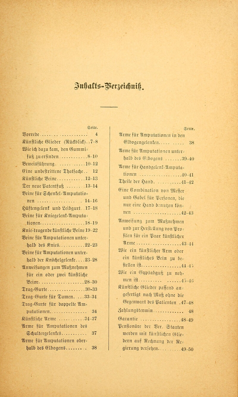 SnUtU-Wemmil ©eite. 3Sorrebe 4 Äünftlid^e ©lieber (9iüc!Mtc!). .7-8 Sßietc^ baju fom, ben (Summt= fuß 3uerftnbert 8-10 58ewet§tül)run(5 10-12 (Sine unbeftrittcne Sliotjac^e.. 12 Ä^ün[tlt(^e 33eine 12-13 ®er neiie^patentfufe 13-14 ^JBeine für ScfienfeMmputotio» nen 14-16 ^üftertgelen! unb 2etbgurt. .17-18 5ßeine für Ä'ntegelen!=^m|)uta= tionen 18-19 Ä'nie4ragenbe fünftlic^e 93eine 19-22 SSeine für ^Imputationen unter» {)alb be§Äme§ 22-23 SSeine für ^mtjutationen unter» balb ber Ä'nö(i)elge(en!e... .23-28 ^Änmeifungen 3um 5Jta^ne{)men für ein ober jtrei !ünftli(i)e «eine 28-30 Srag^eJurte 30-33 Srag^®urte für Samen 33-34 3:rag=®iirte für boppelte ^ilm= putationen 34 ft^ünfttidje Vlrme 34-37 ?lrme für '^Imputationen be§ 6ct)ulterge(enfe§ 37 ^rme für Imputationen ober» l^alb be§ eibogen§ 38 ©ette. Irme für ^Imputationen in ben ©l&ogengelenfen 38 ?lrme für ^Imputationen untere ^a(6 be§ (fibogenä 39-40 ^Ärme für ^^anögelcnf='Ämputa= tionen 40-41 Sl^eile ber §anb 41-42 ©ine Kombination oon 5JZeffer unb (§aM für ^crfonen, bie nur eine ^^anb bjnuljen fön» neu 42-43 3lntoeifung ^um TOafenetimen unb 3ur§erftcanng üon^ro = fi(en für ein $aar fünftlidjer ^■ilrme 43-44 2ßie ein tünftliii)er 3lrm ober ein fünftlid^eg Sein ^u bc= fteßen ift 44-4', 2öie ein (SijpäabguB 3u ne()» men ift 43-4(j Äünftlic^e ©lieber poffenb an-- gefertigt nad) Wa^ oljne bie ©egenmart be§ ^Patienten .47-48 Zahlungstermin 48 ©avantie 48-49 ^enfionäre bev 93er. Staaten werben mit füuftüi^cn @(ie= bern auf SRt'd)nuiig bor 9{e= gierung Oerfetien 49-50