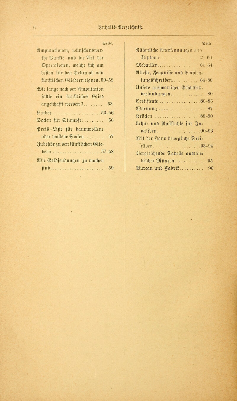 G 3^nf)oIt§=S5er3ei(I)nife. ©die. ^ÄmtJutationcti, n)ünf(ä)en§mer= ll)e 5ßun!te unb bie ^Ärt bcr Operationen, H5e(d)e ftd) am beften für ben ©ebroud) öon tünflUd)en (Sücbern eignen. 50-52 äBie lange nad) ber ^Amputation joüte ein !ünftlict)e§ ©lieb angefi^afft merben ? 53 ifinber 53-56 ©odEen für ©tumpfe 56 5Prei§ = Sifte für baumtDoEene ober tDOÜene ©ocEen 57 3ube{)ör p ben fünftUd^en @lie= bern 57-58 2öie ©elbfenbungen 3U machen finb 59 Seite Dlübmlic^c ''flncrtt'nnuiigeii .i n Diplome Z') 60 SKebaillen Gl Gi ■ittttefte, Seitgniife unb dmpftii' Iung§f(i)reiben 64-80 Unfere auswärtigen @efd)Qft§« toerbinbungcn 80 Certificate 80-86 SBarnung 87 ft^rüdcn 88-90 ßel)n= unb 3f}oflftül)le für Sn= öaliben 90-93 50?it ber §anb beroeglic^e ®rei= väöer 93-94 5Jiergleicl)enbe Siabelle au§Iän= biict)er TOünjcn 95 58ureau unb gobri! 96