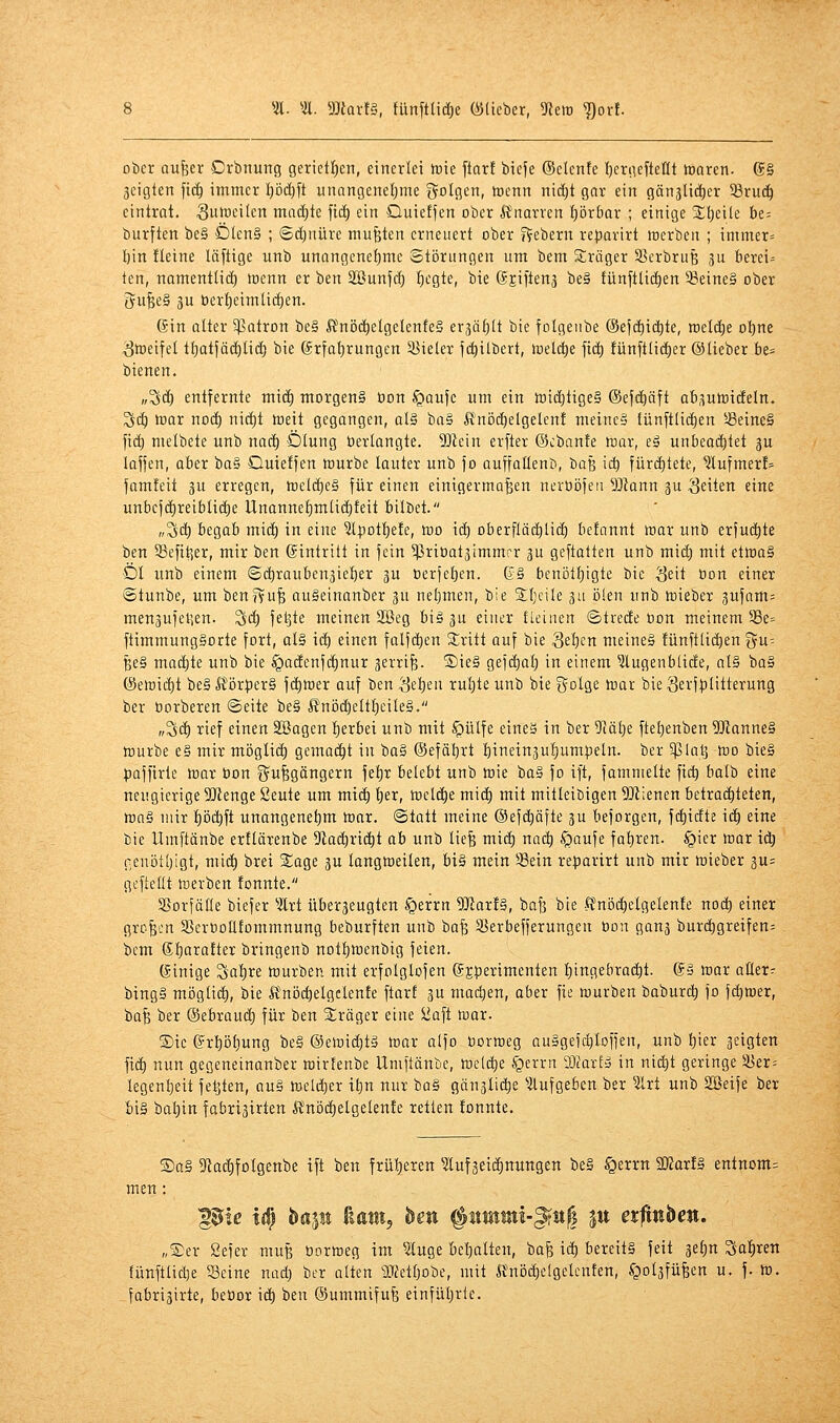 *Ä. ''ü. Marf§, fünfttidie ^lieber, 5Reir ^or!. ot)cr aufeer Drbnurtg gerietfien, einerlei trie ftarf biefe (Seiente l^ertiefteHt innren. @§ 3cigten fid^ immer l)öd)ft unangenetjme golgen, tüenn ni(!)t gar ein gänjUd^er ^ruc^ eintrat. Suiceilen mad)te fidE) ein Quietfen ober ßnarren t)brbar ; einige %\)dk be- burften be§ Ölen§ ; ©d)nürc mußten erneuert ober f?ebern rei)avirt toerben ; immer» I)in fleine läftige unb unangenetjme Störungen um bem Sräger S^erbrufe gu fcerei» ten, namentlid) loenn er ben Söunjcf) ^egte, bie ©Eiftenä be§ fünfttid^en ^eine§ ober gu^eä 3U öerf)eimliil)en. (Sin alter Patron be§ Ä'nöd^elgelenfeS erjä^tt bie fotgeube (Sefct)ic^te, welche oljne ämeifel tt)atjäd^tid) bie ®rfat)rungen SJieler j(^ilbert, loeld)e jid) fünftlic^er (Slieber be= bienen. „'^äj entfernte m\ä) morgen§ öon ^aufe um ein tt)icf;tige§ ®ef(f)äft ab^uttiideln. ^c^ tt)or nod^ nic^t toeit gegangen, al§ ba§ ß'nöd)elgelent meinc§ tünftlict)en !6eine§ '\xä) melbete unb nac^ Ölung berlangte. SD^ein erfter (Gebaute toax, tä unbeod^tet ju lafjen, aBer ba§ Quieffen tourbe lauter unb }o auffotlent), 'ba^ iä) fürctitete, ^ufmer!» famteii gu erregen, toeld^eg für einen einigermaßen nerüöfeii Mann ju Seiten eine unbcjdlireiblidöe Unanne^mlid^feit bilbet. „Sdt) begab midt) in eine 5l^otl)efe, mo ici) Dberflädl)Iidt) befnnnt war unb erfudt)te ben 33efi4^er, mir ben ©tntritt in fein ^Priüat^immrr 3U geftatten unb midi) mit etiraS Öl unb einem ©d)rauben3ie!öer ju üerjelien. (?§ benotljigte bie ^eit tion einer ©tunbe, um ben?Vuß auSeinanber 3U nefjmen, bie 3;i)cile gu ölen unb toieber 3ufam= menaufetsen. Sd^ feljte meinen 2ßeg bi§ gu eiuer fleiuen ©trecfe öon meinem 58e= ftimmung§orte fort, al§ idt) einen falfd^en Stritt auf bie Sel)cn meineä fünftlid^en ^u-- ße§ maä)k unb bie §adEenf(f)nur jerrife. ®ie§ gejäjal) in einem ^ugenblicfe, al§ ba§ (8en)id()t be§ lför}3er§ fdt)tner auf ben ^etieu rul)te unb bie golge toar bie Sei'ff'Hterung ber oorberen @eite be§ ßnöd^elt^eileg. „Sdf) rief einen Söagen l)erbet unb mit §ülfe eines in ber 51ö[)e fte^enben 5[Ranne§ tüurbe e§ mir möglid^ gcmad^t in ba§ ©efäljrt l)inein3ul)umpeln. ber §ßla^ -tt)o bie§ paffirte toax öon Q^ußgöngern fe!^r belebt unb toie haä fo ift, fammelte fid) balb eine neugierige SJtenge Seute um mid^ t)er, föeld^e mid^ mit mitleibigen SD^ienen betrai^teten, toaä mir ^öd^ft unangenel)m loar. Statt meine ©efd^äfte ju beforgen, fi^icfte it^ eine bie Umftänbe ertlärenbe ^Rad^rid^t ah unb liefe mxä) naä) ^aufe fat)ren. §ier tt)ar id) cenöt[)igt, mid) brei Sage ju langmeilen, bt§ mein 58ein re:parirt unb mir tüieber 3u= gt'ftedt inerben tonnte. SSorfälle biefer ^Ärt überjeugten §errn WaxU, bafe bie ft'nöd^elgelente no(^ einer großen SSeroollfommnung beburften unb baß SJerbefferungen bon gan3 burd^greifen= bem 6l)arafter bringenb not^menbig feien. (Sinige Sctl)re lourben mit erfolglofen (Jjperimenten l)ingebrad^t. @§ war aUer- bingä möglid), bie Ä'nöt^elgclente ftart 3U machen, aber fie würben boburdt) fo fdiwer, baß ber (Sebrauc^ für ben Präger eine ^aft war. ®ie ©rpt)ung be§ ©ewid^tä war alfo uorweg auSgefc^loffen, unb :^ier geigten fi(^ nun gegeneinanber wirtenbe Umftänbe, wcli^e §errn Maxtä in nid)t geringe 5yer= legent)eit feljten, au§ weld)er il;n nur ba§ gän3li(^e aufgeben ber 3lrt unb SBeife ber bi§ bal^in fabrigirten ft'nöd)elgelen!e retten tonnte. ®a§ 5Racl)folgenbe ift ben frül^eren ^ufseii^nungen be§ ^errn aKart§ entnom= men: pic l^ hallt fmutj hen ^ummi-§in^ pt etfinben. „Ser Sefer muß öorweg im ?luge bel;alten, baß id^ bereit§ feit 3e^n Sauren tünftlidje Seine nad) ber alten ^JJetfjobe, mit Ä'nöd)elgelcnfen, §ol3füßen u. f. w. fabri3irte, bebor \ä) ben ©ummifuß einfüljrie.