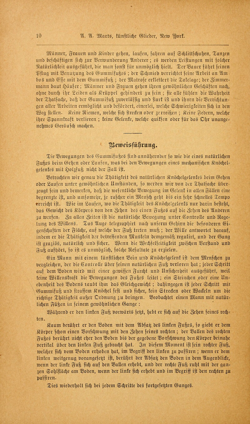 SKänner, ^^roiicn unb Äinbcr gelten, laufen, faljren auf ©c^Itttfdiul^en, 5£an3en unb bef(f)äftigen fic^ 3ur Sßcrtounberung Ruberer ; e§ »Derben ßciftungen mit foldjer Üiatürlic^feit au§gcfül)rt, bie man fonft für unmöf(H(f) Ijielt. ®er 33auer füljrt feinen ^flug mit 33cnul]ung bc§ @ummifufte§ ; bcr ©djmieb t)crri!i)tct feine ^Irbcit an 3lm- Iio§ unb Gffe mit ttm ©ummifufe ; ber ^Dlatrofe erflettert bie S;afelage; ber^inuner» mann baut §äufer; DJiänner unb grauen geljen tl;ren geföijljnlidjen ©efdjäften nad), o{)ne burd) i{;r Seiben al§ Krüppel gel)inbert gu fein ; fie aöe fühten bie 2BaI)rt)eit ber S;l}atfad)e, ha^ ber ©ummifu^ juüerläfftg unb ftar! ift unb t£)nen bteS5crric^tun= gen aßer arbeiten ermöglid)t unb bcförbcrt, einerlei, tüeld^e ©djmierigfeiten fid) in ben äßeg ftctien. Heine Üttemen, meiere fid) ftreden ober gerreifeen ; ft'eine gebern, hselc^e it)re ©t)anntraft üerlieren ; !eine ©elenfe, h)e(d)e quiffen ober für ba§ Dt)r unange= ne|)me§ ©eräufd) madjen. ®ie58ett)egungen be§ ®ummifu^e§ finb annäljernber fo inie bie eine§ natürlid^en i^u^eg beim ©e{)cn ober Saufen, loas liei ben^etoegungen eine§ med)anifd)en ltnöd)et- gelenfeS mit ^ot^fuß nid^t ber galt ift. Selrad^ten lüir genau bie S;l)ätigteit be§ natürlidien Änijd^elgelen!e§ beim @e|)en ober Saufen unter gett)öl)nlid)en Umftänben, fo mcrben ft)ir üon bcr jlf)atfac^e über- 3eugt fein unb bemerfen, ba§ bie iDefcntlid}e 33eit)egung im (Selen! in allen ^yällen eine begrenzte ift, unb umfomeljr, je rafdjer ein Menfc^ geljt bis ein fef)r fd)neße§ Sempo nrreic^t ift. Slöie im Saufen, teo bie Slt)ätig!eit be§ lfnöd)elgclen!§ nur barin befte^t, baö (Setoi(t)t be§ llör|)erä üon ben Setien beg einen Ö^u^eS auf bie <3-'jen be§ ^Änberen 3U tocrfen. 3ii flüen ^dkn ift bie natürlid)e SBeiuegung unter (Kontrolle unb Dtege= lung be§ 2BiIIen§. Sa» ?luge te[egra|)!)irt nad) unferm ©ef)irn bie befonberen @t= genfc^aften ber gläc^c, auf toeld^e ber -gufe treten mu^ ; ber SöiHe antinortet barauf, inbem er bie Sfjätigfeit b:r betreffenben 5Jtu§feln bemgemä^ regulirt, unb ber ©ang ift grajiöS, natürlid) unb fid)er. Söenn bie 2ßed)felfeitig!eit jtoifc^en SSerftanb unb gu| aufhört, fo ift e§ unmögUd), foldöe ütefultate ju errieten. 6in 5niann mit einem fünftlic^en ^ein unb lfnöd)clgelen! ift bem 5!}lenfc^en gu üergleic^en, ber bie ßontvolle über feinen natürlid)en gufe oerloren Ijat; jeberSc^ritt auf bem Soben wirb mit einer geioiffen ^J^uri^t unb llnfid)eri)eit ou§gefüt)rt, tBeil teine 2BitIen§!raft bie SBetoegungen be§ tjufeeg leitet ; ein 8teind)en ober eine Un= eben^eit be§ Sobenä raubt \i)m ba§ @Ieid)gett)id)t ; baf)tngegen ift jeber ©d^ritt mit (Summifu^ unb flraffem ft'nijdiel feft' unb fidier, !ein Streden ober SBadeln um bie ri(^tige 2;^ötigfeit au^er Orbnung ju bringen. 33eobad)tet einen 'Mann mit natür^ liefen fvüBen in feinem gett)i3t)nlid)en @ange : 3Bäl)renb er ben Iin!en gufe t)ortt)ärt§ fe^t, !^ebt er fi(| auf bie Se^en feine§ xeäj= ten. Haum berüt)rt er ben 33oben mit bem ?lbfa^ be§ linfen ^u^tä, fo giebt er bem lför))er fd)on einen SSorfc^ioung mit ben 3el)en fetne§ redeten ; ber '^aäm be§ redeten gufee§ berülirt nict)t et)er ben58oben bi§ ber gegebene 3Sorfdt)li)ung ben Körper betnaf)e öertüal über ben linfen gu^ gebracht l^at. Sn biefem 5!JJoment ift fein red)ter gu^, welcher fit^ bom 9?oben ertiobcn l)at, im 33egriff ben linfen ju )3affiren ; wenn er bem linfen toeitgenug borangefe^t ift, berührt ber 3lbfat3 ben 33oben in bem 5lugenblidEe, ttjenn ber linfe gu^ fic^ auf ben SßaUen er^^ebt, unb ber red)te gufe rul)t mit ber gan= 3en @ol)lfläd^e am SSoben, trenn ber linfe fid) erl^ebt unb im ^Begriff ift ben redeten ju )3affiren. Xiie§ ttieber^^olt fid^ bei jebem ©d^rilte be§ fortgefe^ten ®ange§.