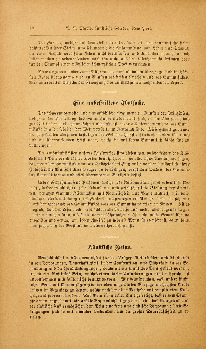 S>er tyanner, üreld^er auf bem Q^elbe or&eitet, !ann mit bem ©ummifii^e fic()cr baljintvDnen übev Steine unb ftlum:pen ; bie ^itnjammlutig üon üie^m iinb Sdjniui; an feinem ®d)ul; toirb feine 3el)en niä)t beeinfluffen unb iljn ineber ftravic^eln nod) faflen inüc()en ; unebener 33oben toirb \^n niäjt auB bem ©leidjgeaiii^t bringen ober für Isn Stumpf einen ^ilöljUi^en fi^meräU(|en ©to| berurfa(|en. Siefe Slrgumente flberSBeireiSfütjrungen, toir finb boöon überzeugt, finb im I)ö(| [ten Orübe überjeugenb unb ju (fünften be§ fteifsn IfnödjelS unb bc& (Summifu^eS.. ilBir unterbreiten biefelbe ber ©rtöägung beg aufmertfamen nad^ben!enben 8eier§. fine mi^eßxittene '^^atfa^e. £>a§ fcfimerttitegenbfte unb unumftijpiile Argument 3u ©unffen ber ^ßrtnjtJJten,. tüel(!)e in ber igerfteüung be§ ®ummifuf3e§ niebergelegt ffnb, ift bie SKjntfndie, bafe. 3ur <3eit in ber Dortiegenbe 8ii)rift abgefaßt ift, mefir al§ t>ierjet)niaufenb ber @um= mifüHe in aßen 3;beilen ber 2ßelt öertlieilt im ®ebraut| finb. S)iefe getoaUige'ilrmee ber IjergefieKten '^erfonen beftätigen ber SBett ben !)öc^ft jufriebenfteEenben ©ebraud^ unb bie überrafe^enben ßeiftungen, tnelc^e fie mit itjrsm ©mnmifufj faiEjig finb 3U. Vollbringen. ®ie entt)ufiaftifi|ften tinferer iJürfpred^er ftnb bieientgen, toelcfje früt)er bo§ ßnö= d)elgeleu!='!8ein üerfe^iebener Sorten benutjt t)aben ; fie alle, ot)ne f[u5nat)me, fagen,, tia^ tütnn ber ©ummifuB unb ber ft'nöct)elgelenf=?vu^ mit einonber ^infid)tli(§ iörer 5ät>i8!eit bie 2öünfd>e il}rer Siräger ju befriebigen, üergli(^en öjerben, ber ©umrni* fuH öbertociitigenbe unb aöe§ übertpiegenbe 3joritjeile befi^t. lieber Uiergefintoufenb ^gerfonen, txidä)e jebe 9lattonaütät, jebeS erbenflidf)e @e= fdjäft, &eiber ©efc^Iedjter, jebe Siefaen§ftufe unb gefeßfe^aftlid^e ©teöung repräfenti^' ren, benuljen ®ummi=®liebmoBen mit 9Jotürlid)leit unb Secjuemtidjteit, mit öotl^- ftänbiger Sßett)eimtid)ung it)re§ ge!^ler§ unb genießen ein ^Änfeljen beffen fie fid) nur buvc^ ben @ebrau^ be§ @ummifufee§ ober ber ©ummi'^anb erfreuen fönnen. ^ft e§ möglid^, bafe ber ^efer noc^ met)r fc^tagenbe Setoeife unb meti^r über,^eugenbe ?lrgu: mente »erlangen !ann, al§ biefe nadten %i)ai^aä)tn ? Sft nidjt fold)e 58emei§fü|)rung enbgültig unb genug, um jeben Zweifel 3U t)eben ? SBenn fie e§ nid^t ift, bann fann man fagen ha% ber SSerftanb üom SSorurtljeil befiegt ift- ©emfic^lidjleif unb 35equemti£f)feit für ben S^räger, 9tafürlid^feif unb (Slaftiättät in 'Oin SSetoegungsn, ©cuerl^aftigfeii in ber gonftruftion unb ©ic^erljeit in ber S5e= banblung finb Jöie ^auptkbingungen, todä)t an ein iünftUd)e§ SBein gefteltt »erben ; irgenb ein lünfllidjeS 58ein, tuel^eS einen btefer ^ünforberungen nidit eniftiriii^t, ift unooütommen «nb foHte nid^t benu^t soerben. 2Bir beanfprud)cn, boB unfere fünft: lid)en ^eine mit (öummifüfeen jebe ber oben angefüfjrten ^Borgüge im fiDdiften ©rabe beulen im ©egenfat^e ju benen, »eld^e naä) ber alten 9}letl)obe mit compliciitem ft'nö-- d^elgelen! fabricirt toerben. 2)a§ SBein ift in erfter ßinie gefertigt, ba§ e§ bemStum; t)fe genau pa^t, bamit bie größte SBe(|uemtic()feit gegeben wirb ; ba§ Änicgelenf unb ber elaftifc^e fju^ ermöglidjen bem 35ein eine freie unb elaftifd^e SSetöegung ; biefe 93e= bingungen finb jo mit einanber öerbunben, um bie größte ^jauer^aftigfeit ju er-