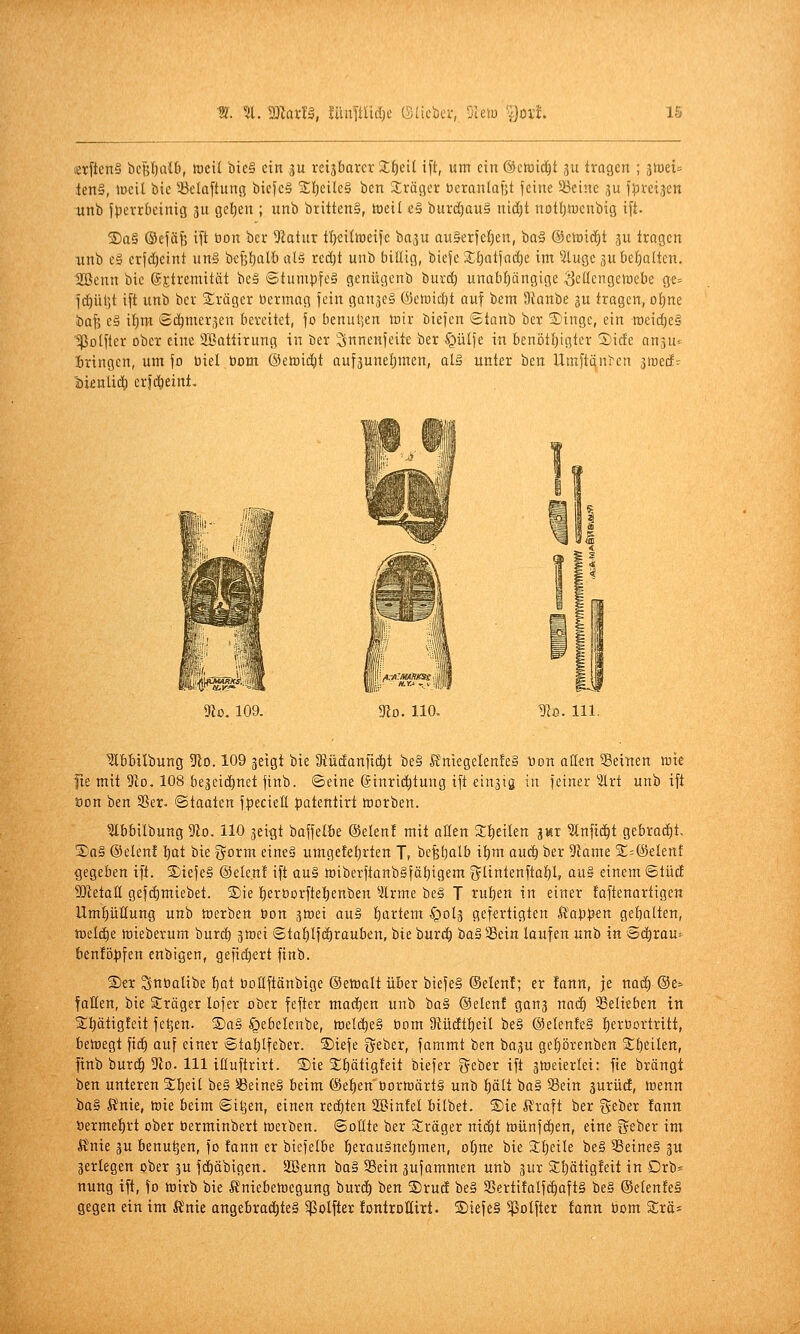 lerficnS bePnCb, föeil bie§ ein ju retjbarct Sfieit ift, um ein ©emid^t ju trafen ; gmei^ ien§, lücit bic iöclaftunt; bicfc§ 5f:i)eile§ bcn 3;räger üeran(ai;t feine iöeine gu fpreijen xtnb Jperrbeinig ju gel)en ; unb britten§, toeil e§ burd)au§ nid)t notl)tocnbig ift. ®a§ ©cfäfe ift öon bei* 9latur t^eilweifc baju au&erfeljcn, baä @ctDid)t gu tragen unb eä crjd)cint un§ b<:f;{)alb üI§ rcdjt unb billig, biefe 2;^atfad)e im ^tugc gu behalten. 'Sßenn bic ©jtremität beä ©tumpfeä genügenb bur^ unabf)ängige <]cüenge>üebe ge= fdjüljt ift unb bei- Sräger bermag fein gan^eä @ctüid)t auf bem 9ianbe gu tragen, o!^ne bafe eä il^m ©c^mer^en bereitet, fo benulien toir biefen Staub ber 3)inge, ein roeid)e§ '^Polfter ober eine Sßattirung in ber ^nneufeitt ber ^ülfe in benötijigter Sicfe an^u^ bringen, um fo biet Dom ©etoic^t aufauneljmen, al§ unter ben llmftqu^en ^roeä- 'i>unliä) erfd&eint- 9to. 109. 9lo. 110. ^lo. 111. Slbbtlbung 5^10.109 jeigt bie 3tüc!anftc^t be§ ft'niegelenfeS Don oll^n ^Beinen n^ie fte mit 5110. 108 begeidinet finb. ©eine (£inri(^tung ift einsta in feiner 2lrt unb ift öon ben SSer. «Staaten fpeciett patentirt irorben. ?lbbilbung 9io. HO geigt baffetbe ©elenf mit allen 2:I)eiIen im ^nfid^t gebrad^t. S)a§ ®elen! l)at bie 3^orm eine§ umge!«t)rten T, be^fjalb it)m auc^ ber 9lame %-®eknt gegeben ift. S)iefe§ ©eleu! ift au§ JoiberflanbSfäljigem 5tintenftaf)l, au§ einem ©tüd SJietan gefd)miebet. ®ie t)eroorftet)enben ^Ärme be§ T ru^en in einer faflenartigen Umhüllung unb töerben öon gtoei au§ l^artem ^olg gefertigten lt'ati}5en get)alten, tneli^e tnieberum burd^ gtüei Staf)lf(!)raubcn, bie burc^ ba§58ein laufen unb in Sc^rou^ benfö^fen enbigen, gefiebert finb. S)et Snbolibe f)at boKftänbige ©elüalt über biefe§ (Selen!; er !ann, je not^ ©e^- fallen, bie Sträger lofer ober fefter matten unb t)ü§ ©elenf ganj nad) SSelieben in 2:t)ätigfeit feljen. ®a§ §ebelenbe, tt)el(^e§ öom 9{üc!t{)eil be§ ®elenfe§ f)erßorlritt, betoegt fic^ auf einer @ta:^Ifeber. S)iefe geber, fammt tan bagu ge^örenben %t)tilen, finb burc^ 3(10. 111 ifluftrirt. 2)ie 2;t)ätigfeit biefer geber ift stoeierlei: fie brängt ben unteren Xtjtü be§ Seine§ beim (Selben üortoärtS unb plt ba§ Sein 3urücE, tnenn ba§ 5?nie, me beim ©iljen, einen red)ten SBinfel bilbet. ®ie ft'raft ber geber fann t)erme{)rt ober berminbert tnetben. ©oÜte ber sEräger nid^t iDünfdf)en, eine Seber im J?nie 3u benu^en, fo fann er biefelbe f)erau§nef)men, oI;ne bie 3:t)eile be§ 3Beine§ 3U gerlegen ober ju fd^äbigen. SBenn bo§ 3Bein äufommen unb gur SCljätigfeit in Drb* nung ift, fo tüirb bie Ä'niebettegung burd) ben Srud be§ 5Bertifalfc^aft§ be§ (SetenfeS gegen ein im Änie ongebrac^te§ ^Polftet fontroEirt. ®iefe§ ^olfter fann bom S:rö=