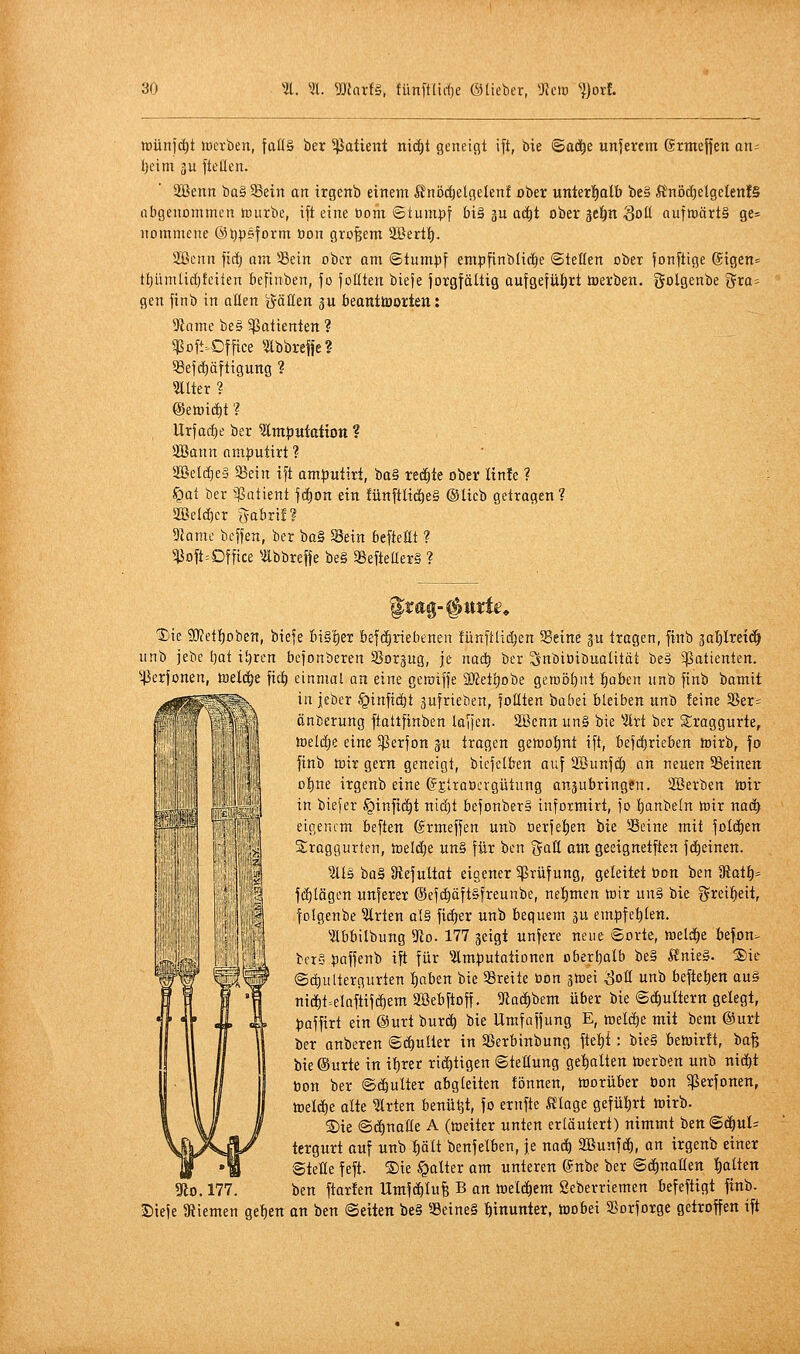 tDünfd^t lüerben, ]aüä ber 5ßaüent nic^t geneigt ift, bie ©ad^e unserem Stmeffen an= I;eim 3u ftellen. 2Benn ba§ 33ein an irgenb einem 5?nöcl)elgelenf ober unkt^atb be§ fönöd)elgelen!§ abgenommen nnirbe, ift eine bom ©tumpf bi§ ju ac^t ober gel^n ^oll nufmärtä ge= nommene ©l^peform üon großem SBert!^. 2ßcnn fi(i) nm Sein ober am ©tumpf empfinblidie ©teilen ober fonftige ®igen= tf)ümlid)tciien befinben, jo feilten biefe jorgfältig aufgefiil)rt ioerben. golgenbe gta^ gen finb in allen g-ätten ju beanttoorten: 9iamc be§ 5ßattenten ? ^oft.Dffice mbrefie? 93ejc^äftiguttg ? llter ? ©etoic^t ? Urfacf)e ber 5lm^utctiOtt ? 2ßann nmputirt ? SBeldjeS 35ein tft am}jutirt, ba§ redete ober Hnfe ? §at ber 33atient fc^on ein fünftlid)e§ ©lieb getragen ? SBelc^cr gabrü? Dkme bcffen, ber ba§ Sein befteHt ? ^Dft=Dffice Ibbrejfe be§ 95efteaer§ ? iiti lil'IÜi Die 9}fetf)oben, biefe Iii§'t)er befd^riebenen fünfllii^en Seine gu tragen, finb jal^lretc^ unb jebe l)at i!)ren befonberen Sorgug, je nad) ber Snbioibuatität be§ 5ßatienten. ^45erfünen, toeld^e fic^ einmal an eine gemiffe Sßetljobe gewöljni t)oben unb finb bamit in jeber ^infid^t aufrieben, foHten babei bleiben unb feine §ßer- änberung ftattfinben laffcn. 2öennun§ bie ^2lrt ber 3;raggurte, toelcEje eine 5j]erfon ju tragen getroljnt ift, bef(i)rieben toirb, fo finb tnir gern geneigt, biefelben auf Söunfd) an neuen Seinen o^ne irgenb eine (fjlraocrgütung anäubringen. SOßerben toir in biefer §inft(j^t uidjt befonberä informirt, fo I)anbeln toir naä) eigenem beften ©rmeffen unb oerfelien bie Seine mit folcf)en Sraggurfcn, toeld^e un§ für bcn gaE om geeignetften fd^einen. ^illö ba§ [Refultat eigener 5prüfung, geleitet üon ben 9iat^= fc^lögen unferer ©efi^öft&freunbe, nel^men tcir un§ bie greif^eit, folgenbe ^rten al§ fidler unb bequem ^u empfehlen. ^ilbbilbung 3to. 177 geigt unfere neue ©orte, tt)eldl)e befon- bcr§ $)affenb ift für lm}3utationen oberljalb be§ Änie§. ®ie ©(^ultergurten I)aben bie Sreite üon atoei ^oll unb befielen au§ nidf)t=elaftifd^em SSebftoff. 5Racf)bem über bie ©d^ultern gelegt, t)affirt ein ®urt burd^ bie Umfnffung E, »eld^e mit bem @urt ber anberen ©(^ulter in Serbinbung ftel)i: bieg betoirft, ba^ bie ©urte in itirer rid)tigen Stellung geilten toerben unb nid^t Don ber ©d&ulter abgleiten tonnen, tuorüber bon 5ßerfonen, meldfie alte Wirten benü^t, fo ernfte ft^age gefüt)rt toirb. ®ie ©d^notle A (»eiter unten erläutert) nimmt bett©d^ul= tergurt auf unb ^ält benfelben, je naä) SBunfd^, an irgenb einer ©teile feft. Sie kalter am unteren ©nbe ber ©d^nallen !)alten 3lo. 177. ben ftarten Umfdl)Iufe B an toeld^em Seberriemen befeftigt finb. Diefe 3tiemen geben on ben (Seiten be§ Seine§ hinunter, toobei Sorforge getroffen ift