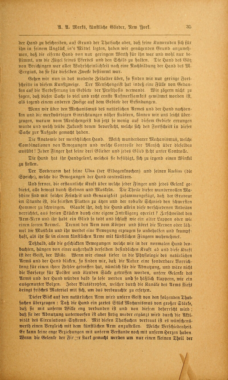 'icr ^anb gu kfdörcibcn, auf ®runb bcr 'iEtjatfad^e aber, 'oa^ feine ifamerofecn \x<i) für Ibrt in jeinem Llnfllüif. in'ä bittet legten, Ijaben toir genü^enben ©runb an.^unef): inen, bofe bie eijerne f^anb »on niii geringem äBertl) für iif)n mar unb tnoljl nur ber ftimmt, um bie vSügel jcineS 5]3ferbe§ unb ben ©c^ilb ju !)Qlten. Sie ^anb be§ '(Sö^ .üon ^)3<;-it{!^ingen war aüer 2I?üf)rft^cinIii})feit na^ eine 9iac^bilbung ber §anb be§ W. ©crgiuS, bn fic für biefelben ^tüetfc beftimmt toar. @el)«n lüir nun in 'oa^ moberbe Seitalter über, fo ftnben toir nur geringe x^oxU fc^ritte in biefem iJunft^toeige. S)er 3!)icnfc^engeift i)at inbeß eine ^ültc bon (Seban* fen auf bie iBerbefferung im ©ebicte bcr ^rofttjofiö oermanbt. SBir jögern ni(!)t ju ■fagen, t)a^ biefer Ba&)c fo uiel unb red^t ernfte ^itufmerlfamfeit gewibmet tnorb^n ift, >at§ irgenb einem anbcren ^i^etge auf bem ©ebiete ber (Srfinbungen. SBenn föir über ben ^lÄec^aniamuS be§ natürliäien IllrmeS unb ber §anb na(i)ben= Jen unö bis; mcThoürbigen ©inrid^tungen näf)er ftubiren, fßnnen luir un§ leictit über= .jeugen, föarum. öom 5JJenfct)engeift bi§ je^t fo irenig auf biefem ©ebiete errungen tourbe unb lueld) trübe Sulunft benen beüorftel^t, welche fid^ ben gortfc^ritt in biefei Saä)i lux Aufgabe gemad^t Ijabtn. 2)ie '»Anatomie ber raenfd^ltdl)en§an'b. 2Bel(^ «lunberbater 5j?ec^ant§m.u§, »elc^e Kombinationen öon Bewegungen unb welche Sontrcße ber 5Jienfd) ü&er biefelben ausübt! 3eber i5^inger l)at feine brei ©lieber unb jebe§ ©lieb ftel)t unter ßontrotle. ©ie §onb l)üt il)r §anbgelent, tt)eldl)e§ fie befäf)igt, ftd^ ju irgenb einen Söinfel 3U ftcüen. S)er SSorbcTnrm f^at feine Ulna (ber ©Ibogentnodien) unb [einen Radius (bie (Speiche), tcelc^e bie SeWJegungen ber §anb eontroUiren. Unb ferner, bie erftaunlic^e l?raft über meli^e jeber Ringer unb iebe§ ©elen? ge^ bietet, aüe betoegt burd) ©ebnen unb SÄuSteln. S)ie Sljeile biefer fflunöeroollen Wa^- fc^ine finb mit folcl)er ftein^cit unb ©enauigfeit 3ufammengefügt, 'iia% ber ©raOeur imi ©tanbe ift, bie feinften 'platten ,3U ä^en unb ber robufte ©(^mieb ben fdjtoerften Jammer ju fdjiningen. (liJlaubt i^r, ba§ bie .§anb aßein biefe öerf(^ieDenen '»arbeiten •öerridjtet, auä freien ©tücten bur<i) eine eigene Snteüigen^ cperirt ? ^crfd^neibet ben ■Slrm^ÜIcrö unb il)r Ijabt ein (Slieb fo tobt unb fc^laff toie ein alter 2ap|)en ober tt)ie «inen leeren 'ilermel. 2;renni ben ^rm Oom S'örper unö ftöret bie DJeroen ober läl)- met bi« äßuSfcin unb i^r toerbet eine Setcegung er^^eugen fo unbetjolfen unb frampf'^ J)aft, al§ il)r fxe in einem fünftlid^en ^Urme mit fünftli(^en 5i9«rn «3af)rne!^met. ®e|{)alb, alle bie gefd^idtten SSeaegungen tseli^e mir in ber normalen -Sganb beo = Zaditen, Ijöngen öon einer aufecr^alb berfetben befinblictien H'raft ah unb biefe fi'roft ift ber ®eift, ber SBiäe. ffienn mir ettvaä tiefer in bie ^^^fiologie be§ natürlidjen ^Tm§ unb ber §anb bliäen, fo finben mir, bafe bie üiatur eine fonberbare 5ßorric6= tnng für einen il)rer ^ebl^if getroffen 'i)ai, nämlid) für bie -.llbnu^ung, unb märe nidjt bie SSorforge für ^elfter unb ölenben ©äde getroffen morben, unfere (Selen!e be§ ^rm§ unb ber ^panb mürben balb fo lofe merben unb fo !^äBli<^ flappern, mie ein auSgenuPjter Boläen. Seber S8tut§tropfen, welcher burc^ bie Kanäle be§ ^Ärmä Riefet bringt frifd^eS 5!Jlaterial mit fi<^, um ba§ üerbraud^tc ^u erfe^en. S)iefer33lid auf ben natürli(^en ?lrm mirb unfern ©eift bon ben folgenbenStjot» fad^en überjeugen : Safe bie ^anb ein garteS ©tücE SJledganiSmuä öon großer ©tär!e, bafe fie mit unferm SöiHe eng berbunben ift unb öon biefem be^errfd^t wirb ; ta^ fie ber ^bnutjung untermorfen ift aber ftetig mieber ergänzt mirb burd^ bie ^ftt* tjität be§ Sirculation§:©i)ftem§. SJtit biefen Sil^atfac^en oertraut ift e§ roünfd^en§= mertl) einen SSergleid^ mit bem fünftlic£)en 5lrm anäuftellen. 2öeld)e 58erfd)iebenf)eit. 6r !ann feine enge ^Bejie^ungen mit unferm 3Serftanbe nod^ mit unferm ^cr^en l^aben. Söenn bie (Selenfe ber ijir^er ftarf gemad^t »erben um nur einen fleinen Z^til ber