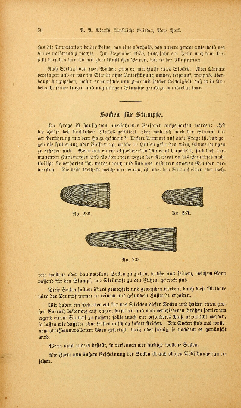 d)e§ bie 3lmt)utatton beiberSSeine, üa^ eine o6erl)alb, ba§ anbere gerabe unterlatb be§ lfnie§ not{)it)cnbic5 machte, ^m Sejember 1875, (ungefä{)r ein Sa{)r nad) bem lln=^ fall) ber|at)en mx iijn mit jiDei !ünftlic|en Seinen, »ie in ber S'üiiftration. 3tü6) Sßerlouf öon gtoei Söod^en ging er mit §ü(fe eine§ ©todeä. S^ei SKonate »ergingen unb er toar im ©tanbe o^ne Unterftül^ung um^er, tre|)pnuf, tre^jpab, über=- {)aupt I)inäugcl)en, tt)of)in er toünfdjtc unb ^tonr mit jo(d)er Seic^tigfeit, bafe e§ in 3(n- betratet feiner furjen unb ungünftigen ©tumj^fe gerabeju tnunberbar mar. ^ortett fnt §titmpfe, ®ie i^rage ift pufig öon unerfal^renen 5ßerfonen aufgetoorfen toorben: „3ft bie §ül|e be§ !ünftlid)en ©liebe§ gefüttert, ober tooburd) teirb ber Stum:pf öor ber 58erül)rung mit bem ^Dlje gefc^ü^t ? Unfere 3tnttt)ort auf bicfe ^rage ift, bafe ge= gen bie Fütterung ober 5|3olfterung, tceldje in iQüIfen gefunben tüirb, ©inicenbungen 3u erl)eben finb. Söenn au§ einem obfoibirenben 9)laterial i^ergefteüt, finb biefe piX manenten Fütterungen unb ^Polfterungen toegen ber 3iefpiration be§ @tum^fe§ nad^« tt)eilig; fte t)erf)örteri fid), fterben roul) unb finb au§ me{)reren anberen ©rünben t)er= toerflid). ®ie befte ilKetljebe tueic^e toir fennen, ift, über ben @tum:^f einen ober me!^- 9io. 236. 5Ro. 237. 5Ro. 238. rere moKene ober baumtnoHene ©öden ju sieben, »eldEie ttu§ feinem, weichem ^axn pafjenb für kn ©tum^f, toie Strümpfe ju ben Süfeen, geftridt finb. S)iefe ©Oden foEten öfter» gett)e(|feU unb gewafc^en werben; burd^ biefe 30ftetl)obc toirb ber ©tumpf immer in reinem unb gefunbem ^uftanbe ertialten. aßir t)aben ein ©e^jartement für ba§ ©triden biefer ©öden unb l^alten einen gro- ßen SSorratI) beftänbig auf üager; biefelben finb naä) berfd)iebenen@röfeen fortirt um irgenb einem ©tumpf 3U ^jaffen; foüte inbefe ein bejonbereS Ma^ gemünfd^t werben, fo laffen mir baffelbe ol)ne Äoftenauffc^Iag fofort ftriden. ®ie ©öden finb a«§ mUe-- nem ober^baumtooUenem (§arn gefertigt, meife ober farbig, je nac^bem e§ gemünfc^t tüirb. 5Sßenn nid^t anber§ beftcUt, fo berfenben mir farbige wollene ©öden. Sie gorm unb äußere ©rf d^einung ber ©öden ift au§ obigen 3lbbilbungen 3u er^ feigen.