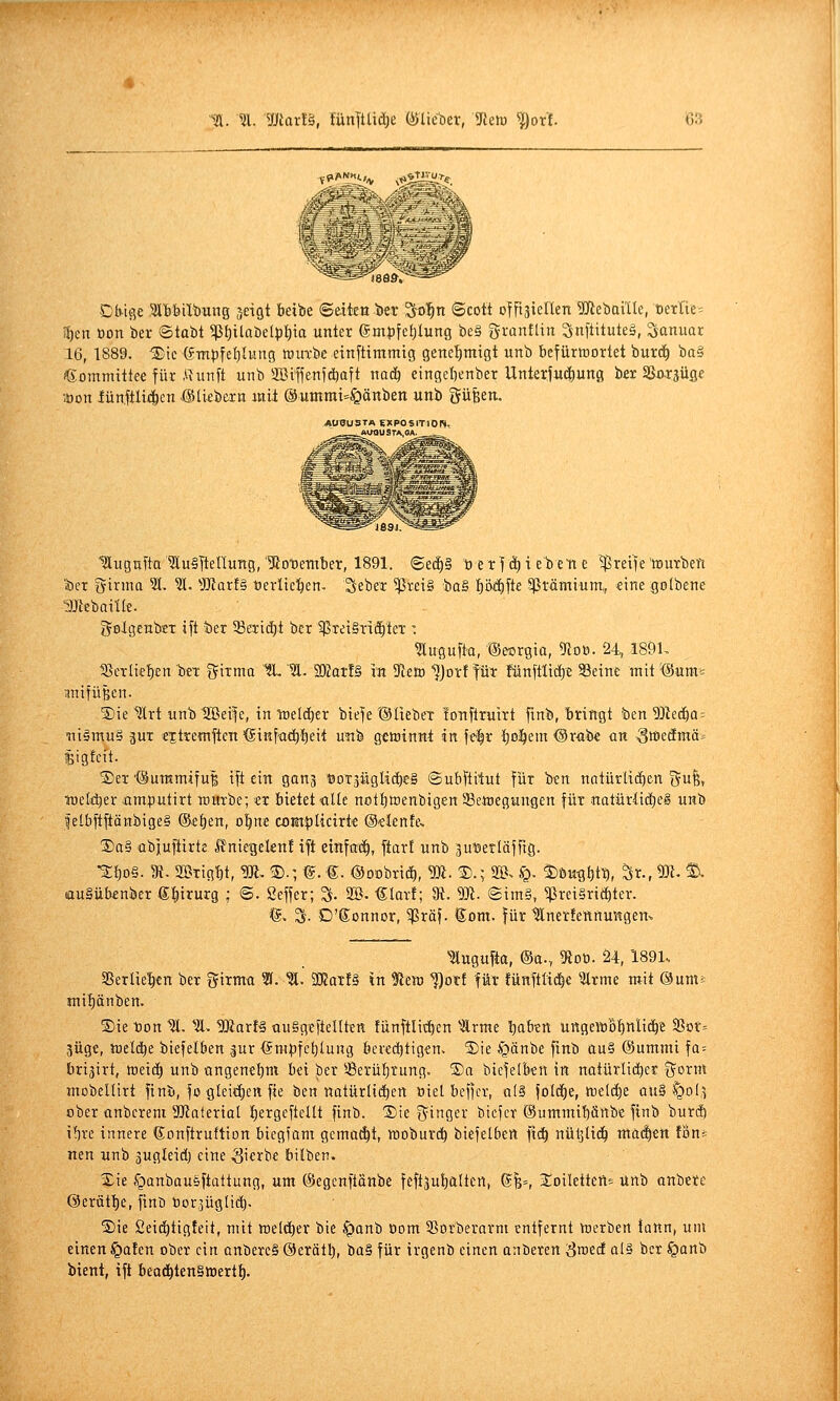 8Ö&, Db-ige Sl'bbilbung jeiQt beibe ©dten t)er So^n ©cott offt^tenen SJlebaille, t)etTtc= li)en Bon kr ©tabt ^I)ilaöelpt)ia unter em|)fet;Iung be§ granflin ^nftituteä, Januar 16, 1889. ^ie (fmpfeljlung ttjurbe etnftimmig gene'^migt unb befürtnortet burc^ ba§ (gommitteefür .Qunft unb 2Ctffenfd)att mä) eingebtnber Unterjuc^ung bsr SSo-rjüse löon iünftliiicn @[kbern mit ®uinrai=§änben unb güfeen. AUUUSTA BXPOSlTlOr*. , ÄUousrA,OA. läugnfta ^luSltellung, IRotetnber, 1891. Seä)§ ü er](^i e^en e greife tourben a)er girmo 51, 51. ^J!)tarf§ t)erltc!^en, Seber $ret§ baä fj'6ä)\k 5ßrämium,, «ine golbene •gjlebaitte. golgcnbcT ift t)er 93eii(^t ber ^ßreiSTti^ter : 5lugu[t'a, (SeorQia, 9toö. 24, 189L 18cTÜef)en 'i'^t Sirma IL '51. S02ar!§ in 5fleiD ^Jorf tut fünflüt^^e Seine mit @um= anifüßen. S)ie ^rt unb UBei^e, in ti)eIcE)er t)ie|e ©üebet lonftruirt fmb, bringt 'ben 5]tec£)a = Tii§mu§ 3UT e'jtremften '®inf<id)t)eit unb gewinnt in ]t^x Ijo^em ©rabe üu ,3tt>ecEmäi ^igteit. S)eT'(Suramiful ift ein ganj öoräügüc^eg ©ubftilut für ben nntürlii^en 5!» treldjer jcimputirt trurbe- er bietet alle notf)toenbigen 58ett)egungen für natürlid}e§ unb felbft|iänbige§ ©eben, o^ne coßtplicirt'e O-elente, SaS abiufiirte ßnirgeknf ift einfach, ftart unb ^uDerläfftg. •2;bo§- 3{-2BTigbt, ^-©.;©.€. @0Dbn(I),5Ä.®.; SB. (Q. ^öu^bt^, ^x.,m.^ auSübcnber ©birurg ; ©. geffer; % 2B. €lar!; 9t. 5)1. @im§, ^rei§ri(bter. 'S. S- D'Sonnor, 5)Sröf. Som. für IJlncrfennungen» lugufta, @a., 9loö. 24,1891. 3SerIiebcn ber Sirma 51. 51. aKarf§ in ^ttro ^)otf für !ünftßc|€ 5lrme mit ©um^ mibänben. ®ie ton 1Ä. 51, Waxt^ auSgeftelltsn fiinftlit^en 5lrme babtn uttgeitiobnlicbe S5or= jüg«, toelc^e biefelben |ur @mpfct)lung berechtigen. ®ie §änbe ftnb au§ (Summi fa= bri^irt, toeid^ unb ongenebm bei ber 53erüf)rung. S)a biefelben in natürlicher ^oxm mobellirt finu, fo glei(I)ett fie ben natürlii^ert Biet beffcr, al§ fotd^e, meiere au§ ^ol,^ ober anbereni 3Katerial l)ergeftcUt finb. 3)ie ijinger biefcr ©ummibänbe ftnb burcf) i^re innere ©onftruftion biegfam gcma(^t, itoburcb biefelben \\d) nüljlid^ maä)tn Vom nen unb gugteid) eine .gierbe bilben. Xie .^janbausftattung, um (Segcnftänbe feftjutjaltcrt, @B=, S^oilettert^ unb onbete ©erätbe, finb tiorjüglidj. Sie Seicbtigteit, mit roeltber bie ^anb Oom 35orberarm entfernt toerben tattn, unt einen §afen ober ein anbercS ©erätb, ba§ für irgenb einen anberen S^id qI§ ber §Qnb bient, ift beat^tenSwertb-