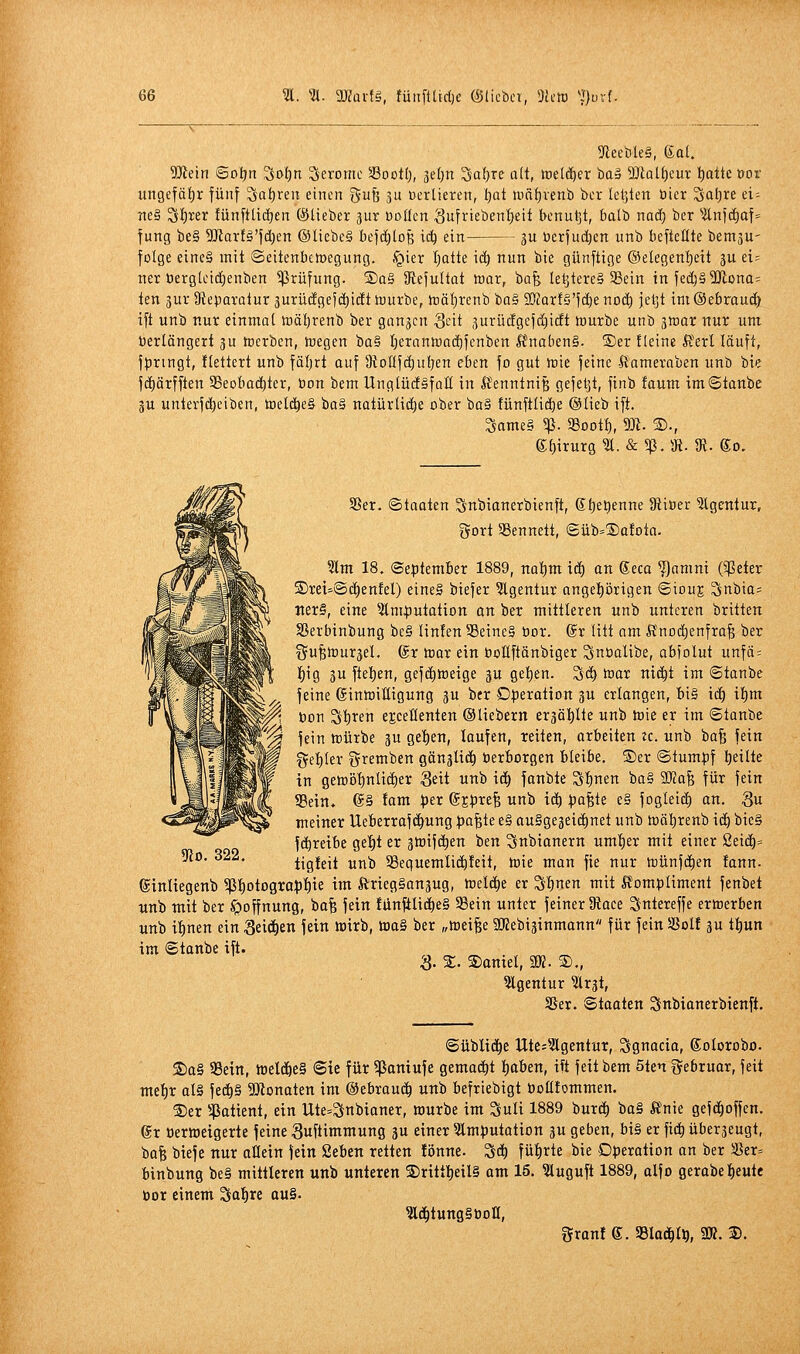 ^ReebleS, ea(. 5!JJein ©oljn Soljn Serome Soott), 3e()n Saf)re ü(t, toeli^er baä 9Jlalf)eur i)aüc üor ungefä{)r fünf ^atjren einen gufe ju vertieren, t)at tuäfjvenb bcr leljkn üicr Saläre d- Tte§ Sf)5;er fünfttidjen ©lieber pr üoücn Sufriebentjeit benuljt, balb naä) ber ^itni(i)af= fung be§ WaxU'\d)tn ©liebe§ bejd^loB ic^ ein 3U üerfud)en unb befteüte bernjU' folge eine§ mit ©eitenbctoegung. ,^ier Ijatte id) nun bie günftige ©elegenljctt ju ei= ner üergtcid)enben Prüfung. ®a§ IRefultat mar, ba^ letzteres 3Sein infed)§WDna= len jur Üieparatur 3urü(igejd)i(ft tuurbe, it)äl)renb ba§ SOcorfS'fdje nD(| jet]t im ©ebraud) tft unb nur einmal toäljrenb ber gangen Qdt jurücfgcfdiicft »urbe unb gmar nur um Verlängert ju tocrben, tuegen ba§ Ijerantoadjfenben ßnoben§. S)er fleine ft'erl läuft, ft)ringt, flettert unb fäljrt auf IRoüfc^utjen eben fo gut irie feine l^'ameraben unb bie fd)ärfften SBeobaf^ter, öon bem UnglüdSfaH in ft'enntniB gefeljl, finb faum imStanbe 3U unterfd)ciben, tDel(|e§ ba§ natürliche ober ba§ fünftlidje ©lieb ift. Same§ 5ß. aSootl), W. 3)., e;i)irur8^. &5ß.9{. $R. go. Sßer. ©taaten Snbionerbienft, gt)et)enne 9tiBer ?Igentur, tjort SSennett, ©üb=®atota. Slm 18. September 1889, natim id) an ®eca ^anini (^eter S)ret-©d^enfel) eineS biefer ?lgentur angeprigen ©iouj Snbia= ■ner§, eine Imputation on ber mittleren unb unteren britten Sßerbinbung be§ Unten 39einc§ bor. @r litt am Änoi^enfrafe ber f^ufetüuräel, ©r toar ein bollftänbiger Snöalibe, abfolut unfä: lf)ig ju ftet)en, gefditteige ju gel)en. Sei) toar ni(^t im <5tanbe feine 6inh)itligung ^u ber Dperotion 3U erlongen, bi§ id) il)m bon S'^ten ejceüenten ©liebern er3äl)lte unb toie er im ©tanbe fein mürbe 3U get)en, laufen, reiten, orbeiten tc. unb bafe fein ge't)ler gremben gängUd^ üerborgen bleibe. ®er ©tumpf l)eilte in geft)öl)ntid)er Seit unb iä) fanbte St)nen ba§ 9Mafe für fein SBein. @§ tarn per @Epre^ unb id^ pa^te e§ fogleid) an. S« meiner Ueberraf(i^ung pa^te e§ auSgegeic^net unb toäl^renb id) bie§ fd^reibe ge^^t er gtotfe^en ben Snbianern umtjer mit einer Seic^= tigteit unb SSeguemlidöteit, h)ie man fie nur n)ünfd)en !ann. ©inliegenb ^t)otogropt)ie im ÄriegSanjug, treidle er S^nen mit Ä'ompliment fenbet «nb mit ber Hoffnung, bafe fein tUnftli^eS S3ein unter feiner 3iaee Sntereffe erwerben «nb it)nen ein ^d^tn fein tt)irb, waS ber „tueifee SRebiäinmann für fein Sßol! gu tt)un im ©tanbe ift. 3. S. 2)aniel, SK. 2)., 5lgentur ^rgt, 35er. Staaten Snbianerbienft. yio. 322. ©übliche Utes^Ägentur, Sgnacia, golorobo. S)a§ 33ein, mlä)C§ Sie für ^ßaniufe gemad^t l)aben, ift feit bem 5ten fjebruar, feit me^r alä fed)§ 9)^onaten im ©ebrau(| unb befriebigt bolltommen. ®er lißatient, ein Ute=Snbianer, würbe im Suli 1889 hnxä) ba§ Ä'nie gefd^offen. gr üerroeigerte feine Suftimmung 3u einer ^Imputation 3U geben, bi§ er fic^ überjeugt, t>a% biefe nur aöetn fein Seben retten fönne. Sd^ füt)rte bie Operation an ber 5ßer= binbung be§ mittleren unb unteren S)ritt^eil§ am 15. ^uguft 1889, olfo gerabe^eute öor einem Sat)rc au§. ^d^tungSöoH, 5ranf 6. Slad^t^, 9». 3).