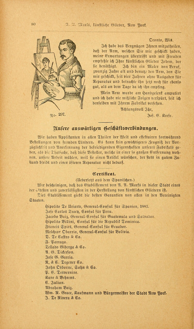 *:j;ar(S, füitftlid)c Ü3lict)cr, 9{ciö '?)orf. Cconto, 2öiS. 3c^ l)aU tia§ Sßergnügen ^l^nen mitsut^eilen, bo^ ber 5trm, tücldien ©ie mir Gff'^i'it Ijaben, meine ©ttüartungen übertrifft unb mit greubcn empfehle id^ Si)re fünftli(f)en ©lieber Scbem, ber fie l)enötf)igt. Si^ bin ein ^Jialer üon SSeruf, gmanjig SQl)re alt unb benul3; ben 5(rm, ben Sie mir gefc^idt, feit öier Sal)rf oljnc ausgaben für Dteparotur unb bctraci)tc i^^n jetjt nod) für cbenfo gut, als an bem Soge ba id) U)n empfing. 5Rein Uxm tüurbe am fjanbgelen! amputirt unb \i) 'i)ahi nie miBüdje i^olg,in uorfpürt, feit \ä) benfelben mit Sl)rem gabrifat öerfef)en. löjinngSODÜ S^r, ^of. g. ßeefe. 2Bir Ijaben Ipplifanten in aßen 2;t)eilen ber Söett unb effettuiren fortft)öt)renb Seftellungen öon fremben ßänbern. 6§ fann fein getnid)tigeve§ ^eugnife ber 35or= 3üglici)fcit un'i) Inerfennung ber befricbigenben @igeni(i)aften unfercS i^abritatS ge-- ben, flla bie SCfjatiadje, baf; biefe 33efteller, ft)eld)e in einer fo großen Entfernung iüoI)=' nen, unferc ?(rbcit H)äl)Ien, ttieil fie einen ^Irtifel inünfdjen, ber ftet§ in gutem Su= ftanb bleibt unb einer öfteren Ü?eparatur nid)t bebarf. Scrtiftcat, (Ueberfeljt au§ bcm ©panifi^cn.) a'Bir befd)einigen, bafe 'üa^ (Stabliffemcnt tion iL 51. 5)lav!§ in biefer ©tabt eine§ ber u'tcften unb gutierlüffigften in ber ^erfteüung üon !ünft(id)en ©liebern ift. Sie§ gtabliffentent giebt bie beften ©arantien üon alten in ben ^Bereinigten ©taaten. ^ipolito 3)e Uriarte, @eneraI:6DnfuI für Spanien, 1883. 3ofe ßarloS SEraci), Sonfut für $eru. Sacobo Saij, ©encral^ßonfut für (Sualemala unb Satuabor. ^ipolito SBillini, ßonful für bie 9?epublif Dominica. Francis ©pie§, ®eneraI=SonfuI für ©cuabor. SO?eld)iDr Dbarrio, ©eneraUßonjuI für SBoliüia. 2). ®e gaftro & go. i^. 5Pürroga. Stellabo (Siberga & So. • ^^. ©. Siderfon. Sofe (S. (Sarcia. . Di. &6. ®egener So. Sot)n CSbornc, <Boi)n & So. g?. g. S)e§üernine. Ä'ane & »e^ren§. g. SuHan. ^■Hbraljam !ßaiä. 2Bm. 3fi. (Srace, Kaufmann unb 58ürgermciftev ber 6tabt 9letD ?)orf. 3. S)e 5Ribera & go.