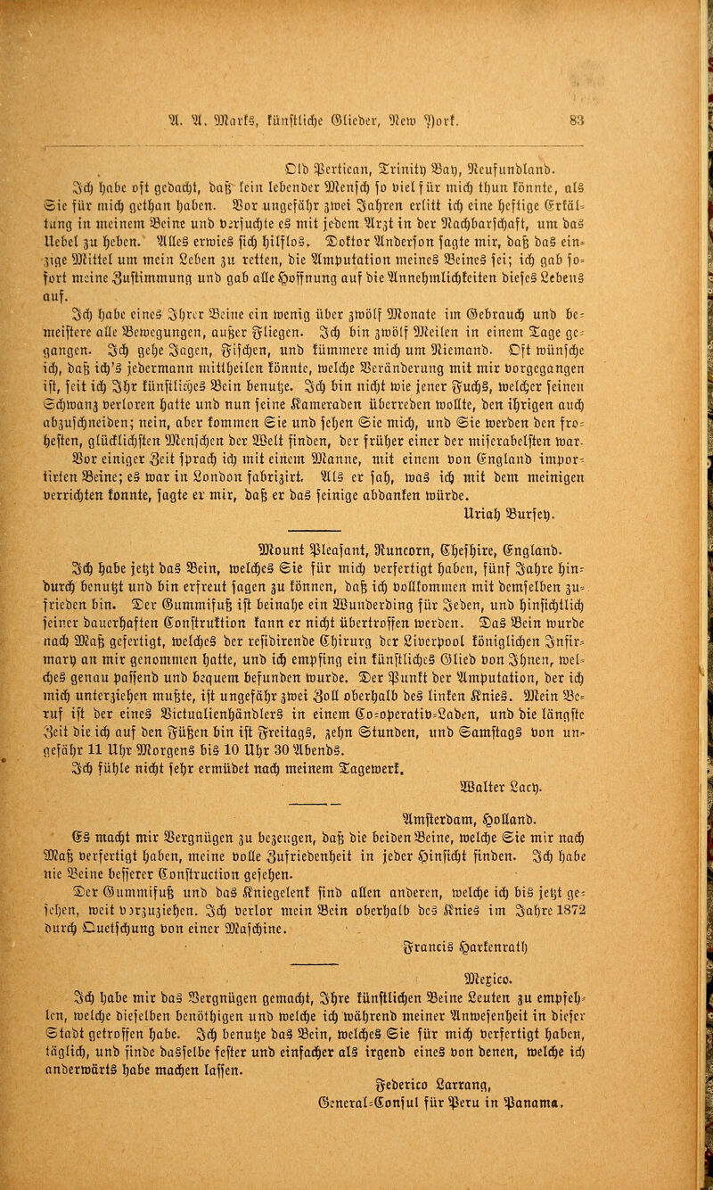 Clb ^Pertican, jErinitt) 33at), 9ieufunblanb. Sd) lE)abe oft gebad)t, baß^ fein lebenber SJicnfc^ fo öielfür tnid) thun !önnte, al§ ©ie für mi(i^ getl^art Ijüben. S5or ungefäl)r jlcei Sat)ren erlitt td) eine l^eftige @r!ä[= tung in meinem 'Seine unb t);rfuä)te e§ mit jebem ^Ir^t in ber 5tad)barfd)aft, um ba§ Uefiel 3u lieben. ^-JlUeS ermieS fid) l)itfIo§. ®o!tor ^Inberfon fagte mir, ha^ ba§ ein= 3ige 93iittel um mein Seben ju retten, bie ^mt)utatiDrt meines 58eine§ jei; id) gab fo» fort meine Suftimmung unb gab oüe Hoffnung auf bie ^nnet)mlid)feiten biefe§ 2eben§ auf. 3d) l)abe eineä 3'^rcr Seine ein menig über ähjölf 5D?onate im ©ebraud^ unb be= meiftere aöe SBctocgungen, ouBer fliegen. 3c^ bin jttiölf SJJeilen in einem %aa,t ge; gangen. S(^ o,d)t Sagen, t^ifdien, unb !ümmere mid) um 5Riemanb. Dft lt)ünfd)e id), i)ü^ xä)'ä jebermann mittfjeilen fönnie, tadä^i Sßeränberung mit mir borgegangen ift, feit iä) S^t lünfilidjeS SBein benu^e. S(^ 6in nid)t toie jener x^uä)S, toeld^er feinen t2d)tt)an3 öwloren i^alte unb nun feine ßameraben Überreben tüoKte, ben irrigen auc^ abjufi^neiben; nein, aber fommen (Sie unb feigen @ie mic^, unb @ie toerben ben fro= heften, glüdli^ften 5}ienfd)ett ber Söelt finben, ber frü'E)er einer ber miferabelften ttar. SSor einiger Seit fprac^ id; mit einem 9Jianne, mit einem bon ©nglanb impor- tirien Seine; e§ toar in Sonbon fübri^irt, ^Äl§ er fa^, ma» iä) mit bem meinigen üerric^ten !onnte, fagte er mir, bafe er ba§ fetnige abbanfen irürbe. Uria^ SSurfet). SJiount 5ßleafant, 9iuttcorn, @;^ef:^ire, ®nglanb. Sd^ ^aii je^t ba§ 58ein, toelc^eS ©ie für mic^ berfertigt f)aben, fünf Satire f)in- burd^ benu^t unb bin erfreut fagen 3U fönnen, ba^ iä) boHIommen mit bemfelben 3u=. trieben bin. ®er ©ummifufe i^ beinal)e ein Sßunberbing für Set>en, unb I)infiä)tlid) feiner bauer'^aften (Jonftruftion fann er nid^t übertreffen ttierben. S)a§ 33etn mürbe nacö SRa^ gefertigt, metcf)e§ ber refibirenbe 6t)irurg ber Siöerpool !öniglt(^en Snfir= mar^ an mir genommen l)atte, unb id^ empfing ein fünftüc^eS ©lieb bon 3i)nen, toe(- d)e§ genau )3affenb unb bequem befunben tourbe. S)er 5ßun!t ber ^Ämputotion, ber id) mic^ unterstellen mufete, ift ungefähr ätnei ^oE oberi^alb be§ linlen Äme§. SlJiein S3c= ruf ift ber eine§ SSictualien!öänbIer§ in einem (i;o=operatiü=Saben, unb bie längftc Seit bie id^ auf ben f^üfeen bin ift greitogS, set)n ©tunben, unb ©amftag§ bon un- gefät)r 11 Ut)r 9Jforgen§ bi§ 10 U^r 30 ibenb§. Sd^ fül)lc nic^t fet)r ermübet nad^ meinem S^agemer!, aBalter 2ac^. ?lmfierbam, §oHanb. S§ mad^t mir SSergnügen gu beseugen, ha^ bie beiben Seine, meldtje ©ie mir nad) 5Ka^ öerfertigt ^aben, meine bolle 3ufriebettt)eit in jeber ^infic^t finben. Sd^ Ijabe nie Seine befferer ©onftruction gefe^en. S)er@ummifu§ unb ba§ ^niegelenf finb aßen anberen, meldte i(^ bis |e^t ge= icl)cn, loeit ünjujiefien. S(^ berlor mein Sein oberhalb beS ft'nieS im Sa'^re 1872 bur^ Cluctfdf)ung bon einer SOJafdiine, •granciS ^artenratl) SDZejico. Sd) l;abe mir baS JSergnügen gemad^t, SI)re fünftli(|en Seine Seuten ju empfel)-- len, welche biefelben benötbigen unb weld)e id^ t»äf)renb meiner ^Änmefen'^eit in biefcr ©tobt getroffen f)abe. Sd^ benu^e baS Sein, tneld^eS ©ie für mi(^ berfertigt lf)aben, tägli(%, unb finbc baSfelbe fefter unb einfad^cr als trgenb eineS öon benen, todäji id) onbertDörtS I)abe mad^en laffen. geberico Satrang, ©eneraI=Sonful für ^eru in Manama,