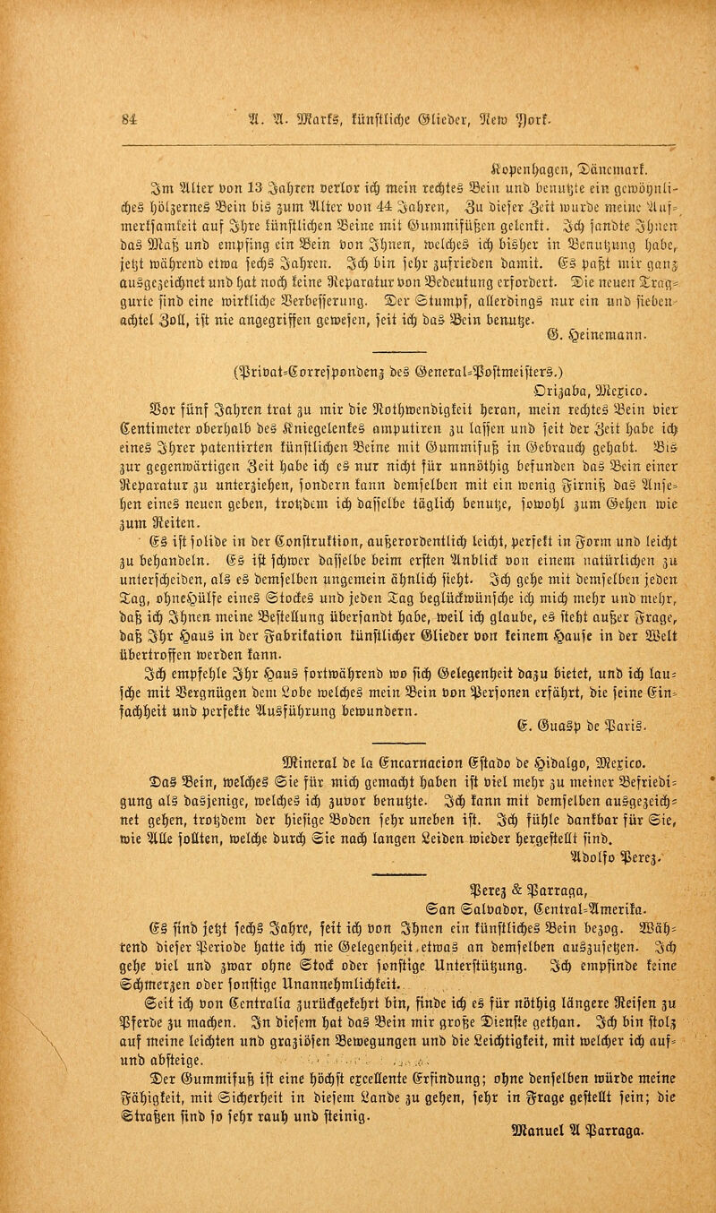 U ^. m. matU, !ünftlid)e ©lieber, 3im ^orf- Ä'open^agcn, Xäncmarf. Sm 5tüer Don 13 ^af)ren oerlor icö tnein ted^teS Sein unb I)cnut]te ein gcmötjiili- il)e§ f)ö(äerneä 58ein bi§ gitm ^illter bort 44 So&^ert, 3 biefer Si-'ü würbe meiiu- '■Jluf=, merffamfeit auf ^Ijre lünftUi^eii SBeine mit ©ummifüBen gelenü. ^d) janbte lljljüetT bo§ Wa^ irnb empfing ein ^ein öon Slpen, JDeId)eä id) bistjer in ^Benuljisng Ijabc,. ieljt Jüä^renb etwa jeii)§ Sal)xen. ^cl) bin \d)x gufrieben bamit. (S» pa^t mir ganj ausgejeic^net «nb I)at nod) leine 9te:paratur Uon 58ebeutung crfoibert. ®ie neuen Strag* gurte finb eine mirflid)e SSeibefferung. ®er ©tumpfi oßerbingä nur ein «nb fieben adjtel QoH, ift nie angegriffen getpefen, feit iä) baS SBcin benu^e. @. §einemann. (^priöat'Sorrefponbenj be§ ©eneral=^oftnieifter§.) Dri^aba, DJieEico. $ßor fünf Sal)ren trot gu mir bie 3totI)tt)enbigleit :^eran, mein rec^leä ^43ein üier ßentimetet obert)alb be§ Ä'niegelenfeS umputiren ju laffen unb feit ber Seit |abe ict^ eines Sf)rer patentirten fünftlicf)en 58eine mit ©ummifu^ in ©ebraud) get)abt. Siä gur gegentuärtigen Seit I;abe id| e§ nur nic^t für unnött)ig befunben ba§ Sein einer 3leparatur ju unterjiefien, fonbern fann bemfelben mit ein »enig öirniß bQ§ ?lnfe» ^en eines neuen geben, trotibem \ä) baffelbe täglid) benutje, fotool)t jum ©el)en wie 3um Gleiten. ■ @§ ift folibe in ber ßonftruftion, auBerorbentlidr leidet, perfeft in gorm unb leitet gu bef)anbeln. @§ ift fc^tter baffetbe beim erften ^-Jlnblid öon einem natürlidjen ju unlerfd)eiben, al§ e§ bemfelben ungemein äl)nli(^ fieljt- S(^ ge^e mit bemfelben jeben SEag, ol)ne§üIfe eine§ @iode§ unb jeben Sag beglü(!n)ünfd)e id; miä) met)r unb mel)r, ba^ iä) ^ijnm meine SBefteltung überfanbt l^abe, tüeil id) glaube, e§ ftebt au^er Srage, bafe Sl)t §au§ in ber gabrifation !ünftU(|er ©lieber üo« feinem §aufe in ber Sßelt übertroffen toerben lonn. S(§ empfel)le S^r ^aa^ fortwäfirenb ioo fid) ©ekgenljeit baju bietet, unb xä) lau= fd)e mit SSergnügen bem Sobe welches mein SBein tion ^jjerfonen erfährt, bie feine @in=- fac^^eit wnb perfeüe ^ÄuSfü^rung betuunbetn. e. @ua§p be 55ari§. SÄineral be la ©ncarnocion @ftabo be §ibalgo, 3Rejico. 2)o§ Sein, loelc^eS ©ie für mid) gema(^t Ijaben ift biel melir gu meiner Sefriebi= gung als ba§jenige, tDeld^el id) ^uüor benu^te. ^ä) lann mit bemfelben auSgejeid)« net gelten, tro^bem ber l)iefige 33oben febr uneben ift. Sd) füljle bonfbar für ©ie, toie %Ui füllten, ttielc^e burd) ©ie no(^ langen Seiben lieber fiergefteßt finb. ^Äbolfo ^erej. ^creg & ^arraga, ©on ©alöabor, @entral=?lmerifo. e§ finb je^t fe(^§ Saf)«, fett id) öon Sinnen ein fünftlid^eS Sein be^og. 2öä^- tenb biefer ^eriobe l)atte id^ nie ®elegenf)eit.etwas an bemfelben auäjufe^en. Sd? ge^e öiel unb äwar obne ©tod ober fonftige Unterftü^ung. Sc^ empfinbe feine ©dimetäen ober fonftige Unannel^mlic^feit, ©eii \ä) öon gentralio gurüdgefebrt bin, finbe ic^ e§ für nöttjig längere Steifen ju ^ferbe ju mad)en. Sn biefem !^at ba§ Sein mir große ©ienfte getban. ^d» bin ftolj auf meine leid)tett unb grojiöfen Setoegungen unb bie 2eid^tig!eit, mit »eld^er ic^ auf^ unb abfteige. - . .■ .... ,a . 2)er ©ummifu^ ift eine pc^ft ejceHente grfinbung; oljne benfelben ttürbe meine fjä'^igfeit, mit @idöcrf)eit in biefem iJanbe ^u get)en, fel)r in f^roge gefteHt fein; bie ©ira|en finb fo fe^r raul) unb fteinig. SRonuel ?l ^arraga.