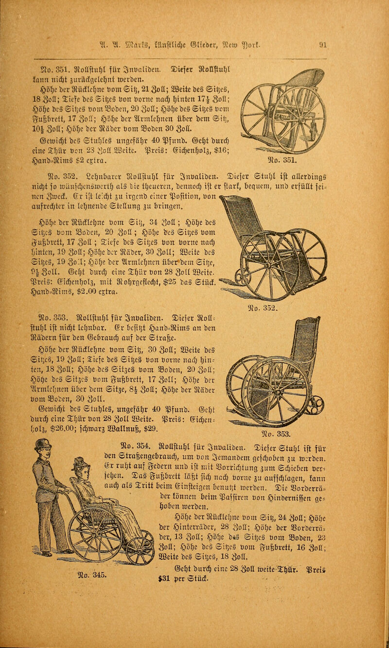 Sto. 351. 3Ioflftuf)t für Snüßüben. 2)iefer 9ioQftuI)I fnnii nidjt 3urilcfijelef)nt loerben. ^■öl)i ber 3tüc!tcr)nc tom 6il3,21 Soü; SSeite be§ ©i^e§, 18 SoU; Sticfe bcS Sil3c§ Don Dorne mä) lf)inten 17-^ Soö; Sß^t bc§©iljc§ toDmS3oben,20goa; §öl)e be§ ©ttjeS Dem B'ufefirctt, 17 So«; .<Qöf)e ber ^rmle^nen über betn «Sit], 10| Soü; .<gö^e ber IRäber Dom 93oben 30 QoU. (Bc\ü\ä)i bc§ StuIjIeS ungeföl)r 40 ^fiinb. ®e!)t burd) eine JIjür Den 23 :Sßü SScitc. ^rei§: eicf)en'f)ol3, $16; Öanb=SRim§ $2 ejtra. 5fio. 351. Tio. 352. !Jlo. 352. 2el;nbarcr SioEftuI)! für ^nDaliben. SDiefer ©tul)l ift aaerbinß§ nid)t fo n3üni(^cnsiucrtf; al§ bie treueren, bennocf) ift er ftarf, tiequem, unb erfüllt fei= nen Si^'o^ä. ©r ift Ie'(^t gu irgcnb einer ^ßofition, Don aufreddter in lel)nenbe Stellung 3U bringen. §öl;e bev 3iüälel;ne Dom ©ilj, 34 Sott ; §öt)e be§ @it]c§ Dom Soben, 20 ^ott ; §öl)e be» ©i^e§ Dom gu^brett, 17 Sott ; ^'efe i>c§ ©itjeS Don Dorne nad) I)inten, 19 Sott; S^öf^c ber 3Jäber, 30 Soll; «ffieite be§ 3itje§, 19 3o-l; Syöfjs ber ?lrmtel)nen über bem ©itje, ^SolL ®tf)t burc^ eine Sliür Don 28 Soll SBeite. SBrei§: ©ic^en^ols, mit 3iD^rgefIe(i)t, $25 ba§ ©tue!. §anb=8f{tm§, $2.00 ejtra. 5rco. 853. mollftup für SnDaliben. ®iefer 9ioa= jtul)l ift nid^t Iel)nbar. ®r bcfiljt §Qnb=3iim§ an ben 3läbern für ben ©ebrauc^ auf ber ©tra^e. §ö^e ber 3tüc!Ief)ne Dom ©t^, 30 Sott; SBeite be§ ©il]c§, 19 Sott; 3;icfe be§ ©i^eS Don Dorne nad) l)in= ien, ISSott; ^ölje bc§ ©itseS Dom 58oben, 20 Sott; §ö^e bc§ ©itjcS Dom guPrett, 17 3011; ^öl)t ber ^Irmleljnen über bem ©it^e, 8^ Sott; §öl)e ber 3täber Dom aSoben, 30 Soll. @etüi(^t bc§ ©tul)le§, ungefäl)r 40 ^ßfunb. &d)t burcl eine Sljür Don 28 Soll SSeite. 5ßret§: ©id^en^ [;ol3, $26.00; \ä)mxi Söallnui $29. VlO. ooo. 5Jio. 354. giottftu^l für ^nDuUben. S)iefer ©tuf;l ift für ben ©tra^engebroucf), um Don Semanbem gefct)oben 3u tocrben. gr rul)t auf gebern unb ift mit «orri(J)tung ^um ©d)teben Der^ ^et)en. £a§ guprett läfet fiif) nac^ Dorne gu auffcl)(agen, !ann auc^ ol§ Sritt beim (äinfteigen benutzt merben. ®ie SSorberrö. ber !önnen beim ^ßaffircn Don ^inbemiffen ge= i^obcn toerben. ^öf)e ber 8tüiJteI)ne Dom @i^, 24 Sott; §öl;e ber ^interräber, 28 Sott; §öl)e ber 9Sorberrä= ber, 13 Sott; §ö!)e huS @i^e§ Dom Soben, 2.3 Sott; §D^e be§ ©iljeS Dom fyufebrett, 16 Sott; Sßette be§ ©ilje§, 18 Sott. ®et)t tiuxä) eine 28 Sott feeite-t:^ür. $rei§ $31 per ©tüdf. 3la. 345.