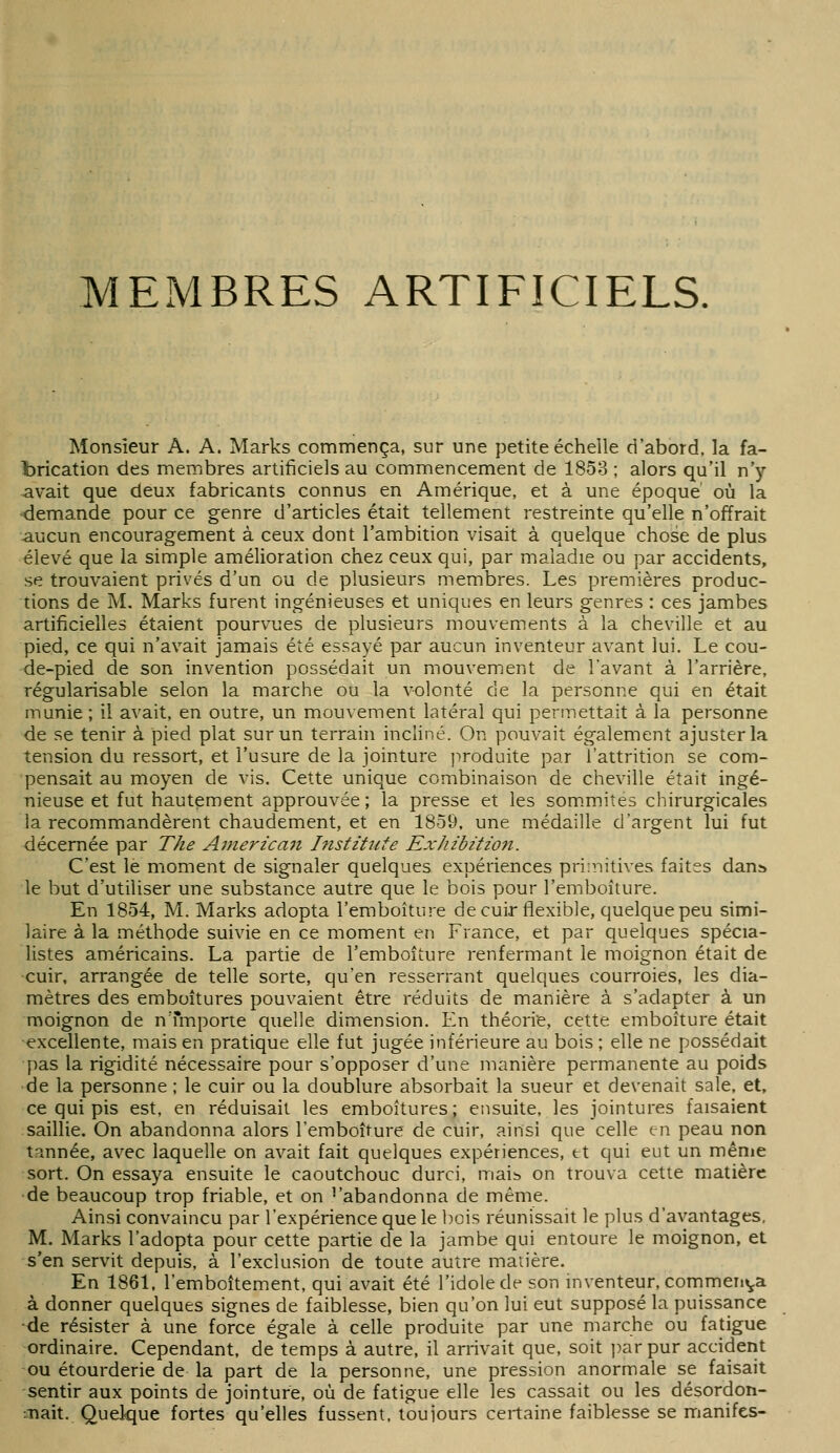 Monsieur A. A. Marks commença, sur une petite échelle d'abord, la fa- brication des membres artificiels au commencement de 1858 ; alors qu'il n'y avait que deux fabricants connus en Amérique, et à une époque' où la demande pour ce genre d'articles était tellement restreinte qu'elle n'offrait aucun encouragement à ceux dont l'ambition visait à quelque chose de plus élevé que la simple amélioration chez ceux qui, par maladie ou par accidents, se trouvaient privés d'un ou de plusieurs membres. Les premières produc- tions de M. Marks furent ingénieuses et uniques en leurs genres : ces jambes artificielles étaient pourvues de plusieurs mouvements à la cheville et au pied, ce qui n'avait jamais été essayé par aucun inventeur avant lui. Le cou- de-pied de son invention possédait un mouvement de l'avant à l'arrière, régularisable selon la marche ou la volonté de la personne qui en était munie; il avait, en outre, un mouvement latéral qui permettait à la personne de se tenir à pied plat sur un terrain incliné. On pouvait également ajuster la tension du ressort, et l'usure de la jointure produite par l'attrition se com- pensait au moyen de vis. Cette unique combinaison de cheville était ingé- nieuse et fut hautement approuvée; la presse et les som.mites chirurgicales la recommandèrent chaudement, et en 1850, une médaille d'argent lui fut décernée par The Ainericaii Institîite Ex/izbitzon. C'est le moment de signaler quelques expériences pri;nitives faites dans le but d'utiliser une substance autre que le bois pour l'emboiture. En 1854, M. Marks adopta l'emboiture decuir flexible, quelque peu simi- laire à la méthode suivie en ce moment en France, et par quelques spécia- listes américains. La partie de l'emboiLure renfermant le moignon était de cuir, arrangée de telle sorte, qu'en resserrant quelques courroies, les dia- mètres des emboîtures pouvaient être réduits de manière à s'adapter à un moignon de n'fmporte quelle dimension. En théorie, cette emboîture était excellente, mais en pratique elle fut jugée inférieure au bois ; elle ne possédait pas la rigidité nécessaire pour s'opposer d'une manière permanente au poids de la personne ; le cuir ou la doublure absorbait la sueur et devenait sale, et, ce qui pis est, en réduisait les emboîtures; ensuite, les jointures faisaient saillie. On abandonna alors l'emboiture de cuir, ainsi que celle en peau non tmnée, avec laquelle on avait fait quelques expériences, et qui eut un mênie sort. On essaya ensuite le caoutchouc durci, maib on trouva cette matière •de beaucoup trop friable, et on -'abandonna de même. Ainsi convaincu par l'expérience que le bois réunissait le plus d'avantages, M. Marks l'adopta pour cette partie de la jambe qui entoure le moignon, et s'en servit depuis, à l'exclusion de toute autre maiière. En 1861, l'emboîtement, qui avait été l'idole de son inventeur, commeii»ja à donner quelques signes de faiblesse, bien qu'on lui eut supposé la puissance -de résister à une force égale à celle produite par une marche ou fatigue ordinaire. Cependant, de temps à autre, il arrivait que, soit par pur accident ou étourderie de la part de la personne, une pression anormale se faisait sentir aux points de jointure, où de fatigue elle les cassait ou les désordon- •Jiait. Quelque fortes qu'elles fussent, toujours certaine faiblesse se manifes-