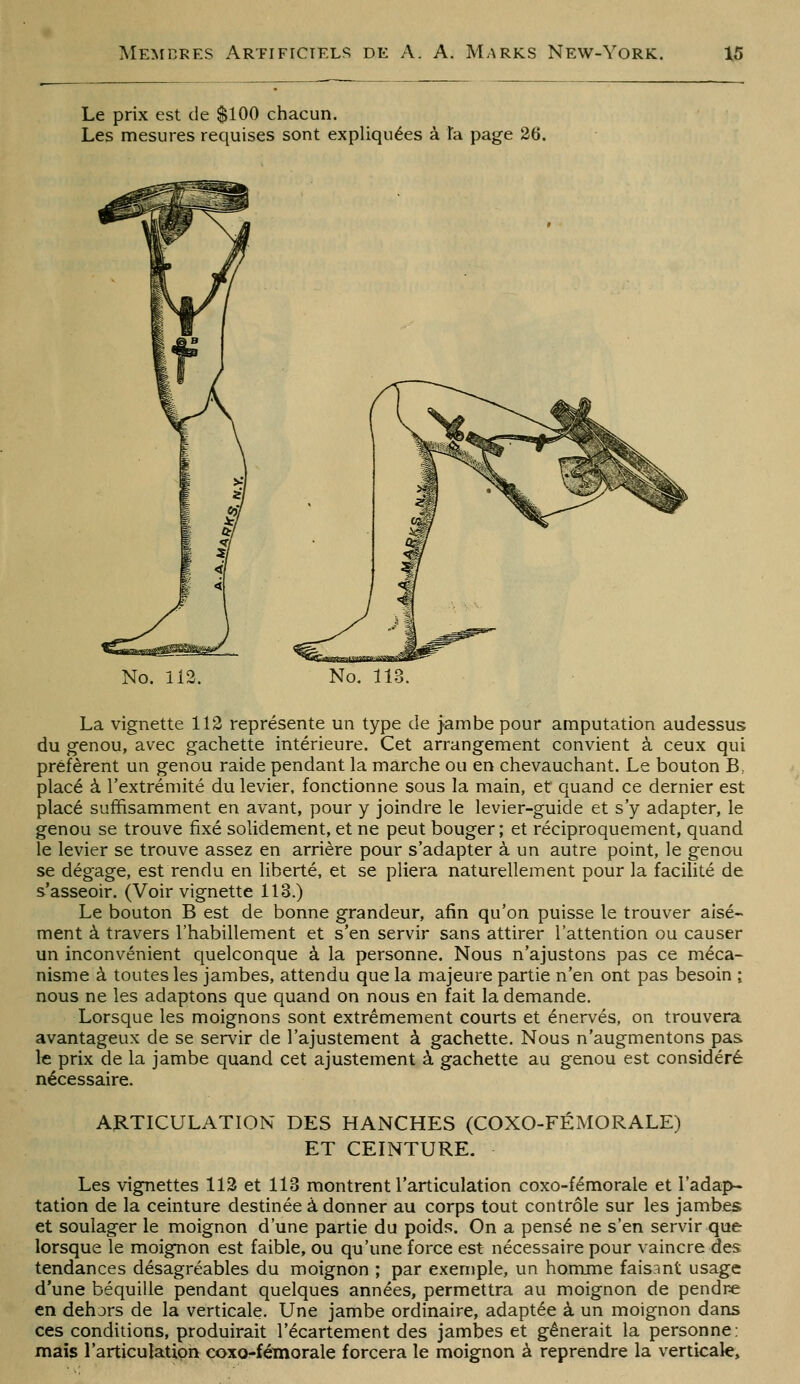 Le prix est de $100 chacun. Les mesures requises sont expliquées à Ta page 26. No. 112. No. 113. La vignette 112 représente un type de jambe pour amputation audessus du genou, avec gâchette intérieure. Cet arrangement convient à ceux qui préfèrent un genou raide pendant la marche ou en chevauchant. Le bouton B, placé à l'extrémité du levier, fonctionne sous la main, et quand ce dernier est placé suffisamment en avant, pour y joindre le levier-guide et s'y adapter, le genou se trouve fixé solidement, et ne peut bouger; et réciproquement, quand le levier se trouve assez en arrière pour s'adapter à un autre point, le genou se dégage, est rendu en liberté, et se pliera naturellement pour la facilité de s'asseoir. (Voir vignette 113.) Le bouton B est de bonne grandeur, afin qu'on puisse le trouver aisé- ment à travers l'habillement et s'en servir sans attirer l'attention ou causer un inconvénient quelconque à la personne. Nous n'ajustons pas ce méca- nisme à toutes les jambes, attendu que la majeure partie n'en ont pas besoin ; nous ne les adaptons que quand on nous en fait la demande. Lorsque les moignons sont extrêmement courts et énervés, on trouvera avantageux de se servir de l'ajustement à gâchette. Nous n'augmentons pas le prix de la jambe quand cet ajustement à gâchette au genou est considéré nécessaire. ARTICULATION DES HANCHES (COXO-FÉMORALE) ET CEINTURE. Les vignettes 112 et 113 montrent l'articulation coxo-fémorale et l'adap- tation de la ceinture destinée à donner au corps tout contrôle sur les jambes et soulager le moignon d'une partie du poids. On a pensé ne s'en servir que lorsque le moignon est faible, ou qu'une force est nécessaire pour vaincre des tendances désagréables du moignon ; par exemple, un homme faisant usage d'une béquille pendant quelques années, permettra au moignon de pendre en dehors de la verticale. Une jambe ordinaire, adaptée à un moignon dans ces conditions, produirait l'écartement des jambes et gênerait la personne; mais l'articulation coxo-fémorale forcera le moignon à reprendre la verticale.