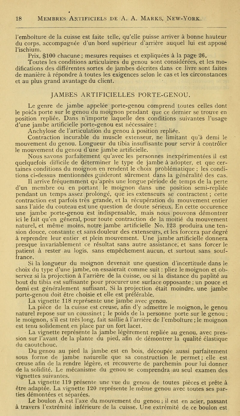 l'emboiture de la cuisse est faite telle, qu'elle puisse arriver à bonne hauteur du corps, accompagnée d'un bord supérieur d'arrière auquel lui est apposé l'ischium. Prix, $100 chacune; mesures requises et expliquées à la page 36. Toutes les conditions articulaires du genou sont considérées, et les mo- difications des différentes sortes de jambes décrites dans ce livre sont faites de manière à répondre à toutes les exigences selon le cas et les circonstances et au plus grand avantage du client. ■ JAMBES ARTIFICIELLES PORTE-GENOU. Le genre de jambe appelée porte-genou comprend toutes celles dont le poids porte sur le genou du moignon pendant que ce dernier se trouve en position repliée. Dans n'importe laquelle des conditions suivantes l'usage d'une jambe artificielle porte-genou est nécessaire : Anchylose de l'articulation du genou à position repliée. Contraction incurable du muscle extenseur, ne limitant qu'à demi le mouvement du genou. Longueur du tibia insuffisante pour servir à contrôler le mouvement du genou d'une jambe artificielle. Nous savons parfaitement qu'avec les personnes inexpérimentées il est quelquefois difficile de déterminer le type de jambe à adopter, et que cer- taines conditions du moignon en rendent le choix problématique ; les condi- tions ci-dessus mentionnées guideront sûrement dans la généralité des cas. Il arrive fréquemment qu'après une longue période de temps de la perte d'un membre ou en portant le moignon dans une position semi-repliée pendant un temps assez prolongé, que îes extenseurs se contractent ; cette contraction est parfois très grande, et la récupération du mouvement entier sans l'aide du couteau est une question de doute sérieux. En cette occurence une jambe porte-genou est indispensable, mais nous pouvons démontrer ici le fait qu'en général, pour toute contraction de la moitié du mouvement naturel, et même moins, notre jambe artificielle No. 123 produira une ten- sion douce, constante et sans douleur des extenseurs, et les forcera par degré à reprendre leur entier et plein mouvement. Une jambe artificielle donnera presque invariablement ce résultat sans autre assistance; et sans forcer le patient à rester au logis, sans empêchement aucun, et surtout sans souf- france. Si la longueur du moignon devenait une question d'incertitude dans le choix du type d'une jambe, on essaierait comme suit : pliez le moignon et ob- servez si la projection à l'arrière de la cuisse, ou si la distance du papiité au bout du tibia est suffisante pour procurer une surface opposante ; un pouce et demi est généralement suffisant. Si la projection était moindre, une jambe porte-genou doit être choisie et elle est préférable. La vignette 118 représente une jambe avec genou. La pièce de la cuisse est creuse, afin d'y admettre le moignon, le genou naturel repose sur un coussinet ; le poids de la personne porte sur le genou ; le moignon, s'il est très long, fait saillie à l'arrière de l'emboiture ; le moignon est tenu solidement en place par un fort lacet. • La vignette représente la jambe légèrement repliée au genou, avec pres- sion sur l'avant de la plante du pied, afin de démontrer la qualité élastique du caoutchouc. Du genou au pied la jambe est en bois, découpée aussi parfaitement sous forme de jambe naturelle que sa construction le permet ; elle est creuse afin de la rendre légère, et recouverte de parchemin pour lui donner de la solidité. Le mécanisme du genou se comprendra au seul examen des vignettes suivantes. La vignette 119 présente une vue du genou de toutes pièces et prête à être adaptée. La vignette 120 représente le même genou avec toutes ses par- ties démontées et séparées. Le boulon A est l'axe du mouvement du genou ; il est en acier, passant à travers l'extrémité inférieure de la cuisse. Une extrémité de ce boulon est