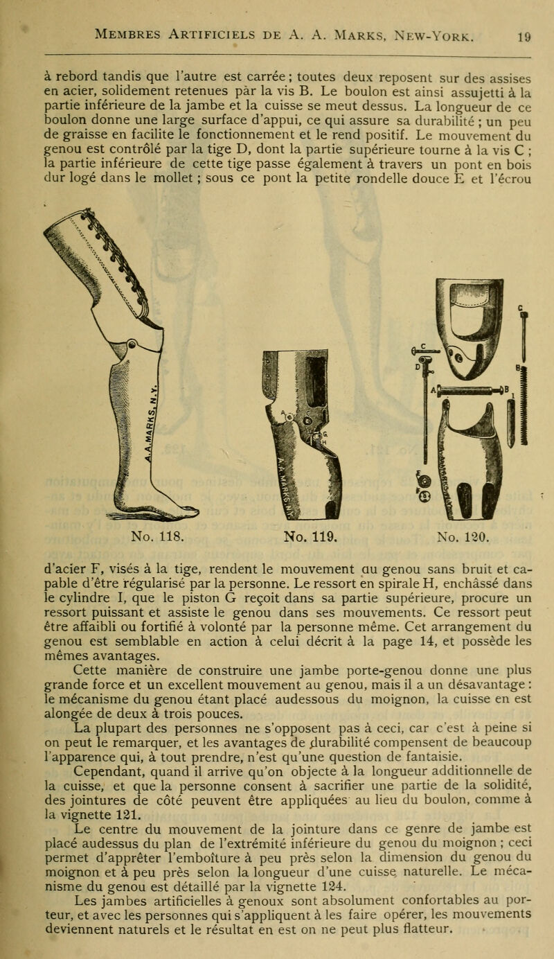 à rebord tandis que l'autre est carrée ; toutes deux reposent sur des assises en acier, solidement retenues par la vis B. Le boulon est ainsi assujetti à la partie inférieure de la jambe et la cuisse se meut dessus. La longueur de ce boulon donne une large surface d'appui, ce qui assure sa durabilité ; un peu de graisse en facilite le fonctionnement et le rend positif. Le mouvement du genou est contrôlé par la tige D, dont la partie supérieure tourne à la vis C ; la partie inférieure de cette tige passe également à travers un pont en bois dur logé dans le mollet ; sous ce pont la petite rondelle douce E et i'écrou No. 118. No. 119. No. 120. d'acier F, visés à la tige, rendent le mouvement au genou sans bruit et ca- pable d'être régularisé par la personne. Le ressort en spirale H, enchâssé dans le cylindre I, que le piston G reçoit dans sa partie supérieure, procure un ressort puissant et assiste le genou dans ses mouvements. Ce ressort peut être affaibli ou fortifié à volonté par la personne même. Cet arrangement du genou est semblable en action à celui décrit à la page 14, et possède les mêmes avantages. Cette manière de construire une jambe porte-genou donne une plus grande force et un excellent mouvement au genou, mais il a un désavantage : le mécanisme du genou étant placé audessous du moignon, la cuisse en est alongée de deux à trois pouces. La plupart des personnes ne s'opposent pas à ceci, car c'est à peine si on peut le remarquer, et les avantages de ^urabilité compensent de beaucoup l'apparence qui, à tout prendre, n'est qu'une question de fantaisie. Cependant, quand il arrive qu'on objecte à la longueur additionnelle de la cuisse, et que la personne consent à sacrifier une partie de la solidité, des jointures de côté peuvent être appliquées au lieu du boulon, comme à la vignette 121. Le centre du mouvement de la jointure dans ce genre de jambe est placé audessus du plan de l'extrémité inférieure du genou du moignon ; ceci permet d'apprêter l'emboîture à peu près selon la dimension du genou du moignon et à peu près selon la longueur d'une cuisse naturelle. Le méca- nisme du genou est détaillé par la vignette 124. Les jambes artificielles à genoux sont absolument confortables au por- teur, et av^ec les personnes qui s'appliquent à les faire opérer, les mouvements deviennent naturels et le résultat en est on ne peut plus flatteur.