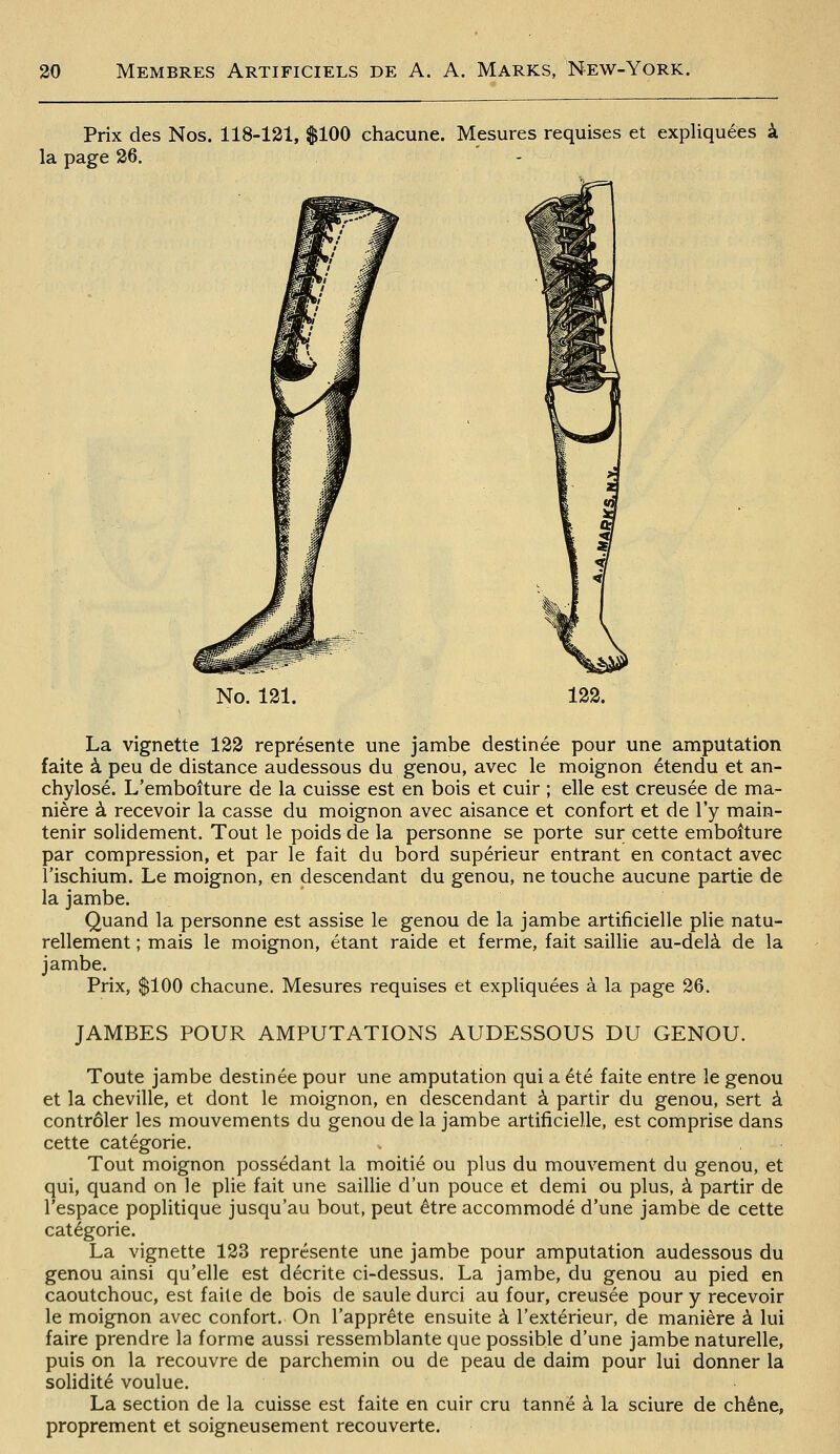 Prix des Nos. 118-131, $100 chacune. Mesures requises et expliquées à la page 26. - |Jv,j^ No. 121. 122. La vignette 122 représente une jambe destinée pour une amputation faite à peu de distance audessous du genou, avec le moignon étendu et an- chylosé. L'emboîture de la cuisse est en bois et cuir ; elle est creusée de ma- nière à recevoir la casse du moignon avec aisance et confort et de l'y main- tenir solidement. Tout le poids de la personne se porte sur cette emboîture par compression, et par le fait du bord supérieur entrant en contact avec l'ischium. Le moignon, en descendant du genou, ne touche aucune partie de la jambe. Quand la personne est assise le genou de la jambe artificielle plie natu- rellement ; mais le moignon, étant raide et ferme, fait saillie au-delà de la jambe. Prix, $100 chacune. Mesures requises et expliquées à la page 26. JAMBES POUR AMPUTATIONS AUDESSOUS DU GENOU. Toute jambe destinée pour une amputation qui a été faite entre le genou et la cheville, et dont le moignon, en descendant à partir du genou, sert à contrôler les mouvements du genou de la jambe artificielle, est comprise dans cette catégorie. Tout moignon possédant la moitié ou plus du mouvement du genou, et qui, quand on le plie fait une saiUie d'un pouce et demi ou plus, à partir de l'espace poplitique jusqu'au bout, peut être accommodé d'une jambe de cette catégorie. La vignette 123 représente une jambe pour amputation audessous du genou ainsi qu'elle est décrite ci-dessus. La jambe, du genou au pied en caoutchouc, est faite de bois de saule durci au four, creusée pour y recevoir le moignon avec confort. On l'apprête ensuite à l'extérieur, de manière à lui faire prendre la forme aussi ressemblante que possible d'une jambe naturelle, puis on la recouvre de parchemin ou de peau de daim pour lui donner la solidité voulue. La section de la cuisse est faite en cuir cru tanné à la sciure de chêne, proprement et soigneusement recouverte.