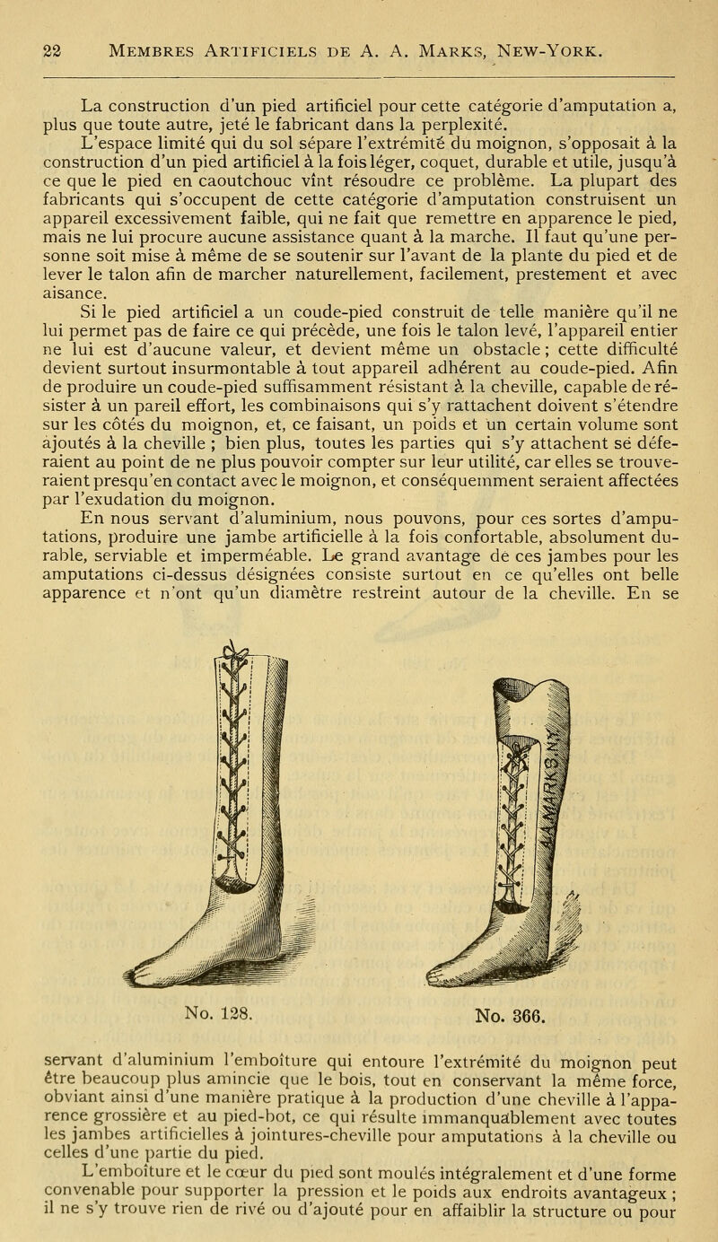 La construction d'un pied artificiel pour cette catégorie d'amputation a, plus que toute autre, jeté le fabricant dans la perplexité. L'espace limité qui du sol sépare l'extrémité du moignon, s'opposait à la construction d'un pied artificiel à la fois léger, coquet, durable et utile, jusqu'à ce que le pied en caoutchouc vînt résoudre ce problème. La plupart des fabricants qui s'occupent de cette catégorie d'amputation construisent un appareil excessivement faible, qui ne fait que remettre en apparence le pied, mais ne lui procure aucune assistance quant à la marche. Il faut qu'une per- sonne soit mise à même de se soutenir sur l'avant de la plante du pied et de lever le talon afin de marcher naturellement, facilement, prestement et avec aisance. Si le pied artificiel a un coude-pied construit de telle manière qu'il ne lui permet pas de faire ce qui précède, une fois le talon levé, l'appareil entier ne lui est d'aucune valeur, et devient même un obstacle ; cette difficulté devient surtout insurmontable à tout appareil adhérent au coude-pied. Afin de produire un coude-pied suffisamment résistant à la cheville, capable de ré- sister à un pareil effort, les combinaisons qui s'y rattachent doivent s'étendre sur les côtés du moignon, et, ce faisant, un poids et un certain volume sont ajoutés à la cheville ; bien plus, toutes les parties qui s'y attachent se défe- raient au point de ne plus pouvoir compter sur leur utilité, car elles se trouve- raient presqu'en contact avec le moignon, et conséquemment seraient affectées par l'exudation du moignon. En nous servant d'aluminium, nous pouvons, pour ces sortes d'ampu- tations, produire une jambe artificielle à la fois confortable, absolument du- rable, serviable et imperméable. Le grand avantage dé ces jambes pour les amputations ci-dessus désignées consiste surtout en ce qu'elles ont belle apparence et n'ont qu'un diamètre restreint autour de la cheville. En se No. 128. No. 366. servant d'aluminium l'emboîture qui entoure l'extrémité du moignon peut être beaucoup plus amincie que le bois, tout en conservant la même force, obviant ainsi d'une manière pratique à la production d'une cheville à l'appa- rence grossière et au pied-bot, ce qui résulte immanquablement avec toutes les jambes artificielles à jointures-cheville pour amputations à la cheville ou celles d'une partie du pied. L'emboîture et le cœur du pied sont moulés intégralement et d'une forme convenable pour supporter la pression et le poids aux endroits avantageux ; il ne s'y trouve rien de rivé ou d'ajouté pour en affaiblir la structure ou pour