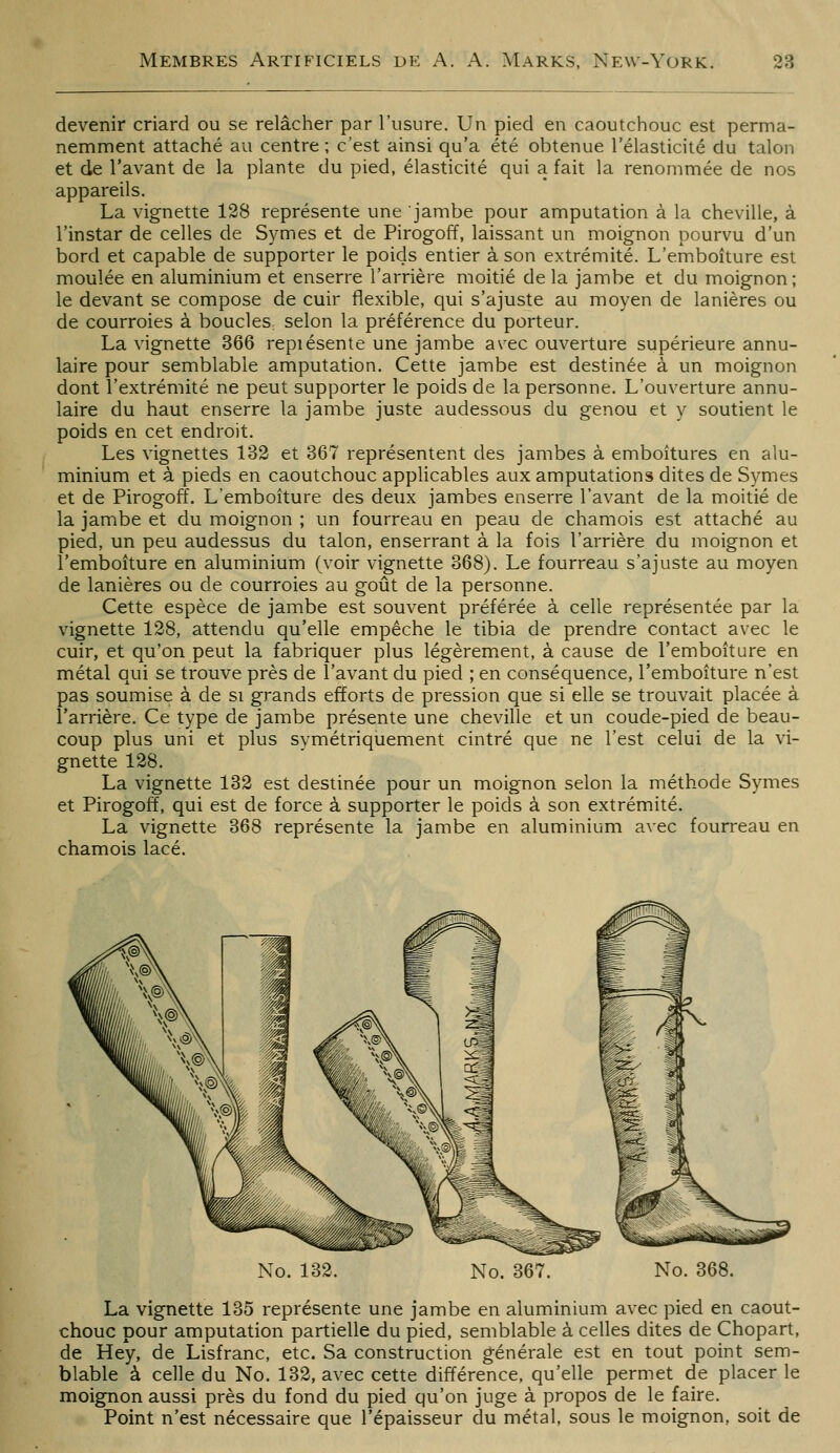 devenir criard ou se relâcher par l'usure. Un pied en caoutchouc est perma- nemment attaché au centre ; c'est ainsi qu'a été obtenue l'élasticité du talon et de l'avant de la plante du pied, élasticité qui a fait la renommée de nos appareils. La vignette 128 représente une jambe pour amputation à la cheville, à l'instar de celles de Symes et de Pirogoff, laissant un moignon pourvu d'un bord et capable de supporter le poids entier à son extrémité. L'emboîture est moulée en aluminium et enserre l'arrière moitié de la jambe et du moignon; le devant se compose de cuir flexible, qui s'ajuste au moyen de lanières ou de courroies à boucles selon la préférence du porteur. La vignette 366 repiésente une jambe avec ouverture supérieure annu- laire pour semblable amputation. Cette jambe est destinée à un moignon dont l'extrémité ne peut supporter le poids de la personne. L'ouverture annu- laire du haut enserre la jambe juste audessous du genou et y soutient le poids en cet endroit. Les vignettes 132 et 367 représentent des jambes à emboîtures en alu- minium et à pieds en caoutchouc applicables aux amputations dites de Symes et de Pirogoff. L'emboîture des deux jambes enserre l'avant de la moitié de la jambe et du moignon ; un fourreau en peau de chamois est attaché au pied, un peu audessus du talon, enserrant à la fois l'arrière du moignon et l'emboîture en aluminium (voir vignette 368). Le fourreau s'ajuste au moyen de lanières ou de courroies au goût de la personne. Cette espèce de jambe est souvent préférée à celle représentée par la vignette 128, attendu qu'elle empêche le tibia de prendre contact avec le cuir, et qu'on peut la fabriquer plus légèrement, à cause de l'emboîture en métal qui se trouve près de l'avant du pied ; en conséquence, l'emboîture n'est pas soumise à de si grands efforts de pression que si elle se trouvait placée à l'arrière. Ce type de jambe présente une cheville et un coude-pied de beau- coup plus uni et plus symétriquement cintré que ne l'est celui de la vi- gnette 128. La vignette 132 est destinée pour un moignon selon la méthode Symes et Pirogoff, qui est de force à supporter le poids à son extrémité. La vignette 368 représente la jambe en aluminium avec fourreau en chamois lacé. No. 132. No. 367. No. 368. La vignette 135 représente une jambe en aluminium avec pied en caout- chouc pour amputation partielle du pied, semblable à celles dites de Chopart, de Hey, de Lisfranc, etc. Sa construction générale est en tout point sem- blable à celle du No. 132, avec cette différence, qu'elle permet de placer le moignon aussi près du fond du pied qu'on juge à propos de le faire. Point n'est nécessaire que l'épaisseur du métal, sous le moignon, soit de