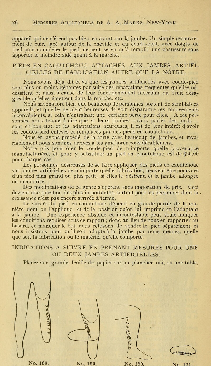 appareil qui ne s'étend pas bien en avant sur la jambe. Un simple recouvre- ment de cuir, lacé autour de la cheville et du coude-pied, avec doigts de pied pour compléter le pied, ne peut servir qu'à remplir une chaussure sans apporter le moindre aide quant à la marche. PIEDS EN CAOUTCHOUC ATTACHÉS AUX JAMBES ARTIFI- CIELLES DE FABRICATION AUTRE QUE LA NÔTRE. Nous avons déjà dit et vu que les jambes artificielles avec coude-pied sont plus ou moins gênantes par suite des réparations fréquentes qu'elles né- cessitent et aussi à cause de leur fonctionnement incertain, du bruit désa- gréable qu'elles émettent dans la marche, etc. Nous savons fort bien que beaucoup de personnes portent de semblables appareils, et qu'elles seraient heureuses de'voir disparaître ces mouvements inconvénients, si cela n'entraînait une certaine perte pour elles. A ces per- sonnes, nous tenons à dire que si leurs jambes—sans parler des pieds — sont en bon état, et les adaptations heureuses, il est de leur intérêt d'avoir les coudes-pied enlevés et remplacés par des pieds en caoutchouc. Nous en avons procédé de la sorte avec beaucoup de jambes, et inva- riablement nous sommes arrivés à les améliorer considérablement. Notre prix pour ôter le coude-pied de n'importe quelle provenance manufacturière, et pour y substituer un pied en caoutchouc, est de $20.00 pour chaque cas. Les personnes désireuses de se faire appliquer des pieds en caoutchouc sur jambes artificielles de n'importe quelle fabrication, peuvent être pourvues d'un pied plus grand ou plus petit, si elles le désirent, et la jambe allongée ou raccourcie. Des modifications de ce genre s'opèrent sans majoration de prix. Ceci devient une question des plus importantes, surtout pour les personnes dont la croissance n'est pas encore arrivée à terme. Le succès du pied en caoutchouc dépend en grande partie de la ma- nière dont on l'applique, et de la position qu'on lui imprime en l'adaptant à la jambe. Une expérience absolue et incontestable pelit seule indiquer les conditions requises sous ce rapport ; donc au lieu de nous en rapporter au hasard, et manquer le but, nous refusons de vendre le pied séparément, et nous insistons pour qu'il soit adapté à la jambe par nous mêmes, quelle que soit la fabrication ou le matériel qu'elle comporte. INDICATIONS A SUIVRE EN PRENANT MESURES POUR UNE OU DEUX JAMBES ARTIFICIELLES. Placez une grande feuille de papier sur un plancher uni, ou une table. W..^'-