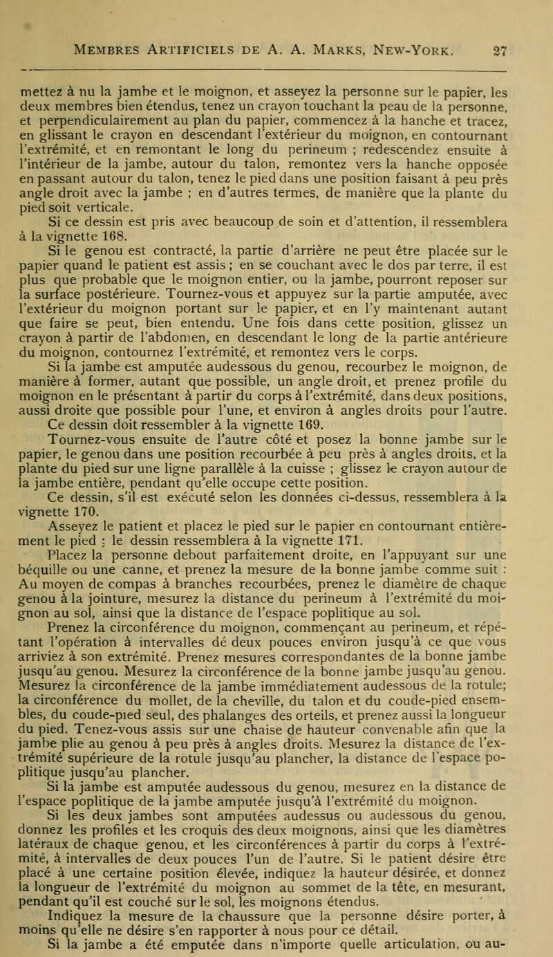 mettez à nu la jambe et le moignon, et asseyez la personne sur le papier, les deux membres bien étendus, tenez un crayon touchant la peau de la personne, et perpendiculairement au plan du papier, commencez à la hanche et tracez, en glissant le crayon en descendant l'extérieur du moignon, en contournant l'extrémité, et en remontant le long du perineum ; redescendez ensuite à l'intérieur de la jambe, autour du talon, remontez vers la hanche opposée en passant autour du talon, tenez le pied dans une position faisant à peu près angle droit avec la jambe ; en d'autres termes, de manière que la plante du pied soit verticale. Si ce dessin est pris avec beaucoup de soin et d'attention, il ressemblera à la vignette 168. Si le genou est contracté, la partie d'arrière ne peut être placée sur le papier quand le patient est assis ; en se couchant avec le dos par terre, il est plus que probable que le moignon entier, ou la jambe, pourront reposer sur la surface postérieure. Tournez-vous et appuyez sur la partie amputée, avec l'extérieur du moignon portant sur le papier, et en l'y maintenant autant que faire se peut, bien entendu. Une fois dans cette position, glissez un crayon à partir de l'abdomen, en descendant le long de la partie antérieure du moignon, contournez l'extrémité, et remontez vers le corps. Si la jambe est amputée audessous du genou, recourbez le moignon, de manière à former, autant que possible, un angle droit, et prenez profile du moignon en le présentant à partir du corps à l'extrémité, dans deux positions, aussi droite que possible pour l'une, et environ à angles droits pour l'autre. Ce dessin doit ressembler à la vignette 169. Tournez-vous ensuite de l'autre côté et posez la bonne jambe sur le papier, le genou dans une position recourbée à peu près à angles droits, et la plante du pied sur une ligne parallèle à la cuisse ; glissez k crayon autour de la jambe entière, pendant qu'elle occupe cette position. Ce dessin, s'il est exécuté selon les données ci-dessus, ressemblera à la vignette 170. Asseyez le patient et placez le pied sur le papier en contournant entière- ment le pied : le dessin ressemblera à la vignette 171. Placez la personne debout parfaitement droite, en l'appuyant sur une béquille ou une canne, et prenez la mesure de la bonne jambe comme suit : Au moyen de compas à branches recourbées, prenez le diamètre de chaque genou à la jointure, mesurez la distance du perineum à l'extrémité du moi- gnon au sol, ainsi que la distance de l'espace poplitique au sol. Prenez la circonférence du moignon, commençant au perineum, et répé- tant l'opération à intervalles dé deux pouces environ jusqu'à ce que vous arriviez à son extrémité. Prenez mesures correspondantes de la bonne jambe jusqu'au genou. Mesurez la circonférence de la bonne jambe jusqu'au genou. Mesurez la circonférence de la jambe immédiatement audessous de la rotule; la circonférence du mollet, de la cheville, du talon et du coude-pied ensem- bles, du coude-pied seul, des phalanges des orteils, et prenez aussi la longueur du pied. Tenez-vous assis sur une chaise de hauteur convenable afin que la jambe plie au genou à peu près à angles droits. Mesurez la distance de l'ex- trémité supérieure de la rotule jusqu'au plancher, la distance de l'espace po- pHtique jusqu'au plancher. Si la jambe est amputée audessous du genou, mesurez en la distance de l'espace poplitique de la jambe amputée jusqu'à l'extrémité du moignon. Si les deux jambes sont amputées audessus ou audessous du genou, donnez les profiles et les croquis des deux moignons, ainsi que les diamètres latéraux de chaque genou, et les circonférences à partir du corps à l'extré- mité, à intervalles de deux pouces l'un de l'autre. Si le patient désire être placé à une certaine position élevée, indiquez la hauteur désirée, et donnez la longueur de l'extrémité du moignon au sommet de la tête, en mesurant, pendant qu'il est couché sur le sol, les moignons étendus. Indiquez la mesure de la chaussure que la personne désire porter, à moins qu'elle ne désire s'en rapporter à nous pour ce détail. Si la jambe a été emputée dans n'importe quelle articulation, ou au-